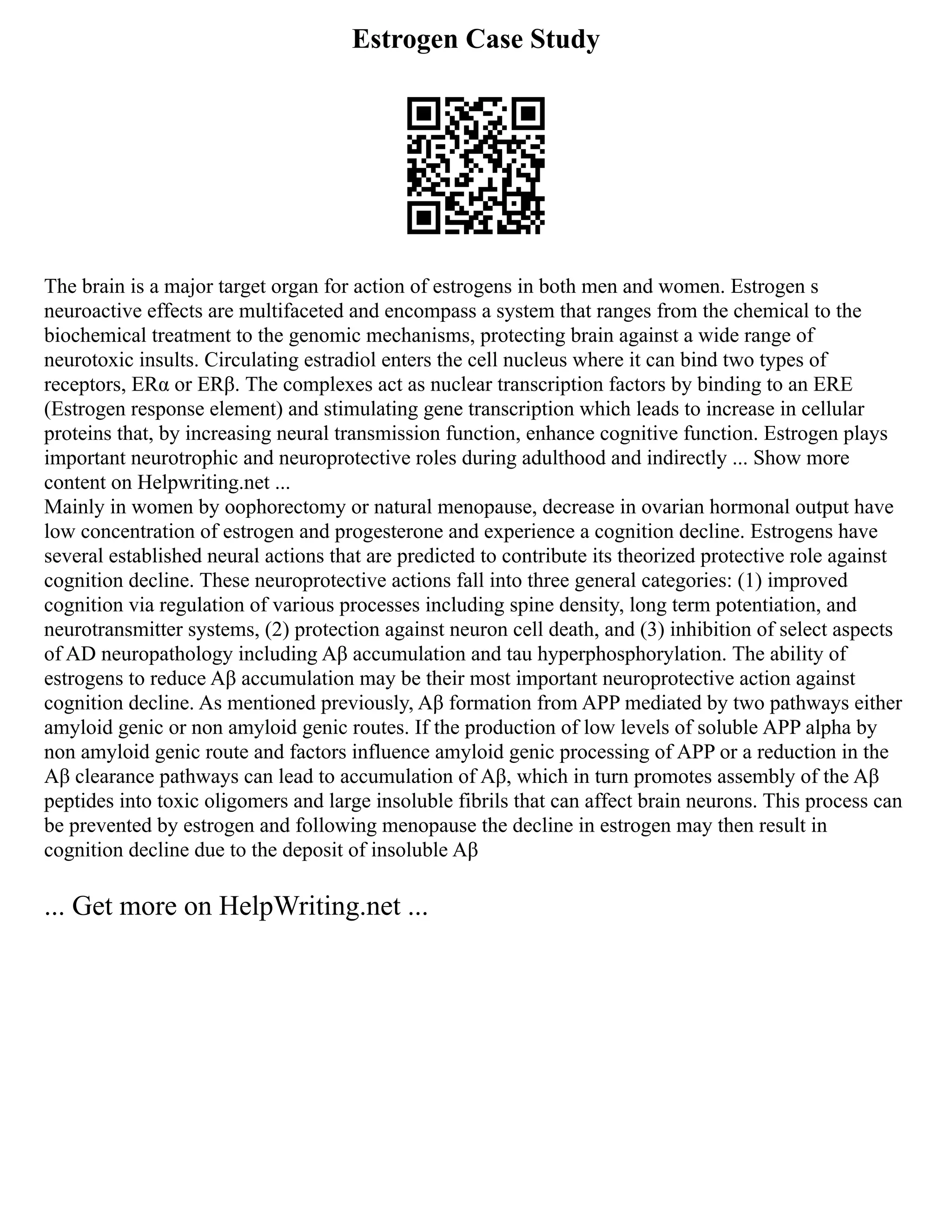 Estrogen Case Study
The brain is a major target organ for action of estrogens in both men and women. Estrogen s
neuroactive effects are multifaceted and encompass a system that ranges from the chemical to the
biochemical treatment to the genomic mechanisms, protecting brain against a wide range of
neurotoxic insults. Circulating estradiol enters the cell nucleus where it can bind two types of
receptors, ERα or ERβ. The complexes act as nuclear transcription factors by binding to an ERE
(Estrogen response element) and stimulating gene transcription which leads to increase in cellular
proteins that, by increasing neural transmission function, enhance cognitive function. Estrogen plays
important neurotrophic and neuroprotective roles during adulthood and indirectly ... Show more
content on Helpwriting.net ...
Mainly in women by oophorectomy or natural menopause, decrease in ovarian hormonal output have
low concentration of estrogen and progesterone and experience a cognition decline. Estrogens have
several established neural actions that are predicted to contribute its theorized protective role against
cognition decline. These neuroprotective actions fall into three general categories: (1) improved
cognition via regulation of various processes including spine density, long term potentiation, and
neurotransmitter systems, (2) protection against neuron cell death, and (3) inhibition of select aspects
of AD neuropathology including Aβ accumulation and tau hyperphosphorylation. The ability of
estrogens to reduce Aβ accumulation may be their most important neuroprotective action against
cognition decline. As mentioned previously, Aβ formation from APP mediated by two pathways either
amyloid genic or non amyloid genic routes. If the production of low levels of soluble APP alpha by
non amyloid genic route and factors influence amyloid genic processing of APP or a reduction in the
Aβ clearance pathways can lead to accumulation of Aβ, which in turn promotes assembly of the Aβ
peptides into toxic oligomers and large insoluble fibrils that can affect brain neurons. This process can
be prevented by estrogen and following menopause the decline in estrogen may then result in
cognition decline due to the deposit of insoluble Aβ
... Get more on HelpWriting.net ...
 