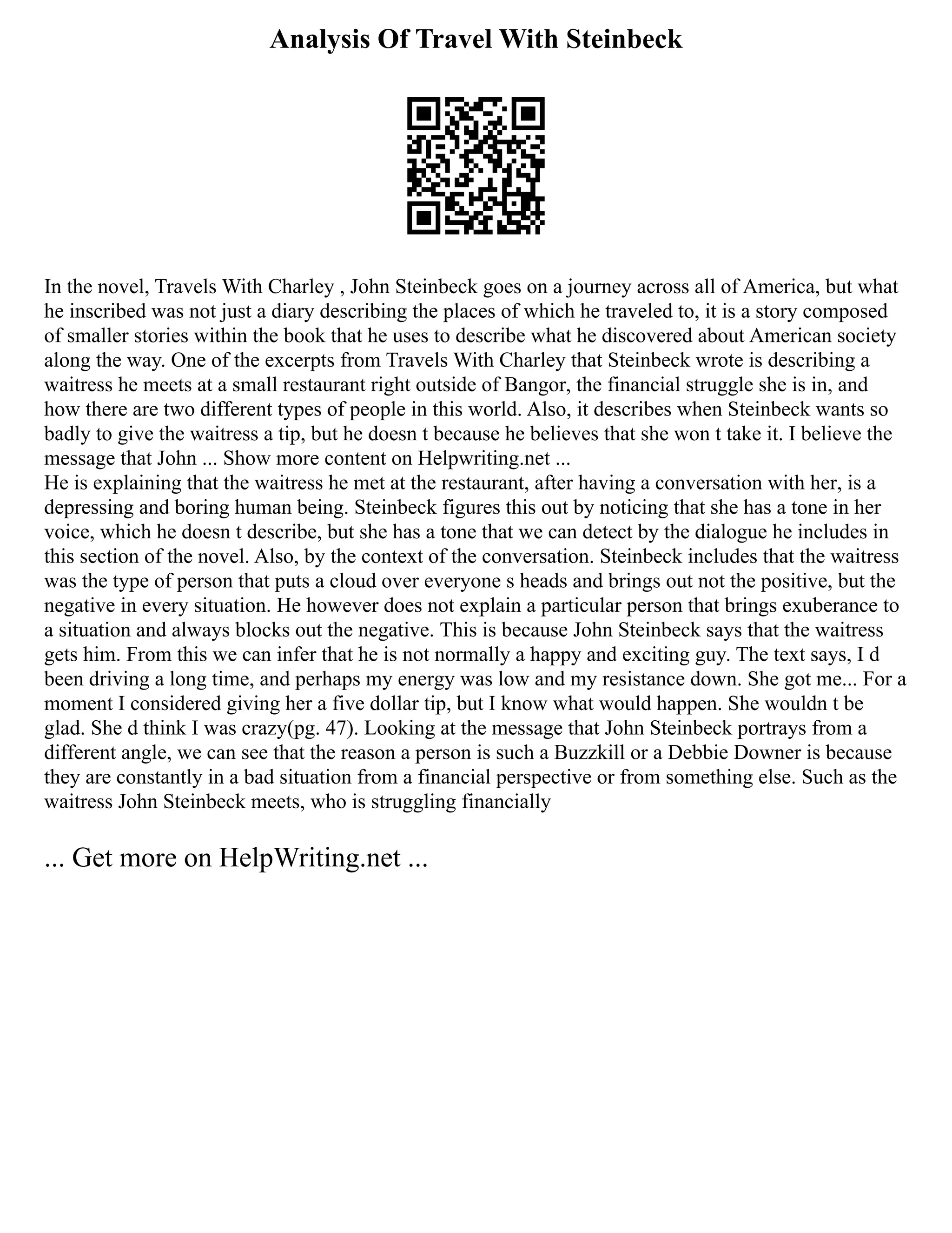 Analysis Of Travel With Steinbeck
In the novel, Travels With Charley , John Steinbeck goes on a journey across all of America, but what
he inscribed was not just a diary describing the places of which he traveled to, it is a story composed
of smaller stories within the book that he uses to describe what he discovered about American society
along the way. One of the excerpts from Travels With Charley that Steinbeck wrote is describing a
waitress he meets at a small restaurant right outside of Bangor, the financial struggle she is in, and
how there are two different types of people in this world. Also, it describes when Steinbeck wants so
badly to give the waitress a tip, but he doesn t because he believes that she won t take it. I believe the
message that John ... Show more content on Helpwriting.net ...
He is explaining that the waitress he met at the restaurant, after having a conversation with her, is a
depressing and boring human being. Steinbeck figures this out by noticing that she has a tone in her
voice, which he doesn t describe, but she has a tone that we can detect by the dialogue he includes in
this section of the novel. Also, by the context of the conversation. Steinbeck includes that the waitress
was the type of person that puts a cloud over everyone s heads and brings out not the positive, but the
negative in every situation. He however does not explain a particular person that brings exuberance to
a situation and always blocks out the negative. This is because John Steinbeck says that the waitress
gets him. From this we can infer that he is not normally a happy and exciting guy. The text says, I d
been driving a long time, and perhaps my energy was low and my resistance down. She got me... For a
moment I considered giving her a five dollar tip, but I know what would happen. She wouldn t be
glad. She d think I was crazy(pg. 47). Looking at the message that John Steinbeck portrays from a
different angle, we can see that the reason a person is such a Buzzkill or a Debbie Downer is because
they are constantly in a bad situation from a financial perspective or from something else. Such as the
waitress John Steinbeck meets, who is struggling financially
... Get more on HelpWriting.net ...
 