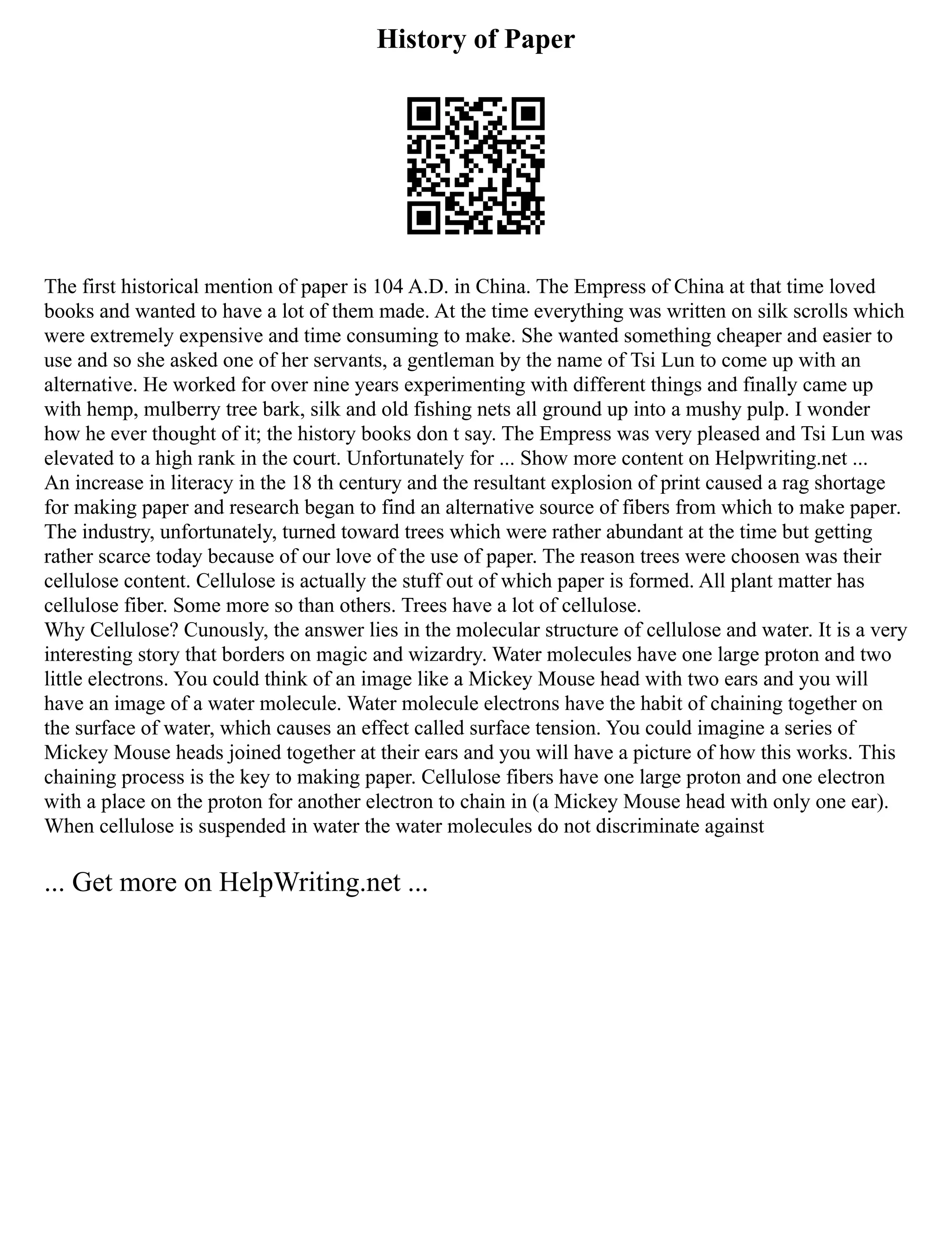 History of Paper
The first historical mention of paper is 104 A.D. in China. The Empress of China at that time loved
books and wanted to have a lot of them made. At the time everything was written on silk scrolls which
were extremely expensive and time consuming to make. She wanted something cheaper and easier to
use and so she asked one of her servants, a gentleman by the name of Tsi Lun to come up with an
alternative. He worked for over nine years experimenting with different things and finally came up
with hemp, mulberry tree bark, silk and old fishing nets all ground up into a mushy pulp. I wonder
how he ever thought of it; the history books don t say. The Empress was very pleased and Tsi Lun was
elevated to a high rank in the court. Unfortunately for ... Show more content on Helpwriting.net ...
An increase in literacy in the 18 th century and the resultant explosion of print caused a rag shortage
for making paper and research began to find an alternative source of fibers from which to make paper.
The industry, unfortunately, turned toward trees which were rather abundant at the time but getting
rather scarce today because of our love of the use of paper. The reason trees were choosen was their
cellulose content. Cellulose is actually the stuff out of which paper is formed. All plant matter has
cellulose fiber. Some more so than others. Trees have a lot of cellulose.
Why Cellulose? Cunously, the answer lies in the molecular structure of cellulose and water. It is a very
interesting story that borders on magic and wizardry. Water molecules have one large proton and two
little electrons. You could think of an image like a Mickey Mouse head with two ears and you will
have an image of a water molecule. Water molecule electrons have the habit of chaining together on
the surface of water, which causes an effect called surface tension. You could imagine a series of
Mickey Mouse heads joined together at their ears and you will have a picture of how this works. This
chaining process is the key to making paper. Cellulose fibers have one large proton and one electron
with a place on the proton for another electron to chain in (a Mickey Mouse head with only one ear).
When cellulose is suspended in water the water molecules do not discriminate against
... Get more on HelpWriting.net ...
 