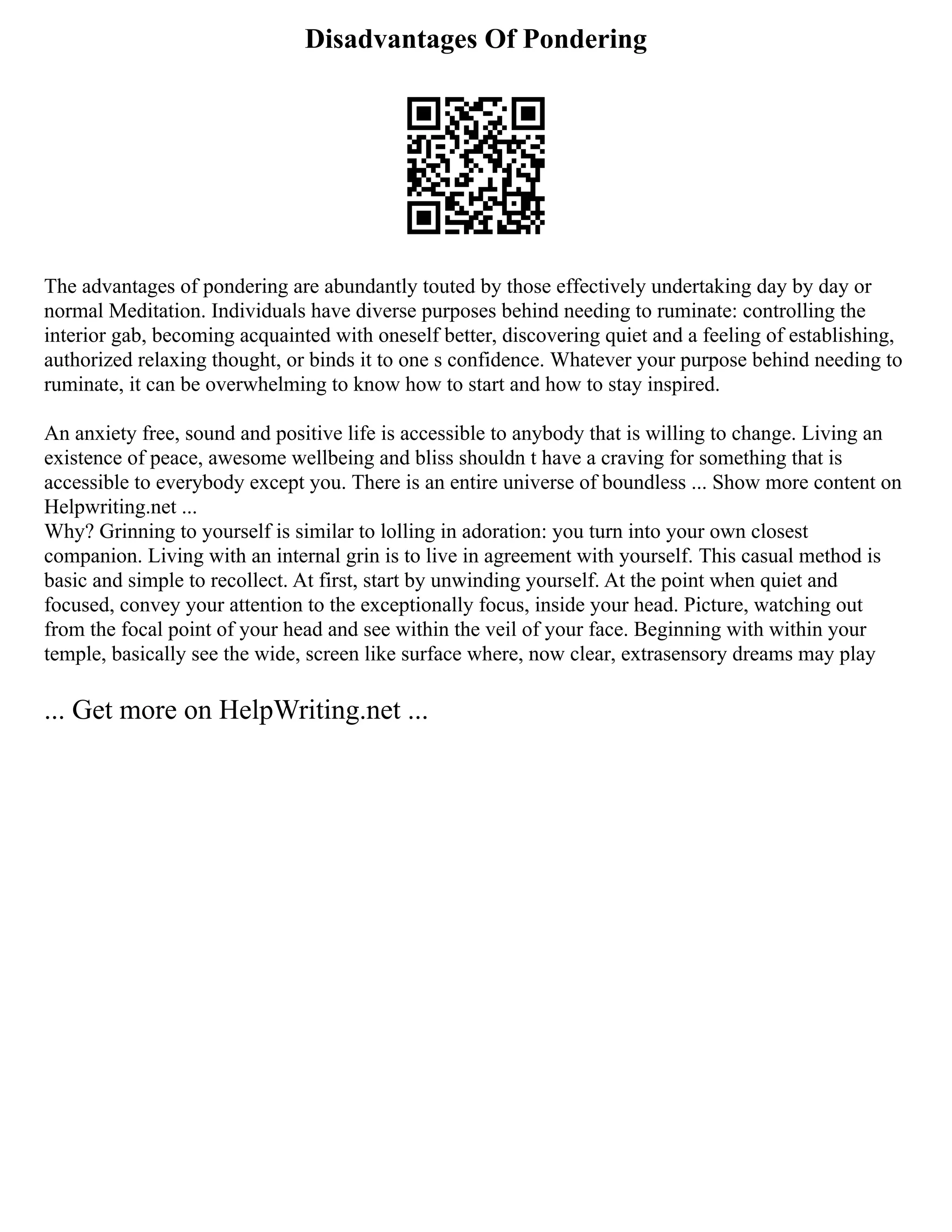 Disadvantages Of Pondering
The advantages of pondering are abundantly touted by those effectively undertaking day by day or
normal Meditation. Individuals have diverse purposes behind needing to ruminate: controlling the
interior gab, becoming acquainted with oneself better, discovering quiet and a feeling of establishing,
authorized relaxing thought, or binds it to one s confidence. Whatever your purpose behind needing to
ruminate, it can be overwhelming to know how to start and how to stay inspired.
An anxiety free, sound and positive life is accessible to anybody that is willing to change. Living an
existence of peace, awesome wellbeing and bliss shouldn t have a craving for something that is
accessible to everybody except you. There is an entire universe of boundless ... Show more content on
Helpwriting.net ...
Why? Grinning to yourself is similar to lolling in adoration: you turn into your own closest
companion. Living with an internal grin is to live in agreement with yourself. This casual method is
basic and simple to recollect. At first, start by unwinding yourself. At the point when quiet and
focused, convey your attention to the exceptionally focus, inside your head. Picture, watching out
from the focal point of your head and see within the veil of your face. Beginning with within your
temple, basically see the wide, screen like surface where, now clear, extrasensory dreams may play
... Get more on HelpWriting.net ...
 