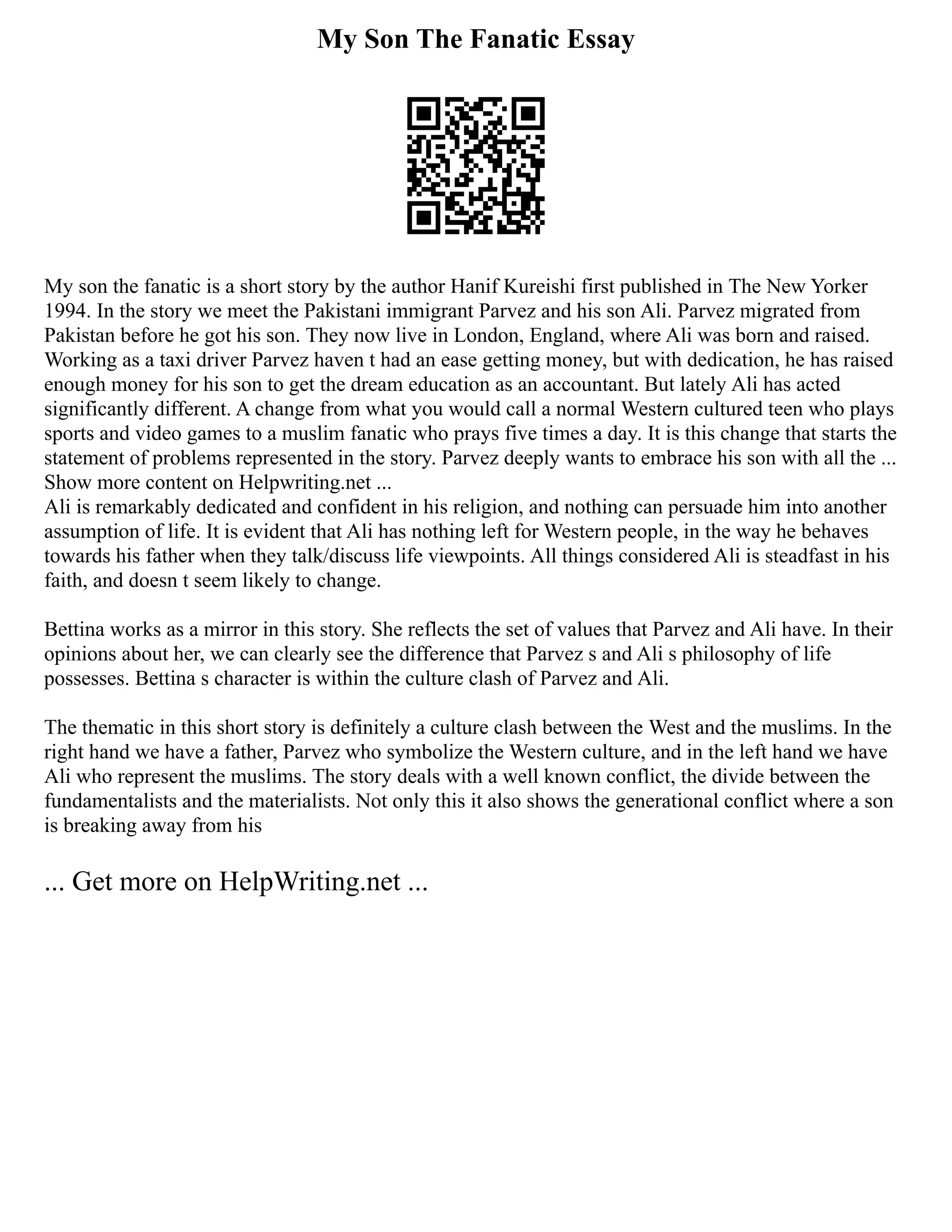 My Son The Fanatic Essay
My son the fanatic is a short story by the author Hanif Kureishi first published in The New Yorker
1994. In the story we meet the Pakistani immigrant Parvez and his son Ali. Parvez migrated from
Pakistan before he got his son. They now live in London, England, where Ali was born and raised.
Working as a taxi driver Parvez haven t had an ease getting money, but with dedication, he has raised
enough money for his son to get the dream education as an accountant. But lately Ali has acted
significantly different. A change from what you would call a normal Western cultured teen who plays
sports and video games to a muslim fanatic who prays five times a day. It is this change that starts the
statement of problems represented in the story. Parvez deeply wants to embrace his son with all the ...
Show more content on Helpwriting.net ...
Ali is remarkably dedicated and confident in his religion, and nothing can persuade him into another
assumption of life. It is evident that Ali has nothing left for Western people, in the way he behaves
towards his father when they talk/discuss life viewpoints. All things considered Ali is steadfast in his
faith, and doesn t seem likely to change.
Bettina works as a mirror in this story. She reflects the set of values that Parvez and Ali have. In their
opinions about her, we can clearly see the difference that Parvez s and Ali s philosophy of life
possesses. Bettina s character is within the culture clash of Parvez and Ali.
The thematic in this short story is definitely a culture clash between the West and the muslims. In the
right hand we have a father, Parvez who symbolize the Western culture, and in the left hand we have
Ali who represent the muslims. The story deals with a well known conflict, the divide between the
fundamentalists and the materialists. Not only this it also shows the generational conflict where a son
is breaking away from his
... Get more on HelpWriting.net ...
 