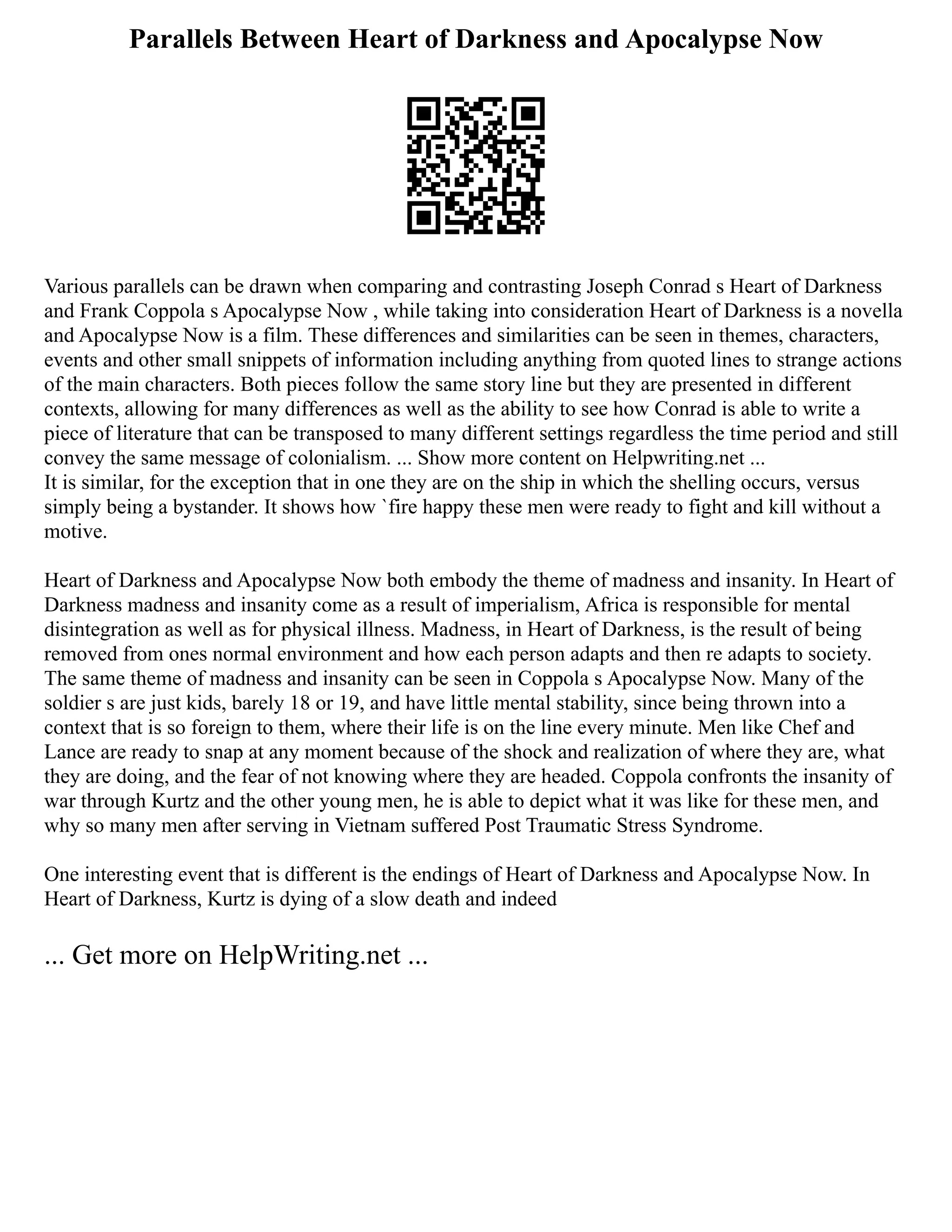 Parallels Between Heart of Darkness and Apocalypse Now
Various parallels can be drawn when comparing and contrasting Joseph Conrad s Heart of Darkness
and Frank Coppola s Apocalypse Now , while taking into consideration Heart of Darkness is a novella
and Apocalypse Now is a film. These differences and similarities can be seen in themes, characters,
events and other small snippets of information including anything from quoted lines to strange actions
of the main characters. Both pieces follow the same story line but they are presented in different
contexts, allowing for many differences as well as the ability to see how Conrad is able to write a
piece of literature that can be transposed to many different settings regardless the time period and still
convey the same message of colonialism. ... Show more content on Helpwriting.net ...
It is similar, for the exception that in one they are on the ship in which the shelling occurs, versus
simply being a bystander. It shows how `fire happy these men were ready to fight and kill without a
motive.
Heart of Darkness and Apocalypse Now both embody the theme of madness and insanity. In Heart of
Darkness madness and insanity come as a result of imperialism, Africa is responsible for mental
disintegration as well as for physical illness. Madness, in Heart of Darkness, is the result of being
removed from ones normal environment and how each person adapts and then re adapts to society.
The same theme of madness and insanity can be seen in Coppola s Apocalypse Now. Many of the
soldier s are just kids, barely 18 or 19, and have little mental stability, since being thrown into a
context that is so foreign to them, where their life is on the line every minute. Men like Chef and
Lance are ready to snap at any moment because of the shock and realization of where they are, what
they are doing, and the fear of not knowing where they are headed. Coppola confronts the insanity of
war through Kurtz and the other young men, he is able to depict what it was like for these men, and
why so many men after serving in Vietnam suffered Post Traumatic Stress Syndrome.
One interesting event that is different is the endings of Heart of Darkness and Apocalypse Now. In
Heart of Darkness, Kurtz is dying of a slow death and indeed
... Get more on HelpWriting.net ...
 