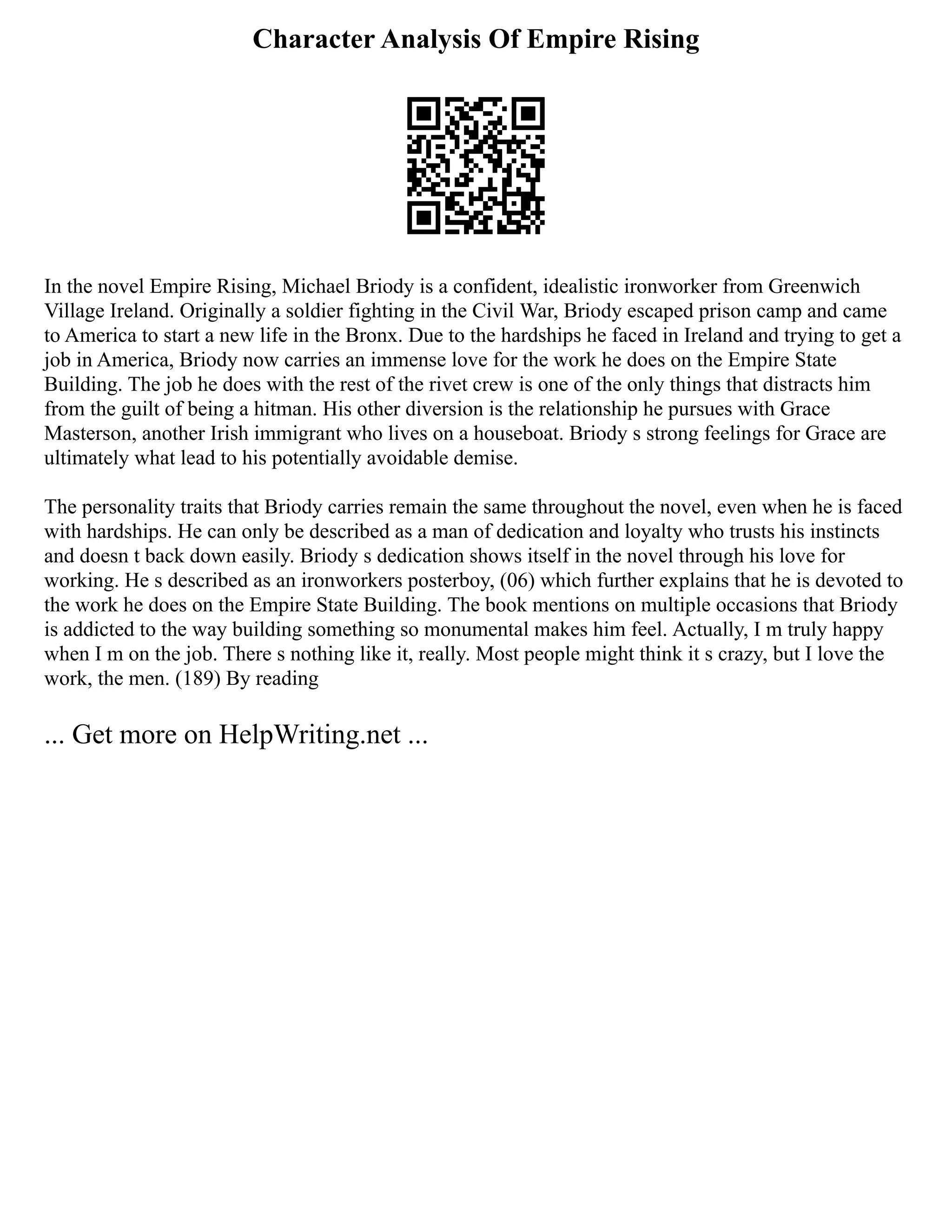 Character Analysis Of Empire Rising
In the novel Empire Rising, Michael Briody is a confident, idealistic ironworker from Greenwich
Village Ireland. Originally a soldier fighting in the Civil War, Briody escaped prison camp and came
to America to start a new life in the Bronx. Due to the hardships he faced in Ireland and trying to get a
job in America, Briody now carries an immense love for the work he does on the Empire State
Building. The job he does with the rest of the rivet crew is one of the only things that distracts him
from the guilt of being a hitman. His other diversion is the relationship he pursues with Grace
Masterson, another Irish immigrant who lives on a houseboat. Briody s strong feelings for Grace are
ultimately what lead to his potentially avoidable demise.
The personality traits that Briody carries remain the same throughout the novel, even when he is faced
with hardships. He can only be described as a man of dedication and loyalty who trusts his instincts
and doesn t back down easily. Briody s dedication shows itself in the novel through his love for
working. He s described as an ironworkers posterboy, (06) which further explains that he is devoted to
the work he does on the Empire State Building. The book mentions on multiple occasions that Briody
is addicted to the way building something so monumental makes him feel. Actually, I m truly happy
when I m on the job. There s nothing like it, really. Most people might think it s crazy, but I love the
work, the men. (189) By reading
... Get more on HelpWriting.net ...
 