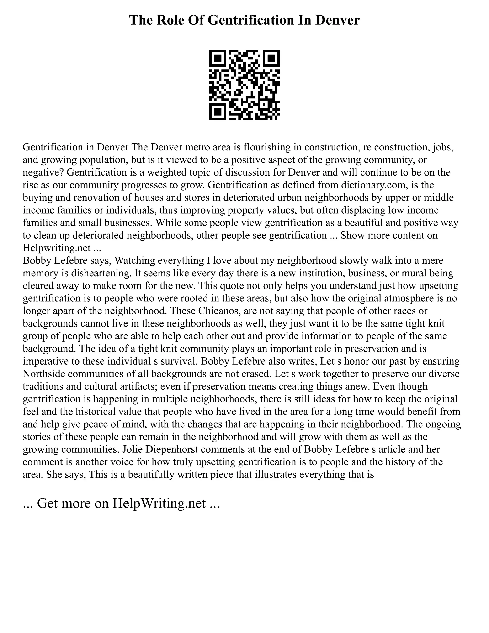 The Role Of Gentrification In Denver
Gentrification in Denver The Denver metro area is flourishing in construction, re construction, jobs,
and growing population, but is it viewed to be a positive aspect of the growing community, or
negative? Gentrification is a weighted topic of discussion for Denver and will continue to be on the
rise as our community progresses to grow. Gentrification as defined from dictionary.com, is the
buying and renovation of houses and stores in deteriorated urban neighborhoods by upper or middle
income families or individuals, thus improving property values, but often displacing low income
families and small businesses. While some people view gentrification as a beautiful and positive way
to clean up deteriorated neighborhoods, other people see gentrification ... Show more content on
Helpwriting.net ...
Bobby Lefebre says, Watching everything I love about my neighborhood slowly walk into a mere
memory is disheartening. It seems like every day there is a new institution, business, or mural being
cleared away to make room for the new. This quote not only helps you understand just how upsetting
gentrification is to people who were rooted in these areas, but also how the original atmosphere is no
longer apart of the neighborhood. These Chicanos, are not saying that people of other races or
backgrounds cannot live in these neighborhoods as well, they just want it to be the same tight knit
group of people who are able to help each other out and provide information to people of the same
background. The idea of a tight knit community plays an important role in preservation and is
imperative to these individual s survival. Bobby Lefebre also writes, Let s honor our past by ensuring
Northside communities of all backgrounds are not erased. Let s work together to preserve our diverse
traditions and cultural artifacts; even if preservation means creating things anew. Even though
gentrification is happening in multiple neighborhoods, there is still ideas for how to keep the original
feel and the historical value that people who have lived in the area for a long time would benefit from
and help give peace of mind, with the changes that are happening in their neighborhood. The ongoing
stories of these people can remain in the neighborhood and will grow with them as well as the
growing communities. Jolie Diepenhorst comments at the end of Bobby Lefebre s article and her
comment is another voice for how truly upsetting gentrification is to people and the history of the
area. She says, This is a beautifully written piece that illustrates everything that is
... Get more on HelpWriting.net ...
 