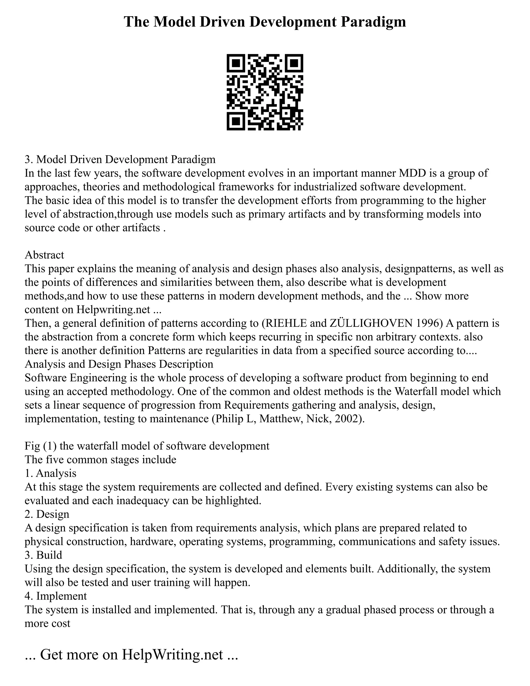 The Model Driven Development Paradigm
3. Model Driven Development Paradigm
In the last few years, the software development evolves in an important manner MDD is a group of
approaches, theories and methodological frameworks for industrialized software development.
The basic idea of this model is to transfer the development efforts from programming to the higher
level of abstraction,through use models such as primary artifacts and by transforming models into
source code or other artifacts .
Abstract
This paper explains the meaning of analysis and design phases also analysis, designpatterns, as well as
the points of differences and similarities between them, also describe what is development
methods,and how to use these patterns in modern development methods, and the ... Show more
content on Helpwriting.net ...
Then, a general definition of patterns according to (RIEHLE and ZÜLLIGHOVEN 1996) A pattern is
the abstraction from a concrete form which keeps recurring in specific non arbitrary contexts. also
there is another definition Patterns are regularities in data from a specified source according to....
Analysis and Design Phases Description
Software Engineering is the whole process of developing a software product from beginning to end
using an accepted methodology. One of the common and oldest methods is the Waterfall model which
sets a linear sequence of progression from Requirements gathering and analysis, design,
implementation, testing to maintenance (Philip L, Matthew, Nick, 2002).
Fig (1) the waterfall model of software development
The five common stages include
1. Analysis
At this stage the system requirements are collected and defined. Every existing systems can also be
evaluated and each inadequacy can be highlighted.
2. Design
A design specification is taken from requirements analysis, which plans are prepared related to
physical construction, hardware, operating systems, programming, communications and safety issues.
3. Build
Using the design specification, the system is developed and elements built. Additionally, the system
will also be tested and user training will happen.
4. Implement
The system is installed and implemented. That is, through any a gradual phased process or through a
more cost
... Get more on HelpWriting.net ...
 