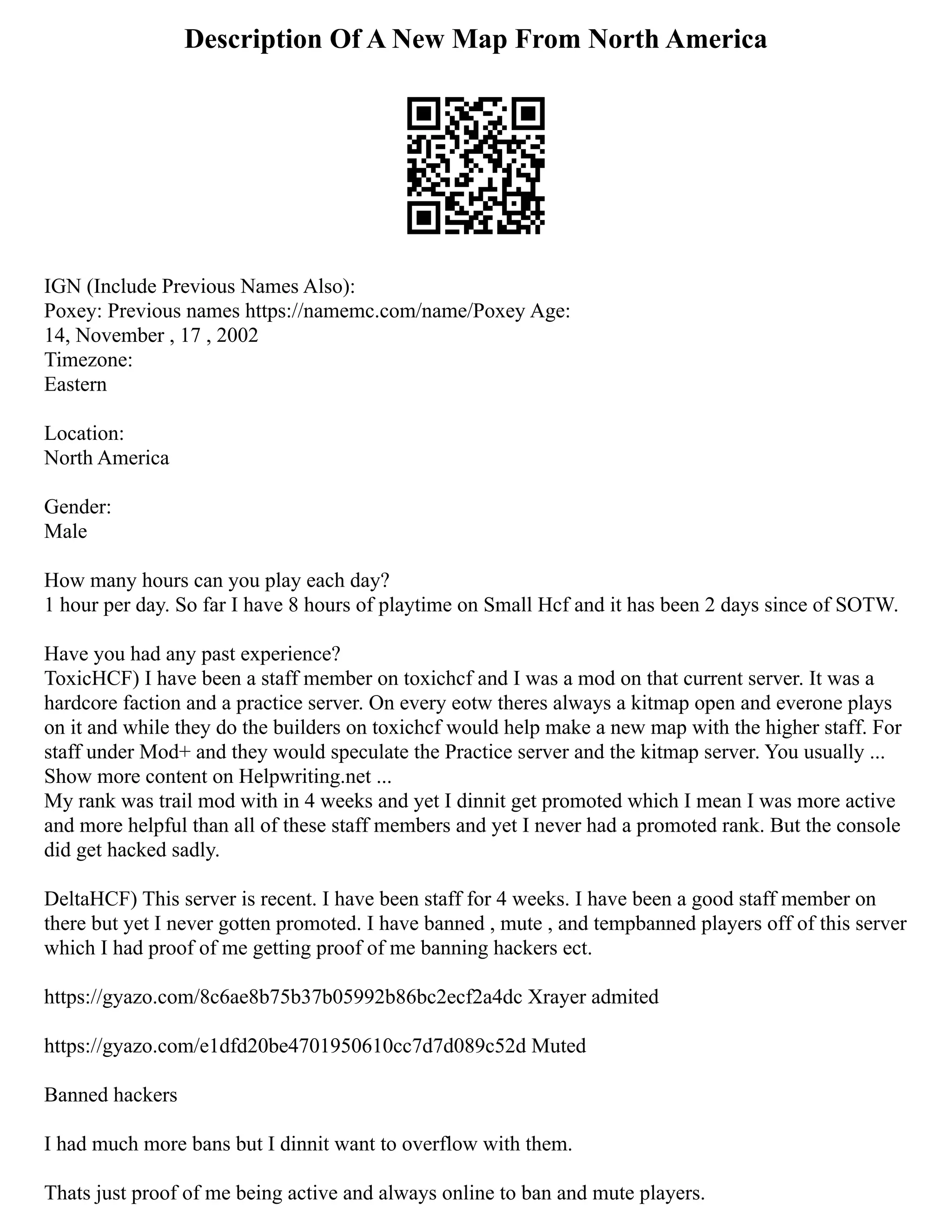 Description Of A New Map From North America
IGN (Include Previous Names Also):
Poxey: Previous names https://namemc.com/name/Poxey Age:
14, November , 17 , 2002
Timezone:
Eastern
Location:
North America
Gender:
Male
How many hours can you play each day?
1 hour per day. So far I have 8 hours of playtime on Small Hcf and it has been 2 days since of SOTW.
Have you had any past experience?
ToxicHCF) I have been a staff member on toxichcf and I was a mod on that current server. It was a
hardcore faction and a practice server. On every eotw theres always a kitmap open and everone plays
on it and while they do the builders on toxichcf would help make a new map with the higher staff. For
staff under Mod+ and they would speculate the Practice server and the kitmap server. You usually ...
Show more content on Helpwriting.net ...
My rank was trail mod with in 4 weeks and yet I dinnit get promoted which I mean I was more active
and more helpful than all of these staff members and yet I never had a promoted rank. But the console
did get hacked sadly.
DeltaHCF) This server is recent. I have been staff for 4 weeks. I have been a good staff member on
there but yet I never gotten promoted. I have banned , mute , and tempbanned players off of this server
which I had proof of me getting proof of me banning hackers ect.
https://gyazo.com/8c6ae8b75b37b05992b86bc2ecf2a4dc Xrayer admited
https://gyazo.com/e1dfd20be4701950610cc7d7d089c52d Muted
Banned hackers
I had much more bans but I dinnit want to overflow with them.
Thats just proof of me being active and always online to ban and mute players.
 