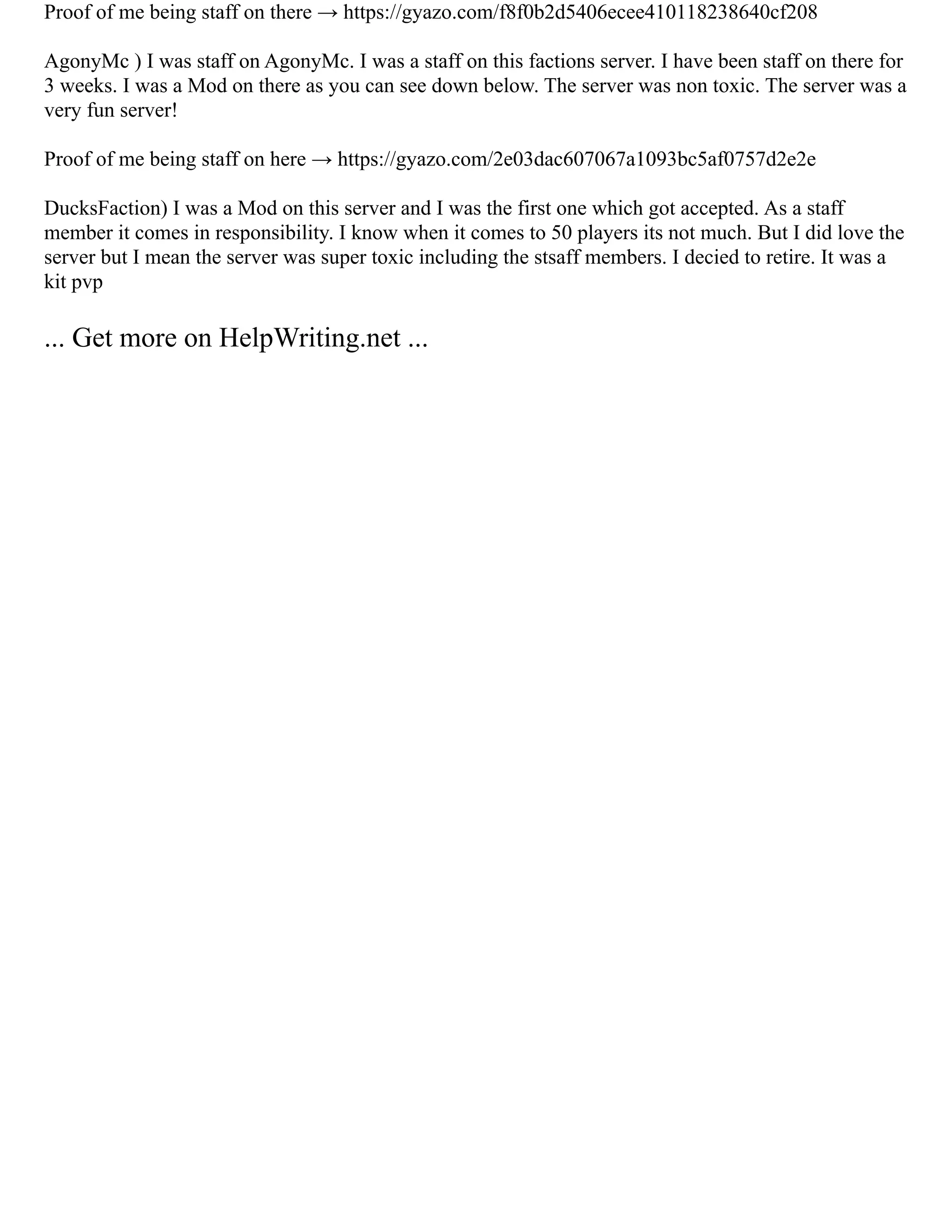 Proof of me being staff on there → https://gyazo.com/f8f0b2d5406ecee410118238640cf208
AgonyMc ) I was staff on AgonyMc. I was a staff on this factions server. I have been staff on there for
3 weeks. I was a Mod on there as you can see down below. The server was non toxic. The server was a
very fun server!
Proof of me being staff on here → https://gyazo.com/2e03dac607067a1093bc5af0757d2e2e
DucksFaction) I was a Mod on this server and I was the first one which got accepted. As a staff
member it comes in responsibility. I know when it comes to 50 players its not much. But I did love the
server but I mean the server was super toxic including the stsaff members. I decied to retire. It was a
kit pvp
... Get more on HelpWriting.net ...
 