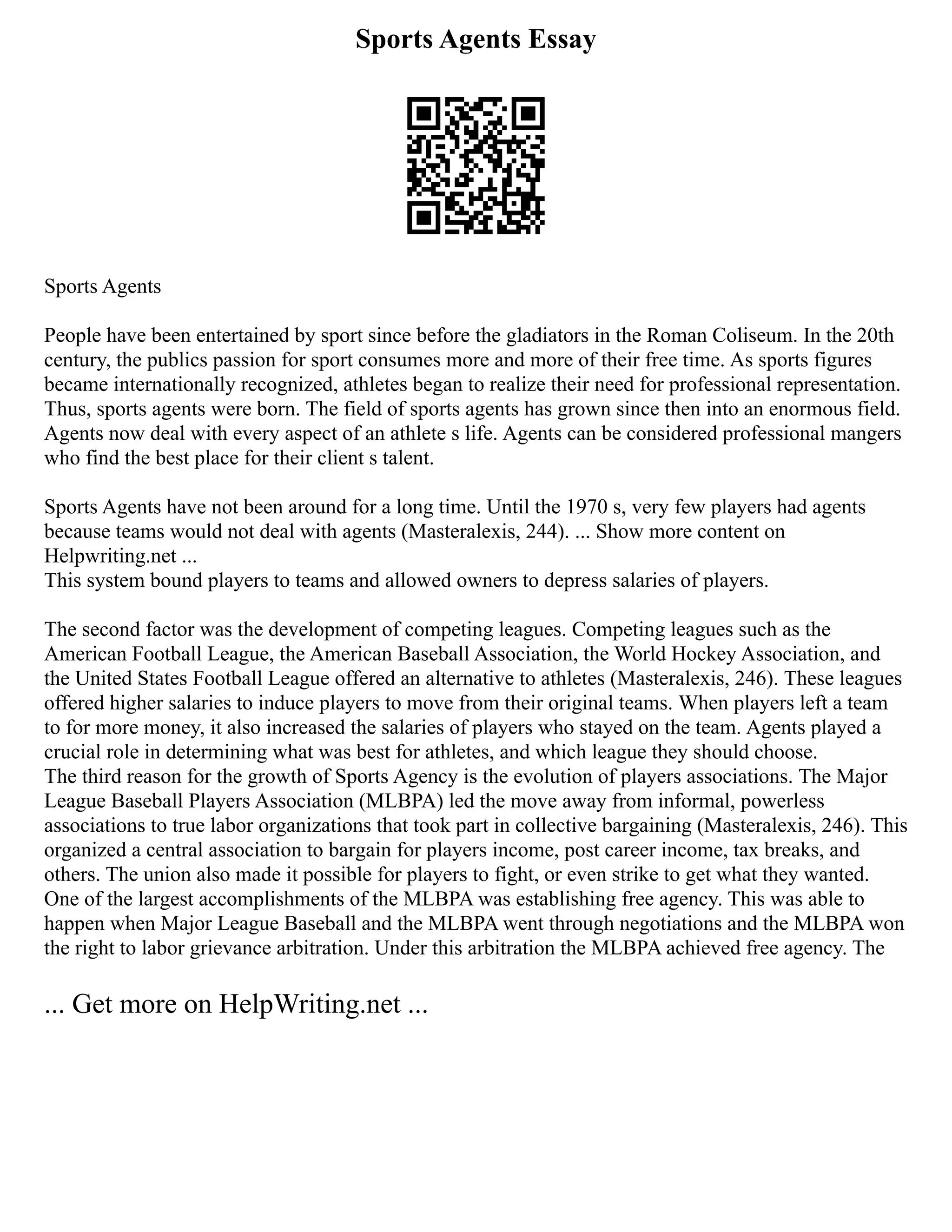 Sports Agents Essay
Sports Agents
People have been entertained by sport since before the gladiators in the Roman Coliseum. In the 20th
century, the publics passion for sport consumes more and more of their free time. As sports figures
became internationally recognized, athletes began to realize their need for professional representation.
Thus, sports agents were born. The field of sports agents has grown since then into an enormous field.
Agents now deal with every aspect of an athlete s life. Agents can be considered professional mangers
who find the best place for their client s talent.
Sports Agents have not been around for a long time. Until the 1970 s, very few players had agents
because teams would not deal with agents (Masteralexis, 244). ... Show more content on
Helpwriting.net ...
This system bound players to teams and allowed owners to depress salaries of players.
The second factor was the development of competing leagues. Competing leagues such as the
American Football League, the American Baseball Association, the World Hockey Association, and
the United States Football League offered an alternative to athletes (Masteralexis, 246). These leagues
offered higher salaries to induce players to move from their original teams. When players left a team
to for more money, it also increased the salaries of players who stayed on the team. Agents played a
crucial role in determining what was best for athletes, and which league they should choose.
The third reason for the growth of Sports Agency is the evolution of players associations. The Major
League Baseball Players Association (MLBPA) led the move away from informal, powerless
associations to true labor organizations that took part in collective bargaining (Masteralexis, 246). This
organized a central association to bargain for players income, post career income, tax breaks, and
others. The union also made it possible for players to fight, or even strike to get what they wanted.
One of the largest accomplishments of the MLBPA was establishing free agency. This was able to
happen when Major League Baseball and the MLBPA went through negotiations and the MLBPA won
the right to labor grievance arbitration. Under this arbitration the MLBPA achieved free agency. The
... Get more on HelpWriting.net ...
 