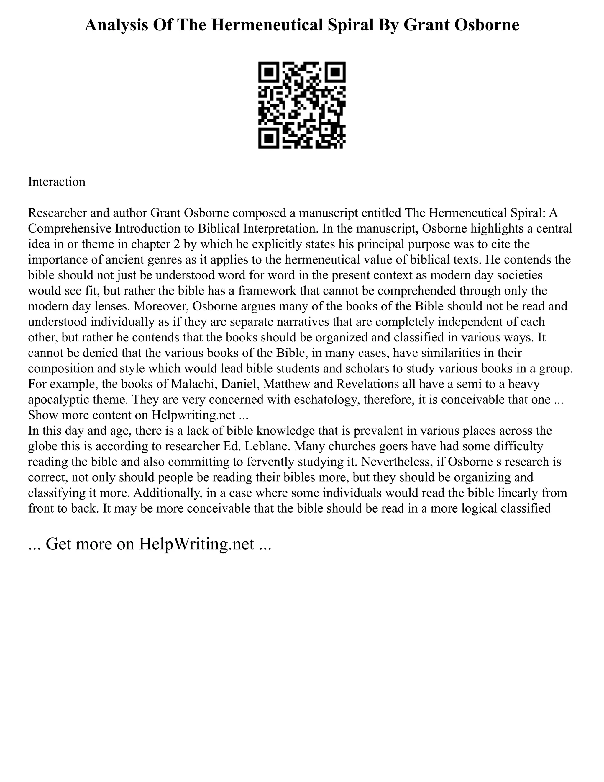 Analysis Of The Hermeneutical Spiral By Grant Osborne
Interaction
Researcher and author Grant Osborne composed a manuscript entitled The Hermeneutical Spiral: A
Comprehensive Introduction to Biblical Interpretation. In the manuscript, Osborne highlights a central
idea in or theme in chapter 2 by which he explicitly states his principal purpose was to cite the
importance of ancient genres as it applies to the hermeneutical value of biblical texts. He contends the
bible should not just be understood word for word in the present context as modern day societies
would see fit, but rather the bible has a framework that cannot be comprehended through only the
modern day lenses. Moreover, Osborne argues many of the books of the Bible should not be read and
understood individually as if they are separate narratives that are completely independent of each
other, but rather he contends that the books should be organized and classified in various ways. It
cannot be denied that the various books of the Bible, in many cases, have similarities in their
composition and style which would lead bible students and scholars to study various books in a group.
For example, the books of Malachi, Daniel, Matthew and Revelations all have a semi to a heavy
apocalyptic theme. They are very concerned with eschatology, therefore, it is conceivable that one ...
Show more content on Helpwriting.net ...
In this day and age, there is a lack of bible knowledge that is prevalent in various places across the
globe this is according to researcher Ed. Leblanc. Many churches goers have had some difficulty
reading the bible and also committing to fervently studying it. Nevertheless, if Osborne s research is
correct, not only should people be reading their bibles more, but they should be organizing and
classifying it more. Additionally, in a case where some individuals would read the bible linearly from
front to back. It may be more conceivable that the bible should be read in a more logical classified
... Get more on HelpWriting.net ...
 