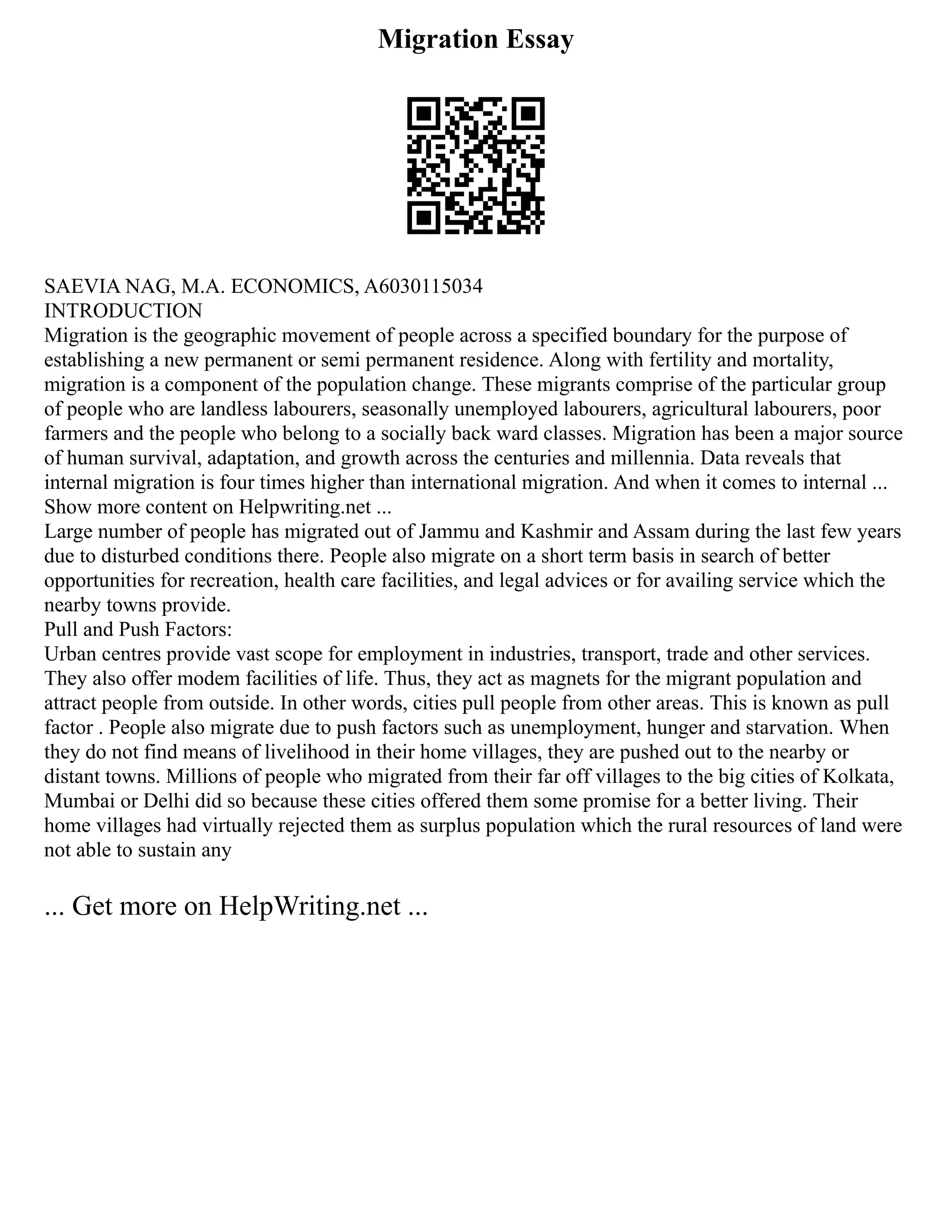 Migration Essay
SAEVIA NAG, M.A. ECONOMICS, A6030115034
INTRODUCTION
Migration is the geographic movement of people across a specified boundary for the purpose of
establishing a new permanent or semi permanent residence. Along with fertility and mortality,
migration is a component of the population change. These migrants comprise of the particular group
of people who are landless labourers, seasonally unemployed labourers, agricultural labourers, poor
farmers and the people who belong to a socially back ward classes. Migration has been a major source
of human survival, adaptation, and growth across the centuries and millennia. Data reveals that
internal migration is four times higher than international migration. And when it comes to internal ...
Show more content on Helpwriting.net ...
Large number of people has migrated out of Jammu and Kashmir and Assam during the last few years
due to disturbed conditions there. People also migrate on a short term basis in search of better
opportunities for recreation, health care facilities, and legal advices or for availing service which the
nearby towns provide.
Pull and Push Factors:
Urban centres provide vast scope for employment in industries, transport, trade and other services.
They also offer modem facilities of life. Thus, they act as magnets for the migrant population and
attract people from outside. In other words, cities pull people from other areas. This is known as pull
factor . People also migrate due to push factors such as unemployment, hunger and starvation. When
they do not find means of livelihood in their home villages, they are pushed out to the nearby or
distant towns. Millions of people who migrated from their far off villages to the big cities of Kolkata,
Mumbai or Delhi did so because these cities offered them some promise for a better living. Their
home villages had virtually rejected them as surplus population which the rural resources of land were
not able to sustain any
... Get more on HelpWriting.net ...
 