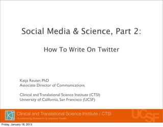 Social Media & Science, Part 2:

                             How To Write On Twitter



              Katja Reuter, PhD
              Associate Director of Communications

              Clinical and Translational Science Institute (CTSI)
              University of California, San Francisco (UCSF)




Friday, January 18, 2013
 