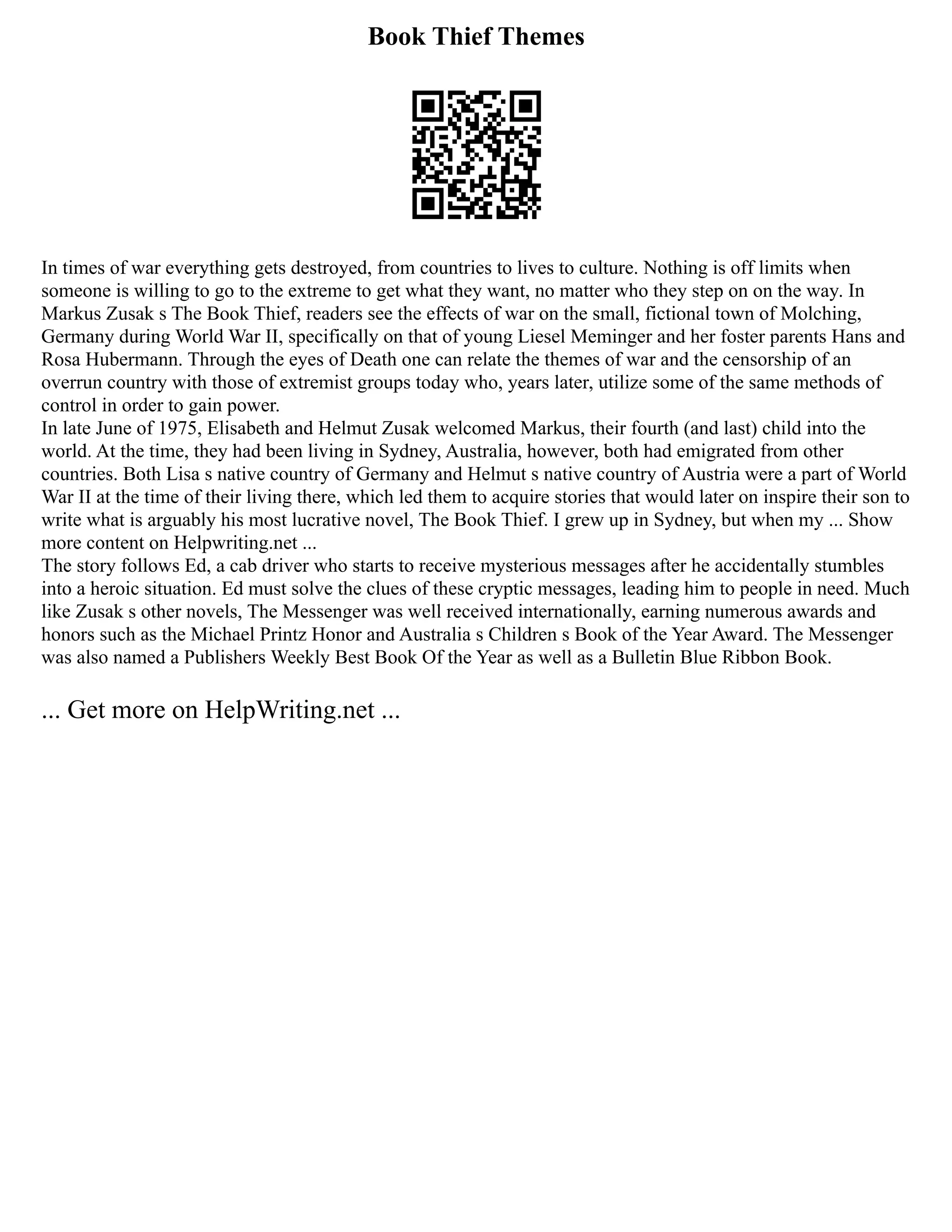 Book Thief Themes
In times of war everything gets destroyed, from countries to lives to culture. Nothing is off limits when
someone is willing to go to the extreme to get what they want, no matter who they step on on the way. In
Markus Zusak s The Book Thief, readers see the effects of war on the small, fictional town of Molching,
Germany during World War II, specifically on that of young Liesel Meminger and her foster parents Hans and
Rosa Hubermann. Through the eyes of Death one can relate the themes of war and the censorship of an
overrun country with those of extremist groups today who, years later, utilize some of the same methods of
control in order to gain power.
In late June of 1975, Elisabeth and Helmut Zusak welcomed Markus, their fourth (and last) child into the
world. At the time, they had been living in Sydney, Australia, however, both had emigrated from other
countries. Both Lisa s native country of Germany and Helmut s native country of Austria were a part of World
War II at the time of their living there, which led them to acquire stories that would later on inspire their son to
write what is arguably his most lucrative novel, The Book Thief. I grew up in Sydney, but when my ... Show
more content on Helpwriting.net ...
The story follows Ed, a cab driver who starts to receive mysterious messages after he accidentally stumbles
into a heroic situation. Ed must solve the clues of these cryptic messages, leading him to people in need. Much
like Zusak s other novels, The Messenger was well received internationally, earning numerous awards and
honors such as the Michael Printz Honor and Australia s Children s Book of the Year Award. The Messenger
was also named a Publishers Weekly Best Book Of the Year as well as a Bulletin Blue Ribbon Book.
... Get more on HelpWriting.net ...
 