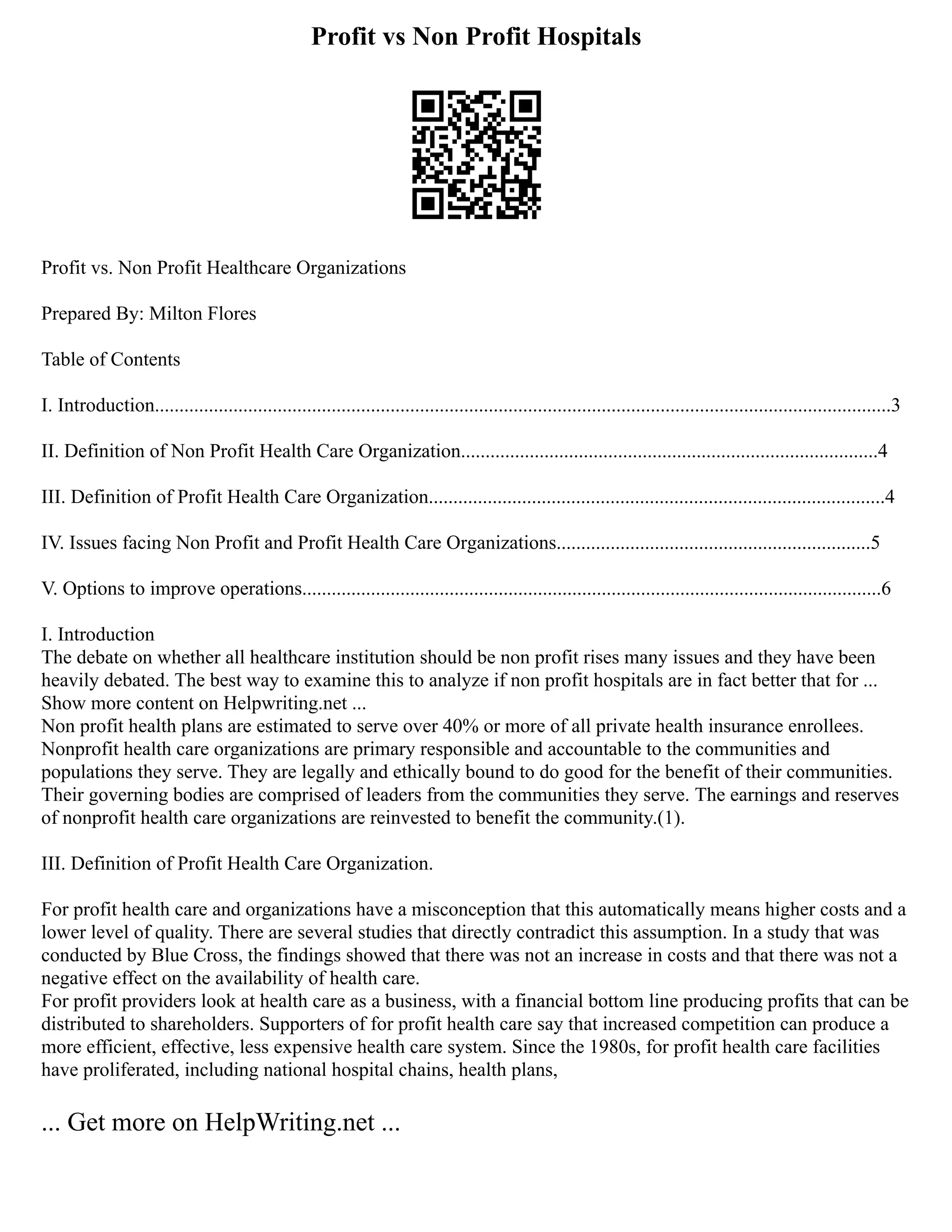 Profit vs Non Profit Hospitals
Profit vs. Non Profit Healthcare Organizations
Prepared By: Milton Flores
Table of Contents
I. Introduction......................................................................................................................................................3
II. Definition of Non Profit Health Care Organization.....................................................................................4
III. Definition of Profit Health Care Organization.............................................................................................4
IV. Issues facing Non Profit and Profit Health Care Organizations................................................................5
V. Options to improve operations......................................................................................................................6
I. Introduction
The debate on whether all healthcare institution should be non profit rises many issues and they have been
heavily debated. The best way to examine this to analyze if non profit hospitals are in fact better that for ...
Show more content on Helpwriting.net ...
Non profit health plans are estimated to serve over 40% or more of all private health insurance enrollees.
Nonprofit health care organizations are primary responsible and accountable to the communities and
populations they serve. They are legally and ethically bound to do good for the benefit of their communities.
Their governing bodies are comprised of leaders from the communities they serve. The earnings and reserves
of nonprofit health care organizations are reinvested to benefit the community.(1).
III. Definition of Profit Health Care Organization.
For profit health care and organizations have a misconception that this automatically means higher costs and a
lower level of quality. There are several studies that directly contradict this assumption. In a study that was
conducted by Blue Cross, the findings showed that there was not an increase in costs and that there was not a
negative effect on the availability of health care.
For profit providers look at health care as a business, with a financial bottom line producing profits that can be
distributed to shareholders. Supporters of for profit health care say that increased competition can produce a
more efficient, effective, less expensive health care system. Since the 1980s, for profit health care facilities
have proliferated, including national hospital chains, health plans,
... Get more on HelpWriting.net ...
 