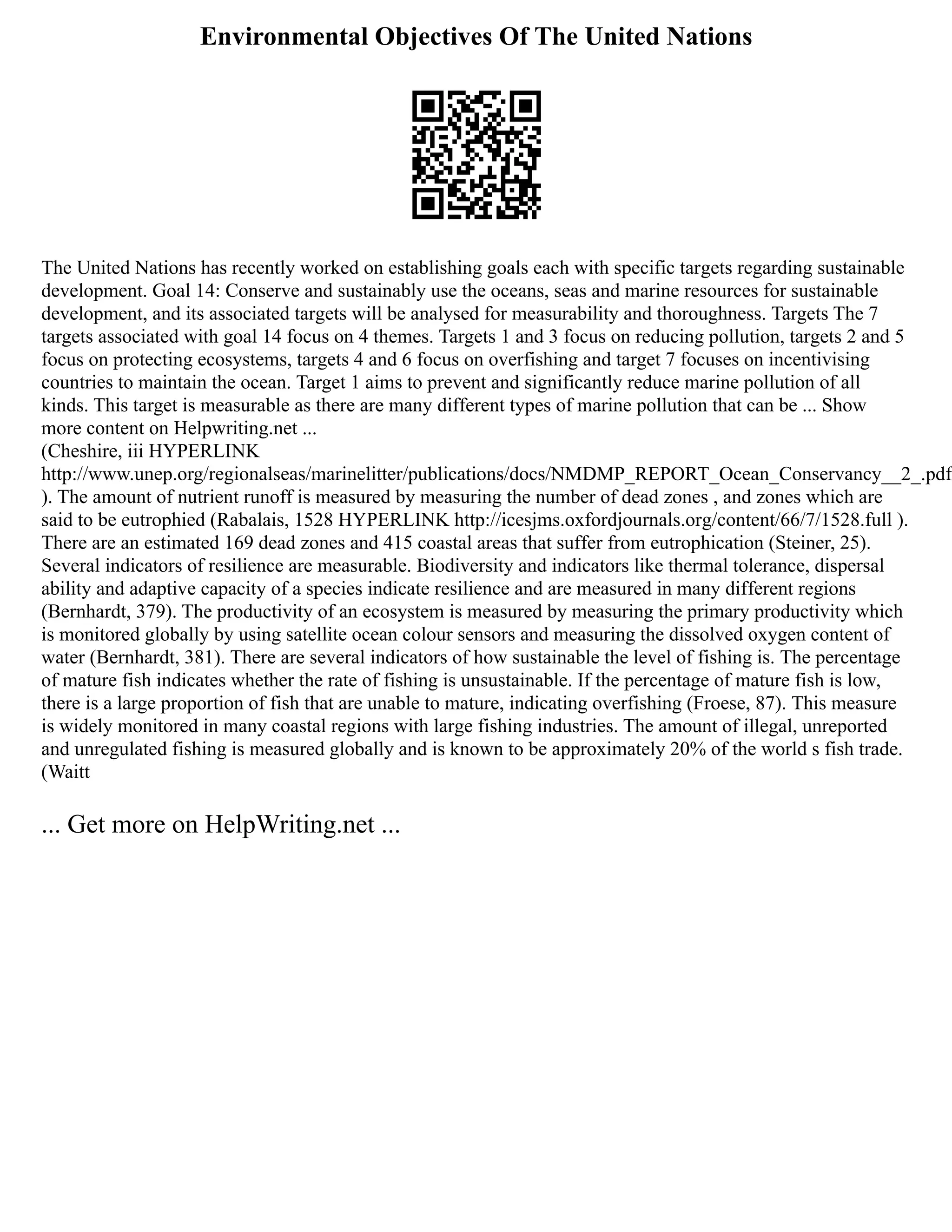 Environmental Objectives Of The United Nations
The United Nations has recently worked on establishing goals each with specific targets regarding sustainable
development. Goal 14: Conserve and sustainably use the oceans, seas and marine resources for sustainable
development, and its associated targets will be analysed for measurability and thoroughness. Targets The 7
targets associated with goal 14 focus on 4 themes. Targets 1 and 3 focus on reducing pollution, targets 2 and 5
focus on protecting ecosystems, targets 4 and 6 focus on overfishing and target 7 focuses on incentivising
countries to maintain the ocean. Target 1 aims to prevent and significantly reduce marine pollution of all
kinds. This target is measurable as there are many different types of marine pollution that can be ... Show
more content on Helpwriting.net ...
(Cheshire, iii HYPERLINK
http://www.unep.org/regionalseas/marinelitter/publications/docs/NMDMP_REPORT_Ocean_Conservancy__2_.pdf
). The amount of nutrient runoff is measured by measuring the number of dead zones , and zones which are
said to be eutrophied (Rabalais, 1528 HYPERLINK http://icesjms.oxfordjournals.org/content/66/7/1528.full ).
There are an estimated 169 dead zones and 415 coastal areas that suffer from eutrophication (Steiner, 25).
Several indicators of resilience are measurable. Biodiversity and indicators like thermal tolerance, dispersal
ability and adaptive capacity of a species indicate resilience and are measured in many different regions
(Bernhardt, 379). The productivity of an ecosystem is measured by measuring the primary productivity which
is monitored globally by using satellite ocean colour sensors and measuring the dissolved oxygen content of
water (Bernhardt, 381). There are several indicators of how sustainable the level of fishing is. The percentage
of mature fish indicates whether the rate of fishing is unsustainable. If the percentage of mature fish is low,
there is a large proportion of fish that are unable to mature, indicating overfishing (Froese, 87). This measure
is widely monitored in many coastal regions with large fishing industries. The amount of illegal, unreported
and unregulated fishing is measured globally and is known to be approximately 20% of the world s fish trade.
(Waitt
... Get more on HelpWriting.net ...
 