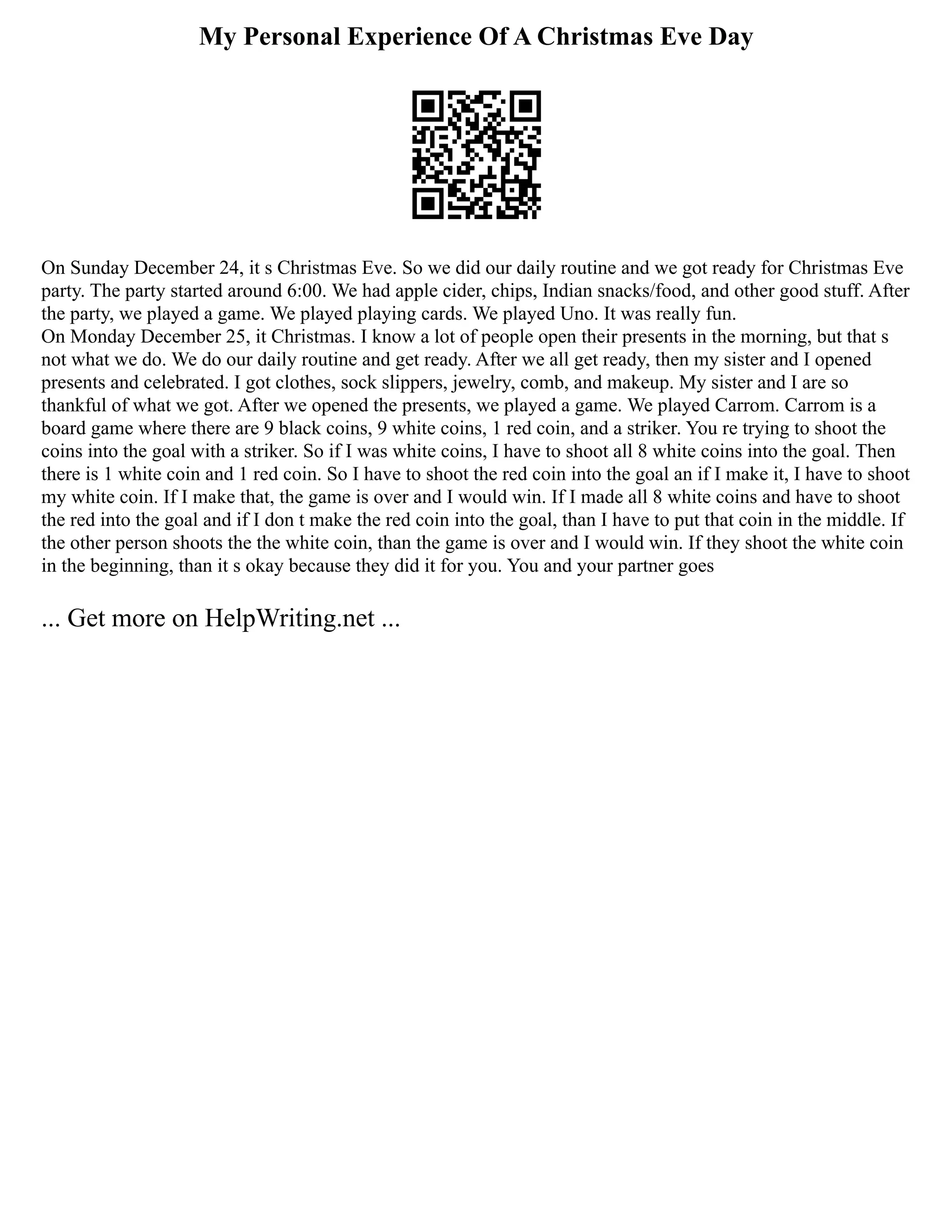 My Personal Experience Of A Christmas Eve Day
On Sunday December 24, it s Christmas Eve. So we did our daily routine and we got ready for Christmas Eve
party. The party started around 6:00. We had apple cider, chips, Indian snacks/food, and other good stuff. After
the party, we played a game. We played playing cards. We played Uno. It was really fun.
On Monday December 25, it Christmas. I know a lot of people open their presents in the morning, but that s
not what we do. We do our daily routine and get ready. After we all get ready, then my sister and I opened
presents and celebrated. I got clothes, sock slippers, jewelry, comb, and makeup. My sister and I are so
thankful of what we got. After we opened the presents, we played a game. We played Carrom. Carrom is a
board game where there are 9 black coins, 9 white coins, 1 red coin, and a striker. You re trying to shoot the
coins into the goal with a striker. So if I was white coins, I have to shoot all 8 white coins into the goal. Then
there is 1 white coin and 1 red coin. So I have to shoot the red coin into the goal an if I make it, I have to shoot
my white coin. If I make that, the game is over and I would win. If I made all 8 white coins and have to shoot
the red into the goal and if I don t make the red coin into the goal, than I have to put that coin in the middle. If
the other person shoots the the white coin, than the game is over and I would win. If they shoot the white coin
in the beginning, than it s okay because they did it for you. You and your partner goes
... Get more on HelpWriting.net ...
 