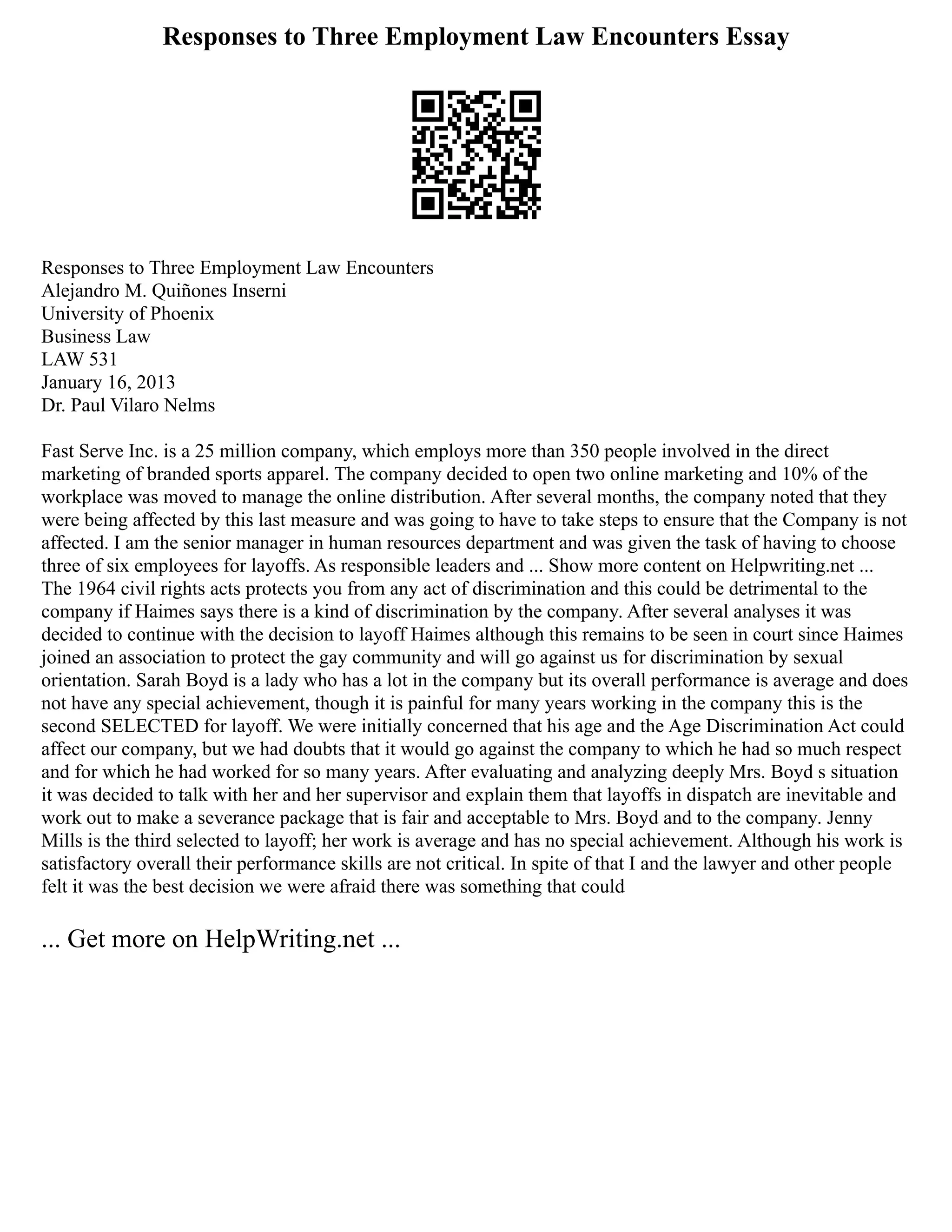 Responses to Three Employment Law Encounters Essay
Responses to Three Employment Law Encounters
Alejandro M. Quiñones Inserni
University of Phoenix
Business Law
LAW 531
January 16, 2013
Dr. Paul Vilaro Nelms
Fast Serve Inc. is a 25 million company, which employs more than 350 people involved in the direct
marketing of branded sports apparel. The company decided to open two online marketing and 10% of the
workplace was moved to manage the online distribution. After several months, the company noted that they
were being affected by this last measure and was going to have to take steps to ensure that the Company is not
affected. I am the senior manager in human resources department and was given the task of having to choose
three of six employees for layoffs. As responsible leaders and ... Show more content on Helpwriting.net ...
The 1964 civil rights acts protects you from any act of discrimination and this could be detrimental to the
company if Haimes says there is a kind of discrimination by the company. After several analyses it was
decided to continue with the decision to layoff Haimes although this remains to be seen in court since Haimes
joined an association to protect the gay community and will go against us for discrimination by sexual
orientation. Sarah Boyd is a lady who has a lot in the company but its overall performance is average and does
not have any special achievement, though it is painful for many years working in the company this is the
second SELECTED for layoff. We were initially concerned that his age and the Age Discrimination Act could
affect our company, but we had doubts that it would go against the company to which he had so much respect
and for which he had worked for so many years. After evaluating and analyzing deeply Mrs. Boyd s situation
it was decided to talk with her and her supervisor and explain them that layoffs in dispatch are inevitable and
work out to make a severance package that is fair and acceptable to Mrs. Boyd and to the company. Jenny
Mills is the third selected to layoff; her work is average and has no special achievement. Although his work is
satisfactory overall their performance skills are not critical. In spite of that I and the lawyer and other people
felt it was the best decision we were afraid there was something that could
... Get more on HelpWriting.net ...
 