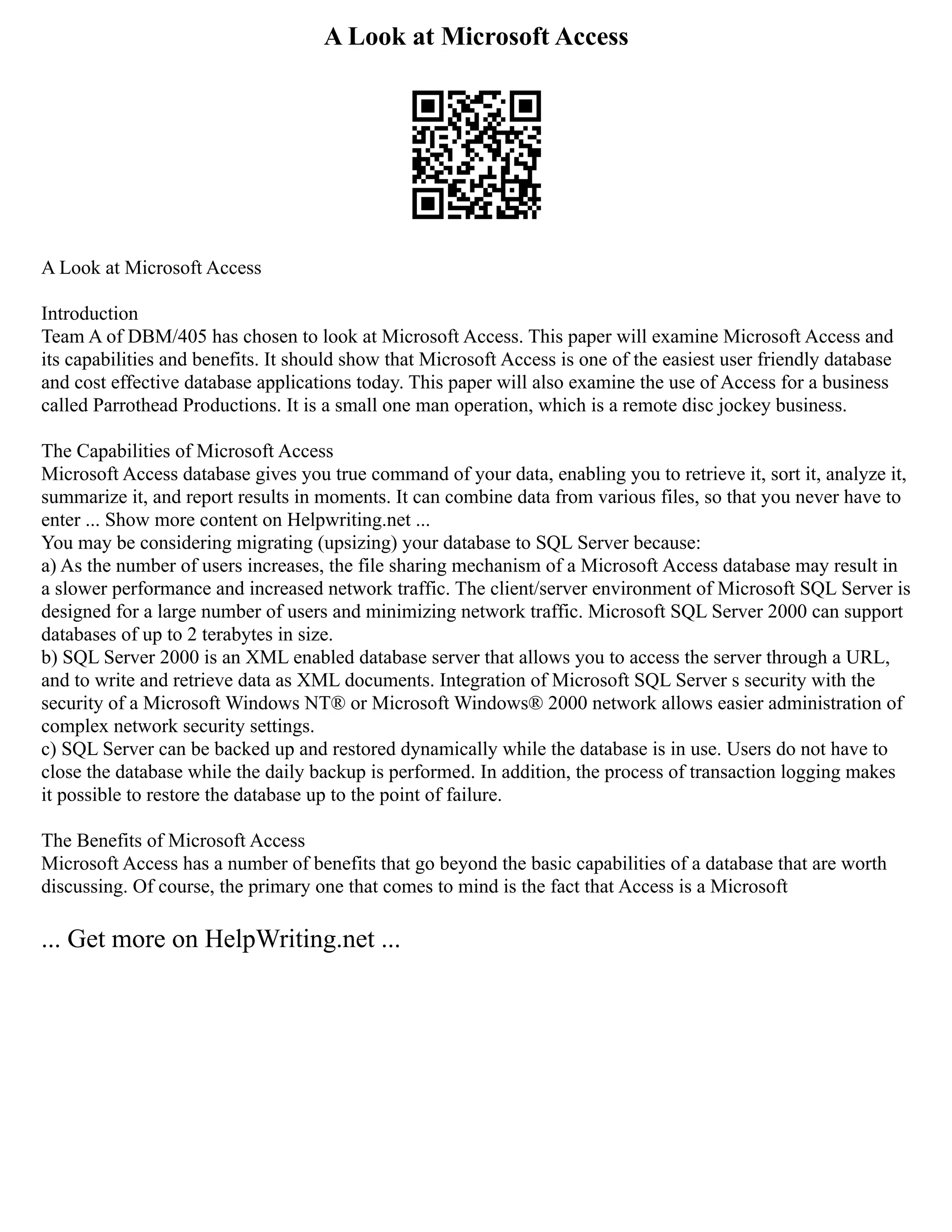 A Look at Microsoft Access
A Look at Microsoft Access
Introduction
Team A of DBM/405 has chosen to look at Microsoft Access. This paper will examine Microsoft Access and
its capabilities and benefits. It should show that Microsoft Access is one of the easiest user friendly database
and cost effective database applications today. This paper will also examine the use of Access for a business
called Parrothead Productions. It is a small one man operation, which is a remote disc jockey business.
The Capabilities of Microsoft Access
Microsoft Access database gives you true command of your data, enabling you to retrieve it, sort it, analyze it,
summarize it, and report results in moments. It can combine data from various files, so that you never have to
enter ... Show more content on Helpwriting.net ...
You may be considering migrating (upsizing) your database to SQL Server because:
a) As the number of users increases, the file sharing mechanism of a Microsoft Access database may result in
a slower performance and increased network traffic. The client/server environment of Microsoft SQL Server is
designed for a large number of users and minimizing network traffic. Microsoft SQL Server 2000 can support
databases of up to 2 terabytes in size.
b) SQL Server 2000 is an XML enabled database server that allows you to access the server through a URL,
and to write and retrieve data as XML documents. Integration of Microsoft SQL Server s security with the
security of a Microsoft Windows NT® or Microsoft Windows® 2000 network allows easier administration of
complex network security settings.
c) SQL Server can be backed up and restored dynamically while the database is in use. Users do not have to
close the database while the daily backup is performed. In addition, the process of transaction logging makes
it possible to restore the database up to the point of failure.
The Benefits of Microsoft Access
Microsoft Access has a number of benefits that go beyond the basic capabilities of a database that are worth
discussing. Of course, the primary one that comes to mind is the fact that Access is a Microsoft
... Get more on HelpWriting.net ...
 