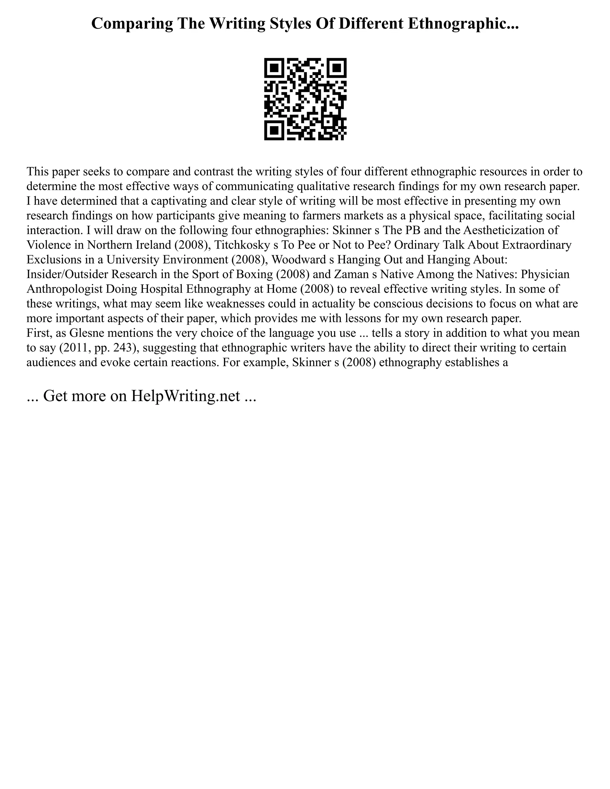 Comparing The Writing Styles Of Different Ethnographic...
This paper seeks to compare and contrast the writing styles of four different ethnographic resources in order to
determine the most effective ways of communicating qualitative research findings for my own research paper.
I have determined that a captivating and clear style of writing will be most effective in presenting my own
research findings on how participants give meaning to farmers markets as a physical space, facilitating social
interaction. I will draw on the following four ethnographies: Skinner s The PB and the Aestheticization of
Violence in Northern Ireland (2008), Titchkosky s To Pee or Not to Pee? Ordinary Talk About Extraordinary
Exclusions in a University Environment (2008), Woodward s Hanging Out and Hanging About:
Insider/Outsider Research in the Sport of Boxing (2008) and Zaman s Native Among the Natives: Physician
Anthropologist Doing Hospital Ethnography at Home (2008) to reveal effective writing styles. In some of
these writings, what may seem like weaknesses could in actuality be conscious decisions to focus on what are
more important aspects of their paper, which provides me with lessons for my own research paper.
First, as Glesne mentions the very choice of the language you use ... tells a story in addition to what you mean
to say (2011, pp. 243), suggesting that ethnographic writers have the ability to direct their writing to certain
audiences and evoke certain reactions. For example, Skinner s (2008) ethnography establishes a
... Get more on HelpWriting.net ...
 