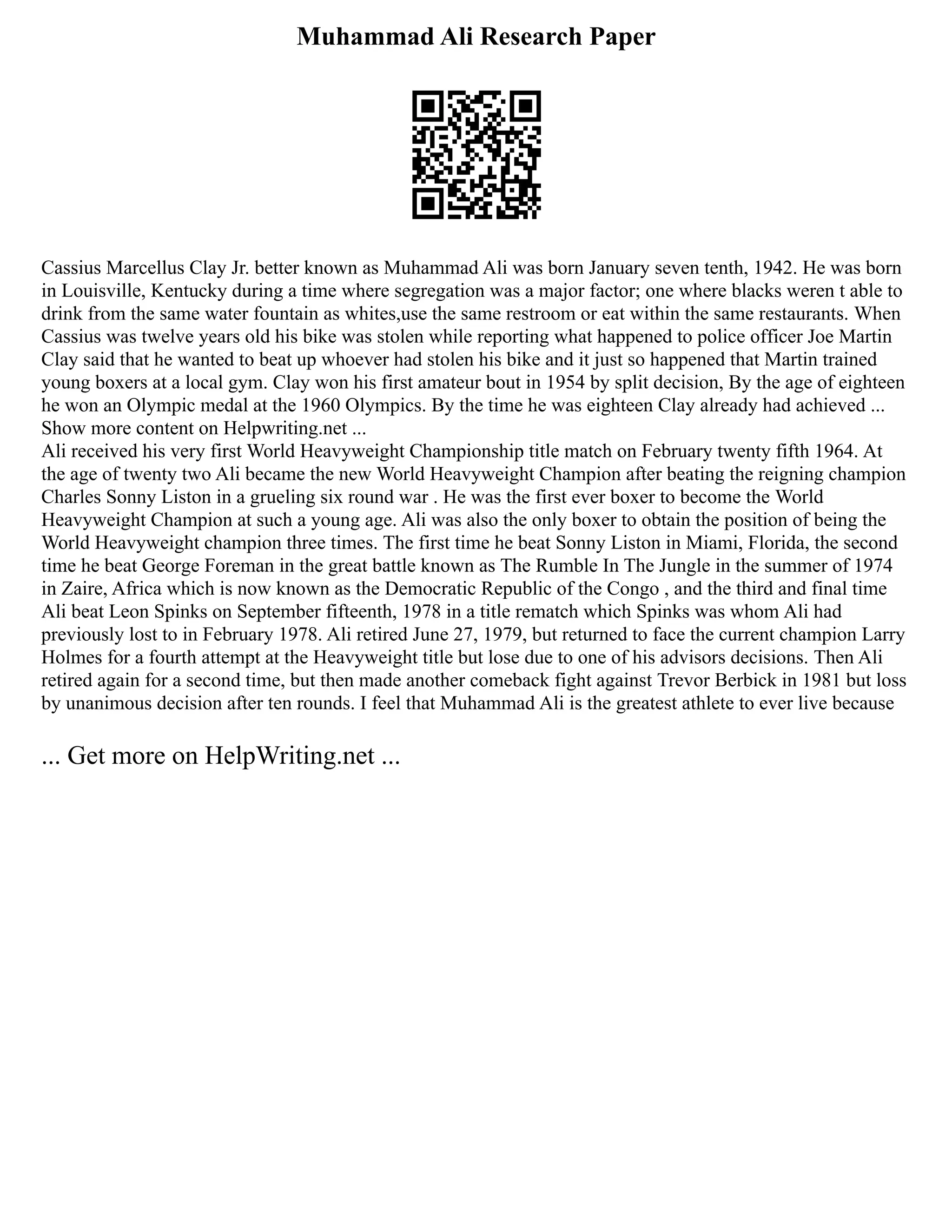 Muhammad Ali Research Paper
Cassius Marcellus Clay Jr. better known as Muhammad Ali was born January seven tenth, 1942. He was born
in Louisville, Kentucky during a time where segregation was a major factor; one where blacks weren t able to
drink from the same water fountain as whites,use the same restroom or eat within the same restaurants. When
Cassius was twelve years old his bike was stolen while reporting what happened to police officer Joe Martin
Clay said that he wanted to beat up whoever had stolen his bike and it just so happened that Martin trained
young boxers at a local gym. Clay won his first amateur bout in 1954 by split decision, By the age of eighteen
he won an Olympic medal at the 1960 Olympics. By the time he was eighteen Clay already had achieved ...
Show more content on Helpwriting.net ...
Ali received his very first World Heavyweight Championship title match on February twenty fifth 1964. At
the age of twenty two Ali became the new World Heavyweight Champion after beating the reigning champion
Charles Sonny Liston in a grueling six round war . He was the first ever boxer to become the World
Heavyweight Champion at such a young age. Ali was also the only boxer to obtain the position of being the
World Heavyweight champion three times. The first time he beat Sonny Liston in Miami, Florida, the second
time he beat George Foreman in the great battle known as The Rumble In The Jungle in the summer of 1974
in Zaire, Africa which is now known as the Democratic Republic of the Congo , and the third and final time
Ali beat Leon Spinks on September fifteenth, 1978 in a title rematch which Spinks was whom Ali had
previously lost to in February 1978. Ali retired June 27, 1979, but returned to face the current champion Larry
Holmes for a fourth attempt at the Heavyweight title but lose due to one of his advisors decisions. Then Ali
retired again for a second time, but then made another comeback fight against Trevor Berbick in 1981 but loss
by unanimous decision after ten rounds. I feel that Muhammad Ali is the greatest athlete to ever live because
... Get more on HelpWriting.net ...
 