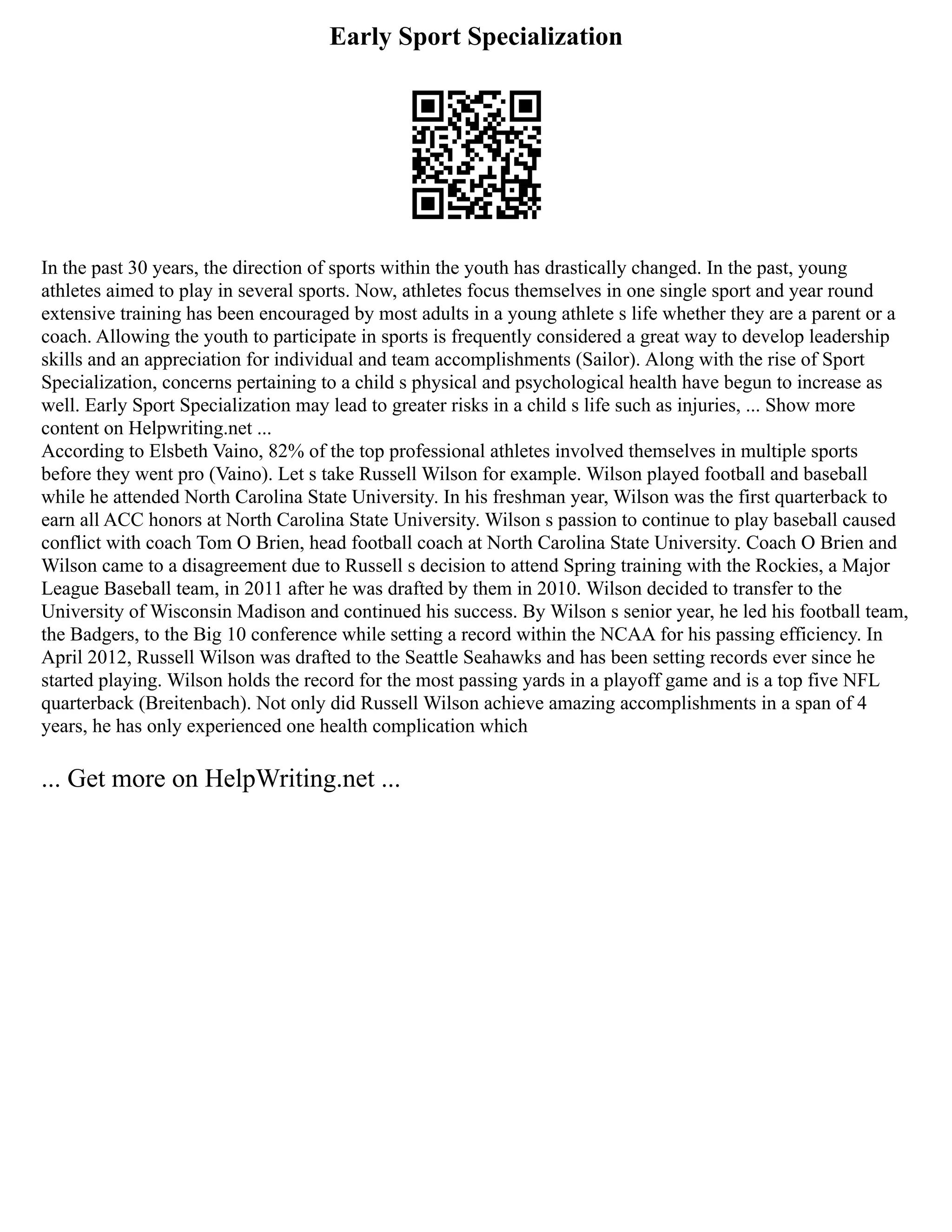 Early Sport Specialization
In the past 30 years, the direction of sports within the youth has drastically changed. In the past, young
athletes aimed to play in several sports. Now, athletes focus themselves in one single sport and year round
extensive training has been encouraged by most adults in a young athlete s life whether they are a parent or a
coach. Allowing the youth to participate in sports is frequently considered a great way to develop leadership
skills and an appreciation for individual and team accomplishments (Sailor). Along with the rise of Sport
Specialization, concerns pertaining to a child s physical and psychological health have begun to increase as
well. Early Sport Specialization may lead to greater risks in a child s life such as injuries, ... Show more
content on Helpwriting.net ...
According to Elsbeth Vaino, 82% of the top professional athletes involved themselves in multiple sports
before they went pro (Vaino). Let s take Russell Wilson for example. Wilson played football and baseball
while he attended North Carolina State University. In his freshman year, Wilson was the first quarterback to
earn all ACC honors at North Carolina State University. Wilson s passion to continue to play baseball caused
conflict with coach Tom O Brien, head football coach at North Carolina State University. Coach O Brien and
Wilson came to a disagreement due to Russell s decision to attend Spring training with the Rockies, a Major
League Baseball team, in 2011 after he was drafted by them in 2010. Wilson decided to transfer to the
University of Wisconsin Madison and continued his success. By Wilson s senior year, he led his football team,
the Badgers, to the Big 10 conference while setting a record within the NCAA for his passing efficiency. In
April 2012, Russell Wilson was drafted to the Seattle Seahawks and has been setting records ever since he
started playing. Wilson holds the record for the most passing yards in a playoff game and is a top five NFL
quarterback (Breitenbach). Not only did Russell Wilson achieve amazing accomplishments in a span of 4
years, he has only experienced one health complication which
... Get more on HelpWriting.net ...
 