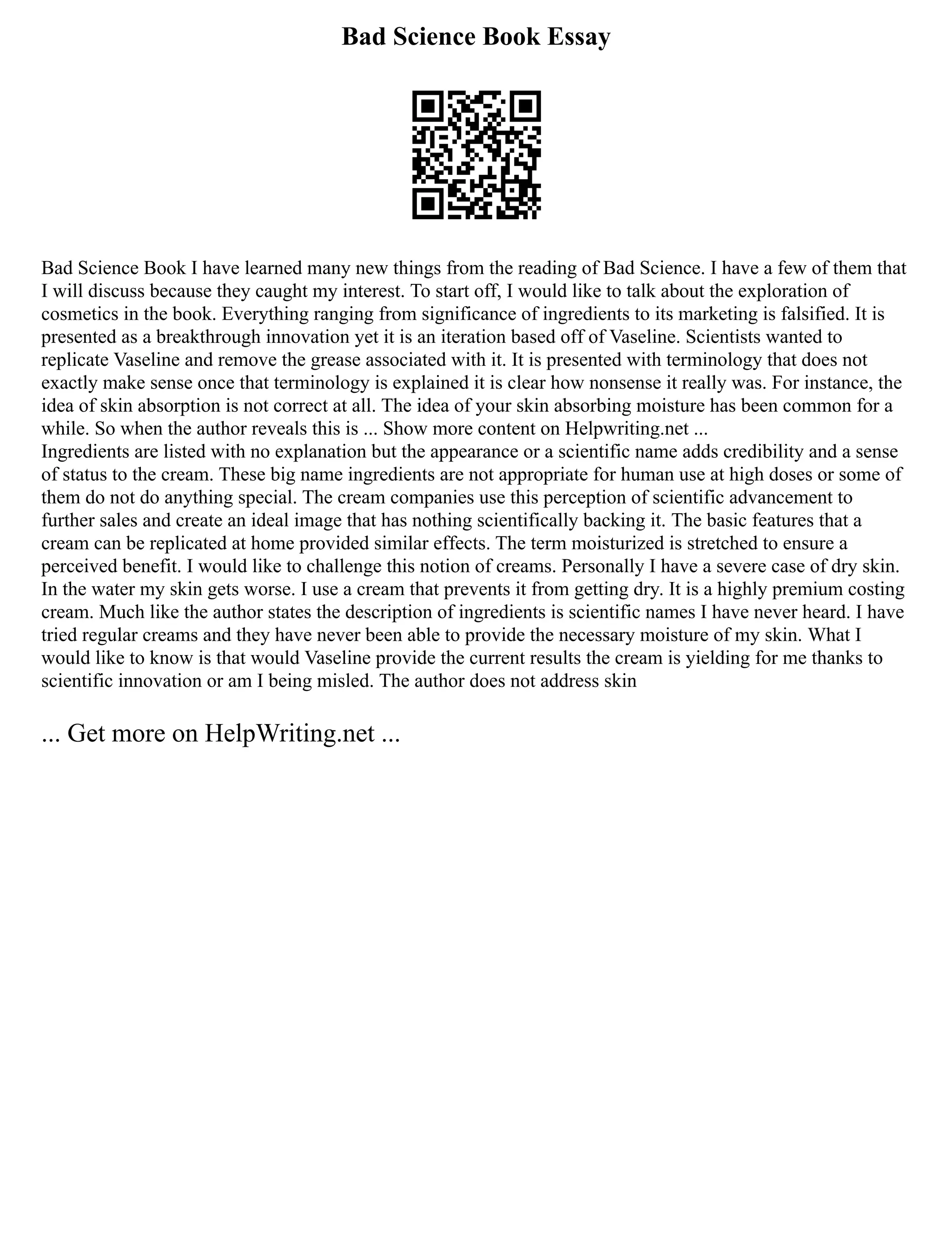 Bad Science Book Essay
Bad Science Book I have learned many new things from the reading of Bad Science. I have a few of them that
I will discuss because they caught my interest. To start off, I would like to talk about the exploration of
cosmetics in the book. Everything ranging from significance of ingredients to its marketing is falsified. It is
presented as a breakthrough innovation yet it is an iteration based off of Vaseline. Scientists wanted to
replicate Vaseline and remove the grease associated with it. It is presented with terminology that does not
exactly make sense once that terminology is explained it is clear how nonsense it really was. For instance, the
idea of skin absorption is not correct at all. The idea of your skin absorbing moisture has been common for a
while. So when the author reveals this is ... Show more content on Helpwriting.net ...
Ingredients are listed with no explanation but the appearance or a scientific name adds credibility and a sense
of status to the cream. These big name ingredients are not appropriate for human use at high doses or some of
them do not do anything special. The cream companies use this perception of scientific advancement to
further sales and create an ideal image that has nothing scientifically backing it. The basic features that a
cream can be replicated at home provided similar effects. The term moisturized is stretched to ensure a
perceived benefit. I would like to challenge this notion of creams. Personally I have a severe case of dry skin.
In the water my skin gets worse. I use a cream that prevents it from getting dry. It is a highly premium costing
cream. Much like the author states the description of ingredients is scientific names I have never heard. I have
tried regular creams and they have never been able to provide the necessary moisture of my skin. What I
would like to know is that would Vaseline provide the current results the cream is yielding for me thanks to
scientific innovation or am I being misled. The author does not address skin
... Get more on HelpWriting.net ...
 