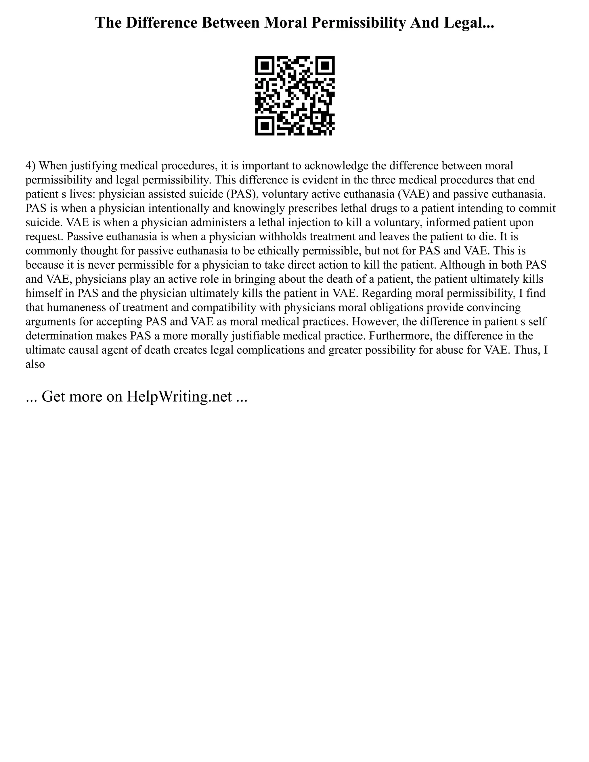 The Difference Between Moral Permissibility And Legal...
4) When justifying medical procedures, it is important to acknowledge the difference between moral
permissibility and legal permissibility. This difference is evident in the three medical procedures that end
patient s lives: physician assisted suicide (PAS), voluntary active euthanasia (VAE) and passive euthanasia.
PAS is when a physician intentionally and knowingly prescribes lethal drugs to a patient intending to commit
suicide. VAE is when a physician administers a lethal injection to kill a voluntary, informed patient upon
request. Passive euthanasia is when a physician withholds treatment and leaves the patient to die. It is
commonly thought for passive euthanasia to be ethically permissible, but not for PAS and VAE. This is
because it is never permissible for a physician to take direct action to kill the patient. Although in both PAS
and VAE, physicians play an active role in bringing about the death of a patient, the patient ultimately kills
himself in PAS and the physician ultimately kills the patient in VAE. Regarding moral permissibility, I find
that humaneness of treatment and compatibility with physicians moral obligations provide convincing
arguments for accepting PAS and VAE as moral medical practices. However, the difference in patient s self
determination makes PAS a more morally justifiable medical practice. Furthermore, the difference in the
ultimate causal agent of death creates legal complications and greater possibility for abuse for VAE. Thus, I
also
... Get more on HelpWriting.net ...
 