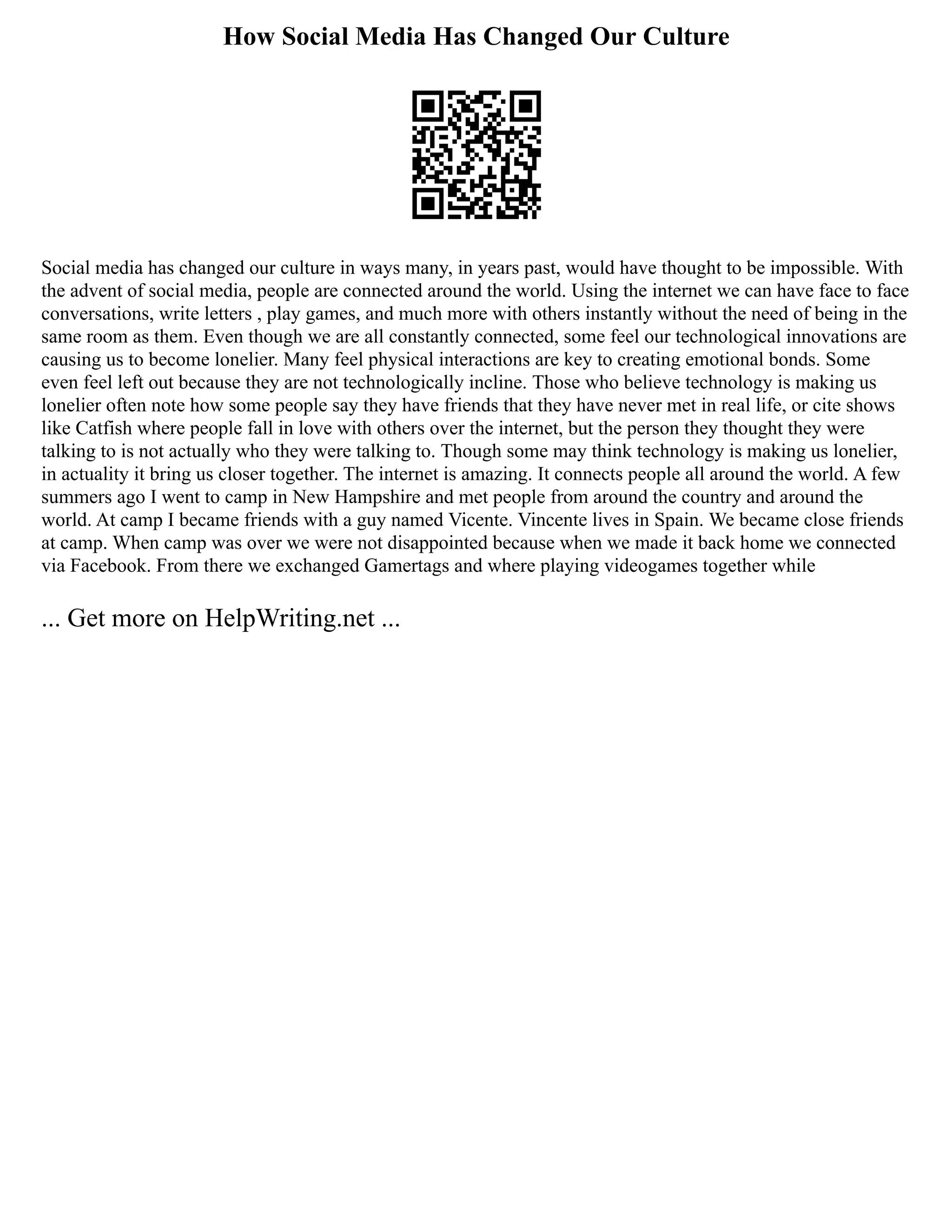 How Social Media Has Changed Our Culture
Social media has changed our culture in ways many, in years past, would have thought to be impossible. With
the advent of social media, people are connected around the world. Using the internet we can have face to face
conversations, write letters , play games, and much more with others instantly without the need of being in the
same room as them. Even though we are all constantly connected, some feel our technological innovations are
causing us to become lonelier. Many feel physical interactions are key to creating emotional bonds. Some
even feel left out because they are not technologically incline. Those who believe technology is making us
lonelier often note how some people say they have friends that they have never met in real life, or cite shows
like Catfish where people fall in love with others over the internet, but the person they thought they were
talking to is not actually who they were talking to. Though some may think technology is making us lonelier,
in actuality it bring us closer together. The internet is amazing. It connects people all around the world. A few
summers ago I went to camp in New Hampshire and met people from around the country and around the
world. At camp I became friends with a guy named Vicente. Vincente lives in Spain. We became close friends
at camp. When camp was over we were not disappointed because when we made it back home we connected
via Facebook. From there we exchanged Gamertags and where playing videogames together while
... Get more on HelpWriting.net ...
 