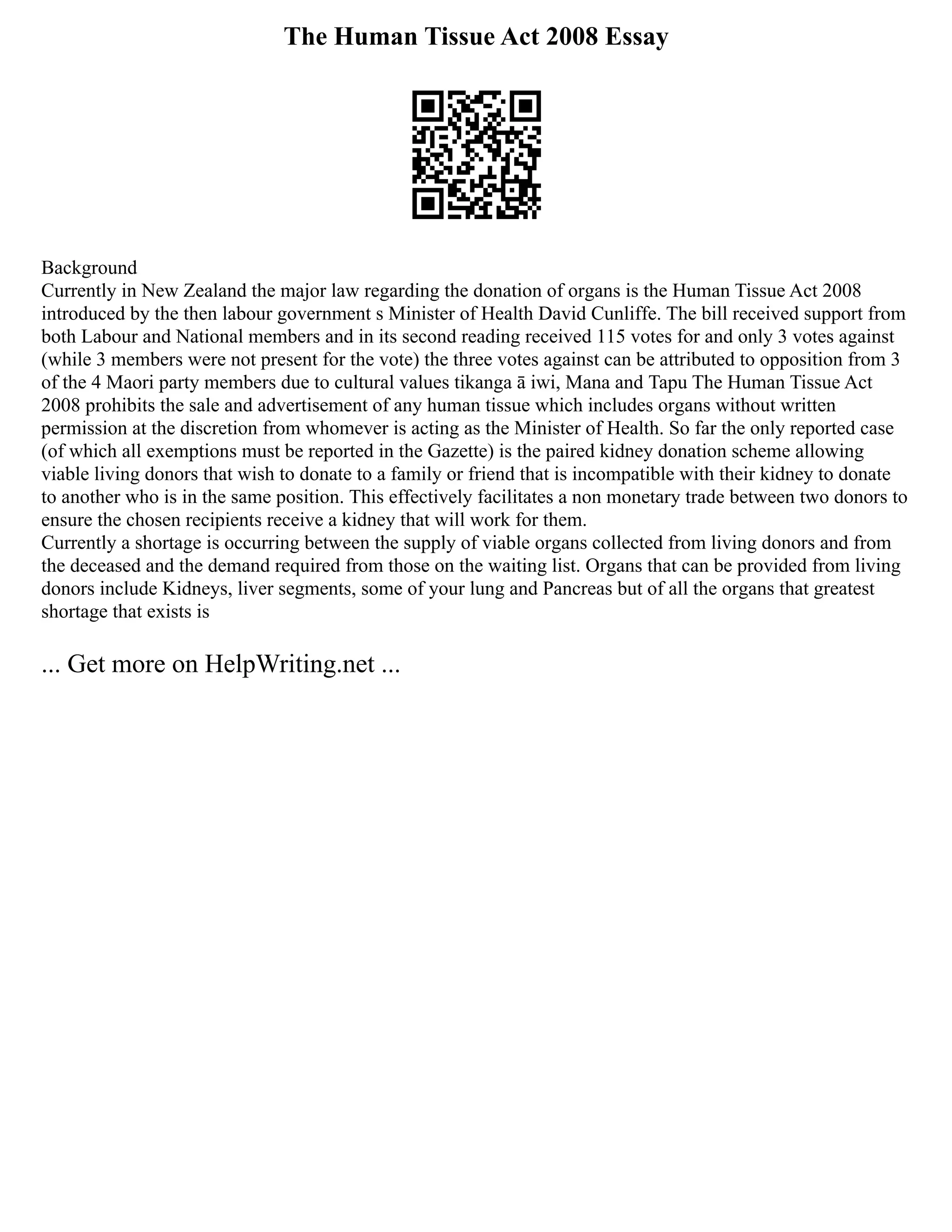 The Human Tissue Act 2008 Essay
Background
Currently in New Zealand the major law regarding the donation of organs is the Human Tissue Act 2008
introduced by the then labour government s Minister of Health David Cunliffe. The bill received support from
both Labour and National members and in its second reading received 115 votes for and only 3 votes against
(while 3 members were not present for the vote) the three votes against can be attributed to opposition from 3
of the 4 Maori party members due to cultural values tikanga ā iwi, Mana and Tapu The Human Tissue Act
2008 prohibits the sale and advertisement of any human tissue which includes organs without written
permission at the discretion from whomever is acting as the Minister of Health. So far the only reported case
(of which all exemptions must be reported in the Gazette) is the paired kidney donation scheme allowing
viable living donors that wish to donate to a family or friend that is incompatible with their kidney to donate
to another who is in the same position. This effectively facilitates a non monetary trade between two donors to
ensure the chosen recipients receive a kidney that will work for them.
Currently a shortage is occurring between the supply of viable organs collected from living donors and from
the deceased and the demand required from those on the waiting list. Organs that can be provided from living
donors include Kidneys, liver segments, some of your lung and Pancreas but of all the organs that greatest
shortage that exists is
... Get more on HelpWriting.net ...
 
