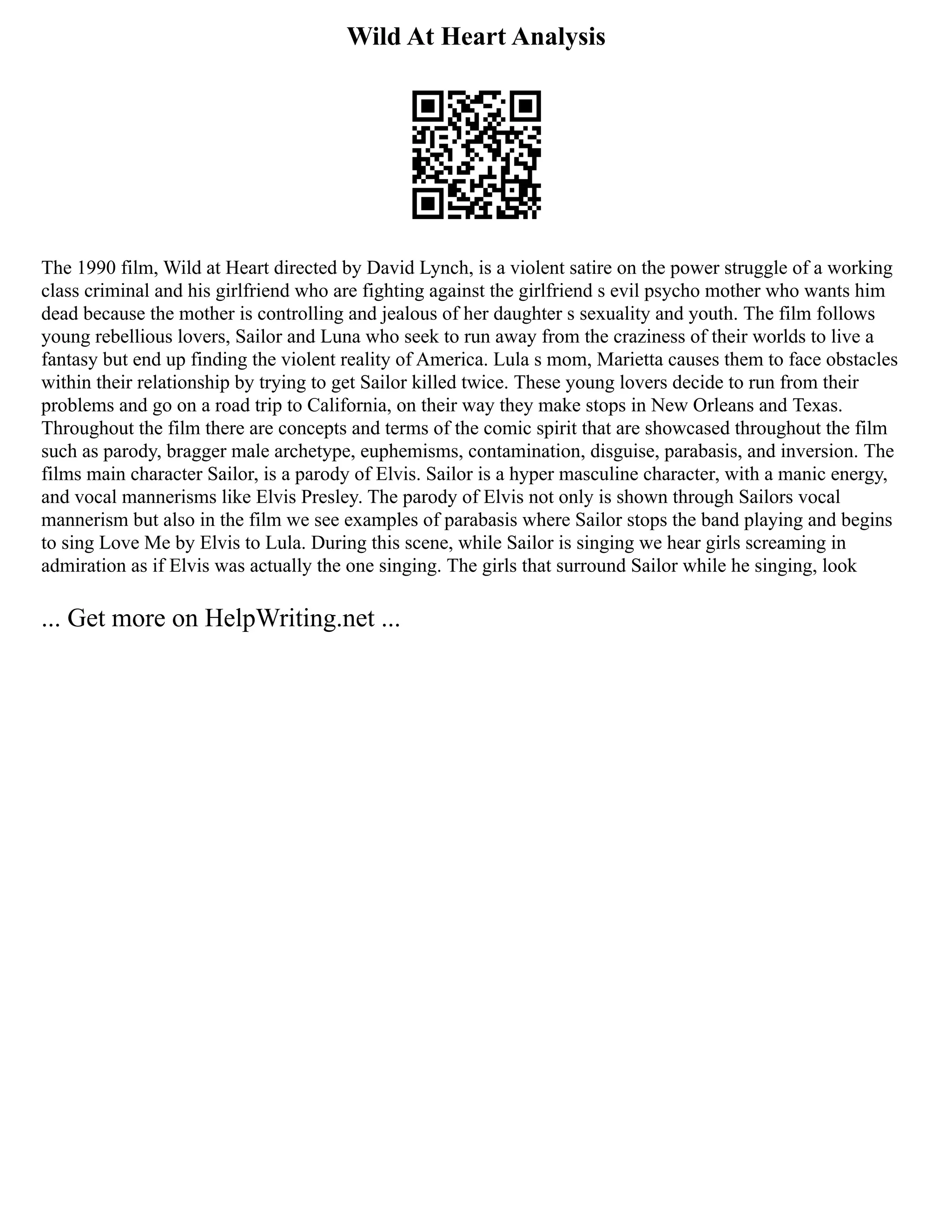 Wild At Heart Analysis
The 1990 film, Wild at Heart directed by David Lynch, is a violent satire on the power struggle of a working
class criminal and his girlfriend who are fighting against the girlfriend s evil psycho mother who wants him
dead because the mother is controlling and jealous of her daughter s sexuality and youth. The film follows
young rebellious lovers, Sailor and Luna who seek to run away from the craziness of their worlds to live a
fantasy but end up finding the violent reality of America. Lula s mom, Marietta causes them to face obstacles
within their relationship by trying to get Sailor killed twice. These young lovers decide to run from their
problems and go on a road trip to California, on their way they make stops in New Orleans and Texas.
Throughout the film there are concepts and terms of the comic spirit that are showcased throughout the film
such as parody, bragger male archetype, euphemisms, contamination, disguise, parabasis, and inversion. The
films main character Sailor, is a parody of Elvis. Sailor is a hyper masculine character, with a manic energy,
and vocal mannerisms like Elvis Presley. The parody of Elvis not only is shown through Sailors vocal
mannerism but also in the film we see examples of parabasis where Sailor stops the band playing and begins
to sing Love Me by Elvis to Lula. During this scene, while Sailor is singing we hear girls screaming in
admiration as if Elvis was actually the one singing. The girls that surround Sailor while he singing, look
... Get more on HelpWriting.net ...
 