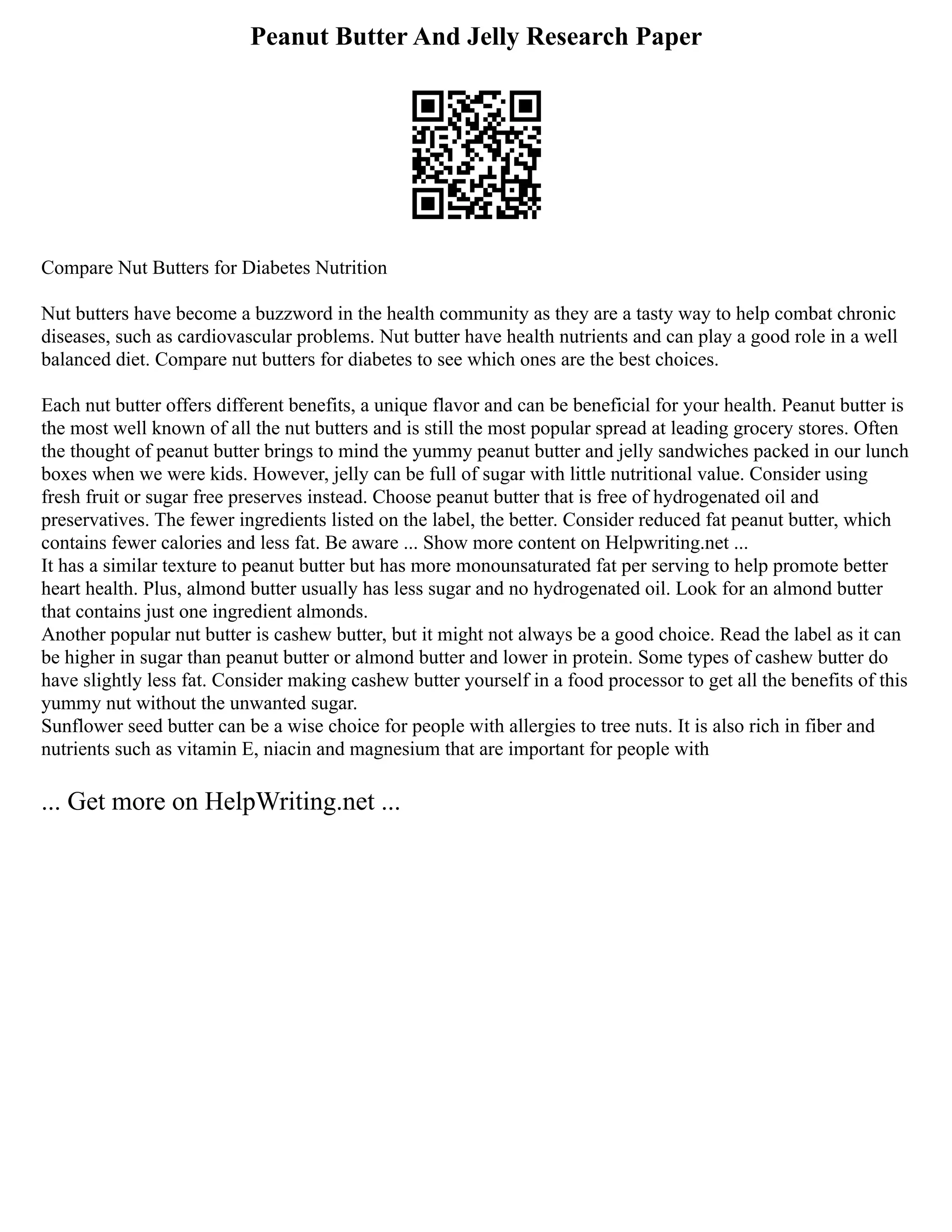 Peanut Butter And Jelly Research Paper
Compare Nut Butters for Diabetes Nutrition
Nut butters have become a buzzword in the health community as they are a tasty way to help combat chronic
diseases, such as cardiovascular problems. Nut butter have health nutrients and can play a good role in a well
balanced diet. Compare nut butters for diabetes to see which ones are the best choices.
Each nut butter offers different benefits, a unique flavor and can be beneficial for your health. Peanut butter is
the most well known of all the nut butters and is still the most popular spread at leading grocery stores. Often
the thought of peanut butter brings to mind the yummy peanut butter and jelly sandwiches packed in our lunch
boxes when we were kids. However, jelly can be full of sugar with little nutritional value. Consider using
fresh fruit or sugar free preserves instead. Choose peanut butter that is free of hydrogenated oil and
preservatives. The fewer ingredients listed on the label, the better. Consider reduced fat peanut butter, which
contains fewer calories and less fat. Be aware ... Show more content on Helpwriting.net ...
It has a similar texture to peanut butter but has more monounsaturated fat per serving to help promote better
heart health. Plus, almond butter usually has less sugar and no hydrogenated oil. Look for an almond butter
that contains just one ingredient almonds.
Another popular nut butter is cashew butter, but it might not always be a good choice. Read the label as it can
be higher in sugar than peanut butter or almond butter and lower in protein. Some types of cashew butter do
have slightly less fat. Consider making cashew butter yourself in a food processor to get all the benefits of this
yummy nut without the unwanted sugar.
Sunflower seed butter can be a wise choice for people with allergies to tree nuts. It is also rich in fiber and
nutrients such as vitamin E, niacin and magnesium that are important for people with
... Get more on HelpWriting.net ...
 