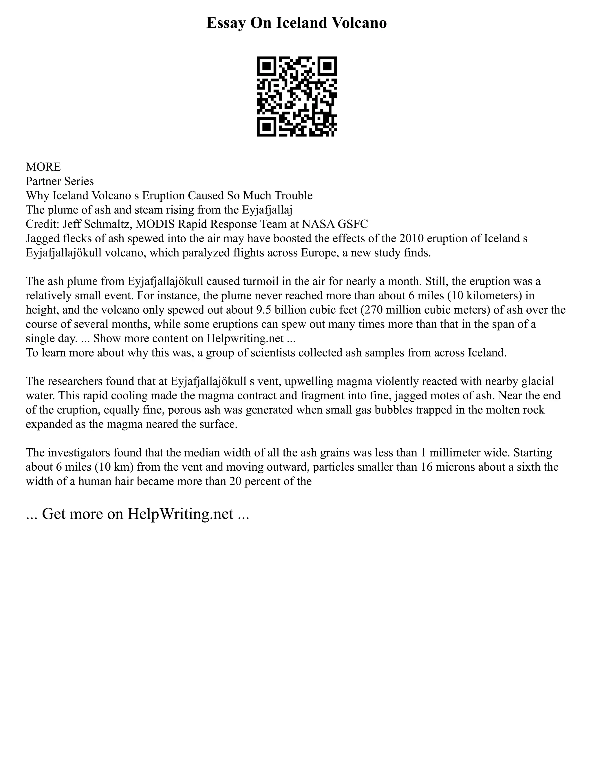 Essay On Iceland Volcano
MORE
Partner Series
Why Iceland Volcano s Eruption Caused So Much Trouble
The plume of ash and steam rising from the Eyjafjallaj
Credit: Jeff Schmaltz, MODIS Rapid Response Team at NASA GSFC
Jagged flecks of ash spewed into the air may have boosted the effects of the 2010 eruption of Iceland s
Eyjafjallajökull volcano, which paralyzed flights across Europe, a new study finds.
The ash plume from Eyjafjallajökull caused turmoil in the air for nearly a month. Still, the eruption was a
relatively small event. For instance, the plume never reached more than about 6 miles (10 kilometers) in
height, and the volcano only spewed out about 9.5 billion cubic feet (270 million cubic meters) of ash over the
course of several months, while some eruptions can spew out many times more than that in the span of a
single day. ... Show more content on Helpwriting.net ...
To learn more about why this was, a group of scientists collected ash samples from across Iceland.
The researchers found that at Eyjafjallajökull s vent, upwelling magma violently reacted with nearby glacial
water. This rapid cooling made the magma contract and fragment into fine, jagged motes of ash. Near the end
of the eruption, equally fine, porous ash was generated when small gas bubbles trapped in the molten rock
expanded as the magma neared the surface.
The investigators found that the median width of all the ash grains was less than 1 millimeter wide. Starting
about 6 miles (10 km) from the vent and moving outward, particles smaller than 16 microns about a sixth the
width of a human hair became more than 20 percent of the
... Get more on HelpWriting.net ...
 