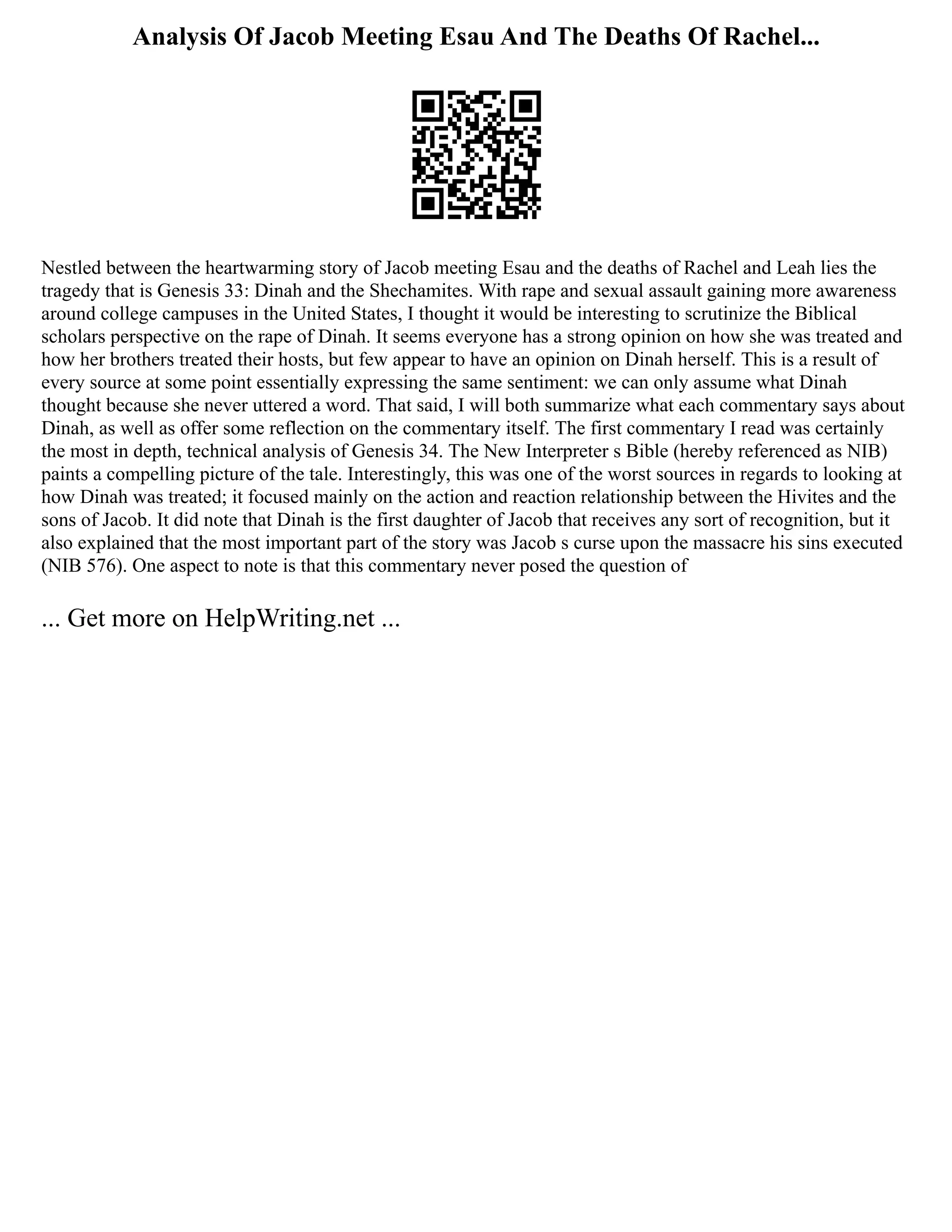 Analysis Of Jacob Meeting Esau And The Deaths Of Rachel...
Nestled between the heartwarming story of Jacob meeting Esau and the deaths of Rachel and Leah lies the
tragedy that is Genesis 33: Dinah and the Shechamites. With rape and sexual assault gaining more awareness
around college campuses in the United States, I thought it would be interesting to scrutinize the Biblical
scholars perspective on the rape of Dinah. It seems everyone has a strong opinion on how she was treated and
how her brothers treated their hosts, but few appear to have an opinion on Dinah herself. This is a result of
every source at some point essentially expressing the same sentiment: we can only assume what Dinah
thought because she never uttered a word. That said, I will both summarize what each commentary says about
Dinah, as well as offer some reflection on the commentary itself. The first commentary I read was certainly
the most in depth, technical analysis of Genesis 34. The New Interpreter s Bible (hereby referenced as NIB)
paints a compelling picture of the tale. Interestingly, this was one of the worst sources in regards to looking at
how Dinah was treated; it focused mainly on the action and reaction relationship between the Hivites and the
sons of Jacob. It did note that Dinah is the first daughter of Jacob that receives any sort of recognition, but it
also explained that the most important part of the story was Jacob s curse upon the massacre his sins executed
(NIB 576). One aspect to note is that this commentary never posed the question of
... Get more on HelpWriting.net ...
 