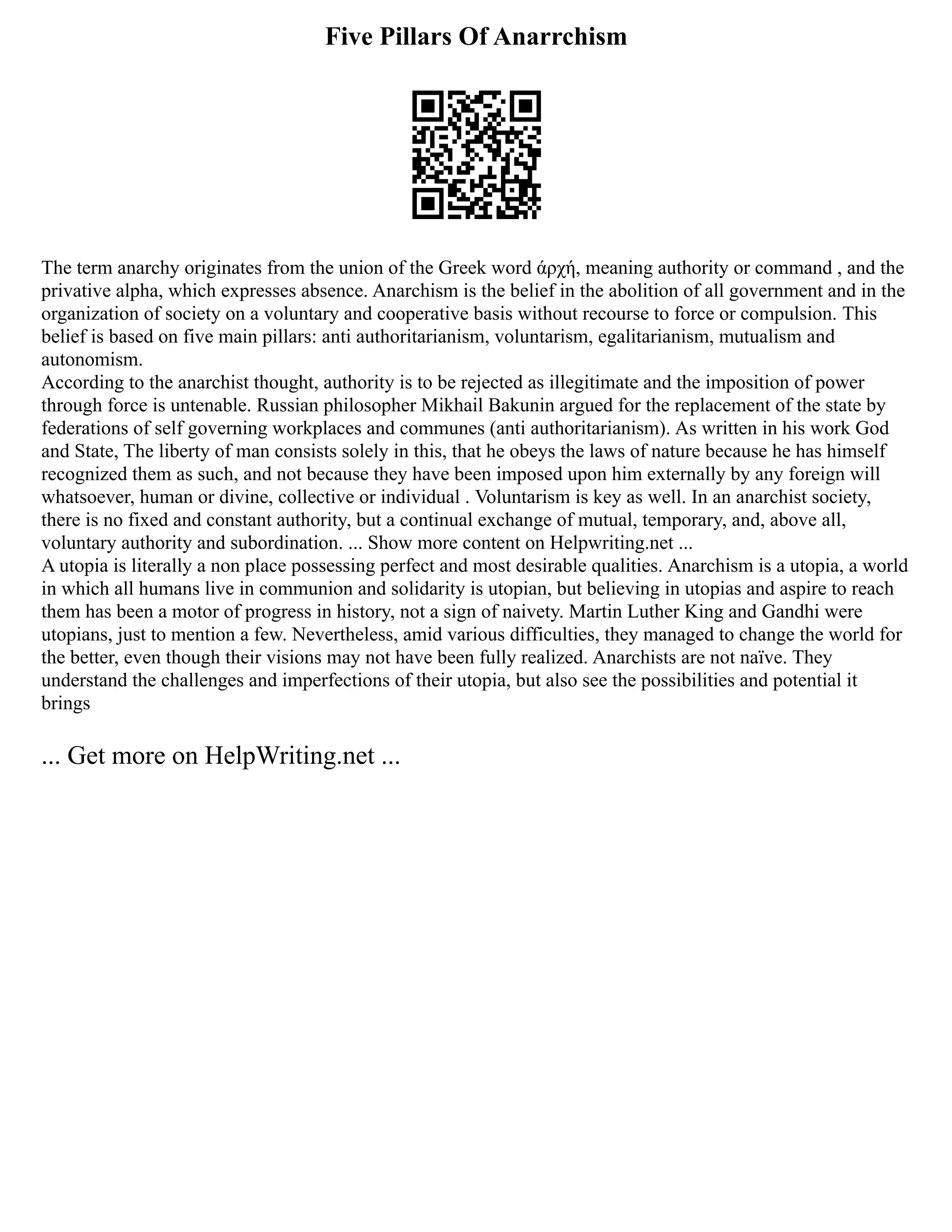 Five Pillars Of Anarrchism
The term anarchy originates from the union of the Greek word άρχή, meaning authority or command , and the
privative alpha, which expresses absence. Anarchism is the belief in the abolition of all government and in the
organization of society on a voluntary and cooperative basis without recourse to force or compulsion. This
belief is based on five main pillars: anti authoritarianism, voluntarism, egalitarianism, mutualism and
autonomism.
According to the anarchist thought, authority is to be rejected as illegitimate and the imposition of power
through force is untenable. Russian philosopher Mikhail Bakunin argued for the replacement of the state by
federations of self governing workplaces and communes (anti authoritarianism). As written in his work God
and State, The liberty of man consists solely in this, that he obeys the laws of nature because he has himself
recognized them as such, and not because they have been imposed upon him externally by any foreign will
whatsoever, human or divine, collective or individual . Voluntarism is key as well. In an anarchist society,
there is no fixed and constant authority, but a continual exchange of mutual, temporary, and, above all,
voluntary authority and subordination. ... Show more content on Helpwriting.net ...
A utopia is literally a non place possessing perfect and most desirable qualities. Anarchism is a utopia, a world
in which all humans live in communion and solidarity is utopian, but believing in utopias and aspire to reach
them has been a motor of progress in history, not a sign of naivety. Martin Luther King and Gandhi were
utopians, just to mention a few. Nevertheless, amid various difficulties, they managed to change the world for
the better, even though their visions may not have been fully realized. Anarchists are not naïve. They
understand the challenges and imperfections of their utopia, but also see the possibilities and potential it
brings
... Get more on HelpWriting.net ...
 