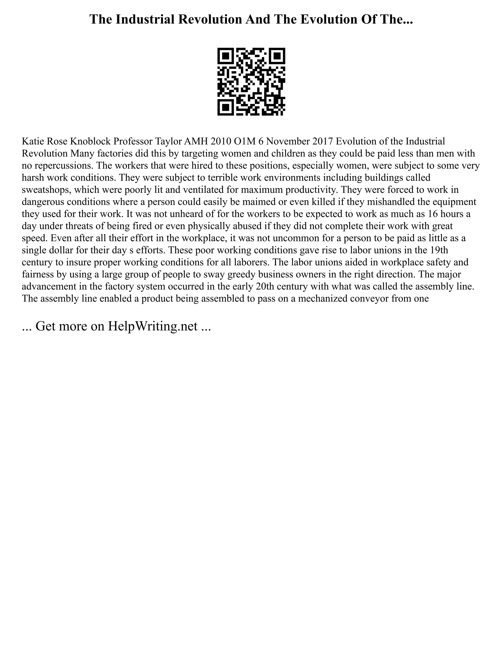 The Industrial Revolution And The Evolution Of The...
Katie Rose Knoblock Professor Taylor AMH 2010 O1M 6 November 2017 Evolution of the Industrial
Revolution Many factories did this by targeting women and children as they could be paid less than men with
no repercussions. The workers that were hired to these positions, especially women, were subject to some very
harsh work conditions. They were subject to terrible work environments including buildings called
sweatshops, which were poorly lit and ventilated for maximum productivity. They were forced to work in
dangerous conditions where a person could easily be maimed or even killed if they mishandled the equipment
they used for their work. It was not unheard of for the workers to be expected to work as much as 16 hours a
day under threats of being fired or even physically abused if they did not complete their work with great
speed. Even after all their effort in the workplace, it was not uncommon for a person to be paid as little as a
single dollar for their day s efforts. These poor working conditions gave rise to labor unions in the 19th
century to insure proper working conditions for all laborers. The labor unions aided in workplace safety and
fairness by using a large group of people to sway greedy business owners in the right direction. The major
advancement in the factory system occurred in the early 20th century with what was called the assembly line.
The assembly line enabled a product being assembled to pass on a mechanized conveyor from one
... Get more on HelpWriting.net ...
 