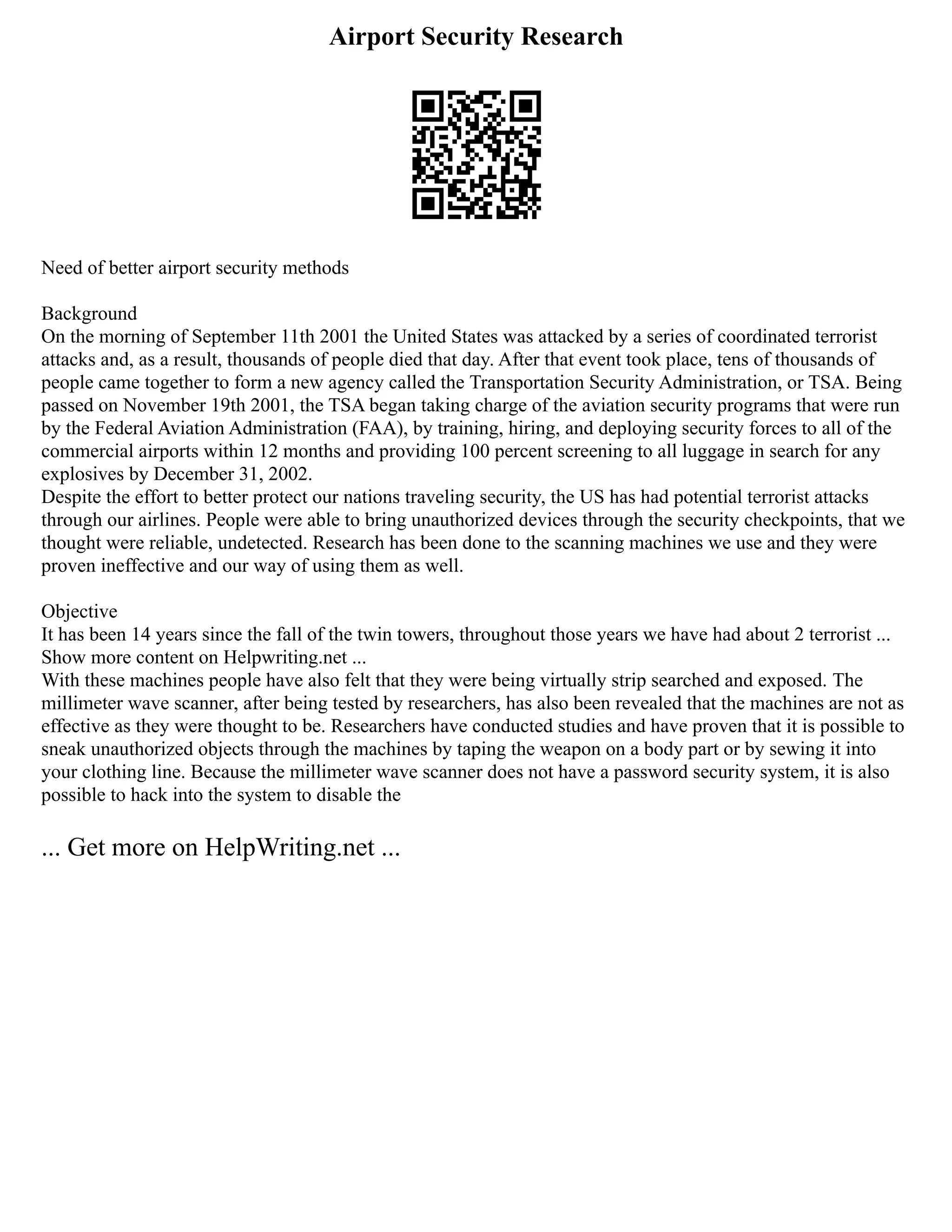 Airport Security Research
Need of better airport security methods
Background
On the morning of September 11th 2001 the United States was attacked by a series of coordinated terrorist
attacks and, as a result, thousands of people died that day. After that event took place, tens of thousands of
people came together to form a new agency called the Transportation Security Administration, or TSA. Being
passed on November 19th 2001, the TSA began taking charge of the aviation security programs that were run
by the Federal Aviation Administration (FAA), by training, hiring, and deploying security forces to all of the
commercial airports within 12 months and providing 100 percent screening to all luggage in search for any
explosives by December 31, 2002.
Despite the effort to better protect our nations traveling security, the US has had potential terrorist attacks
through our airlines. People were able to bring unauthorized devices through the security checkpoints, that we
thought were reliable, undetected. Research has been done to the scanning machines we use and they were
proven ineffective and our way of using them as well.
Objective
It has been 14 years since the fall of the twin towers, throughout those years we have had about 2 terrorist ...
Show more content on Helpwriting.net ...
With these machines people have also felt that they were being virtually strip searched and exposed. The
millimeter wave scanner, after being tested by researchers, has also been revealed that the machines are not as
effective as they were thought to be. Researchers have conducted studies and have proven that it is possible to
sneak unauthorized objects through the machines by taping the weapon on a body part or by sewing it into
your clothing line. Because the millimeter wave scanner does not have a password security system, it is also
possible to hack into the system to disable the
... Get more on HelpWriting.net ...
 
