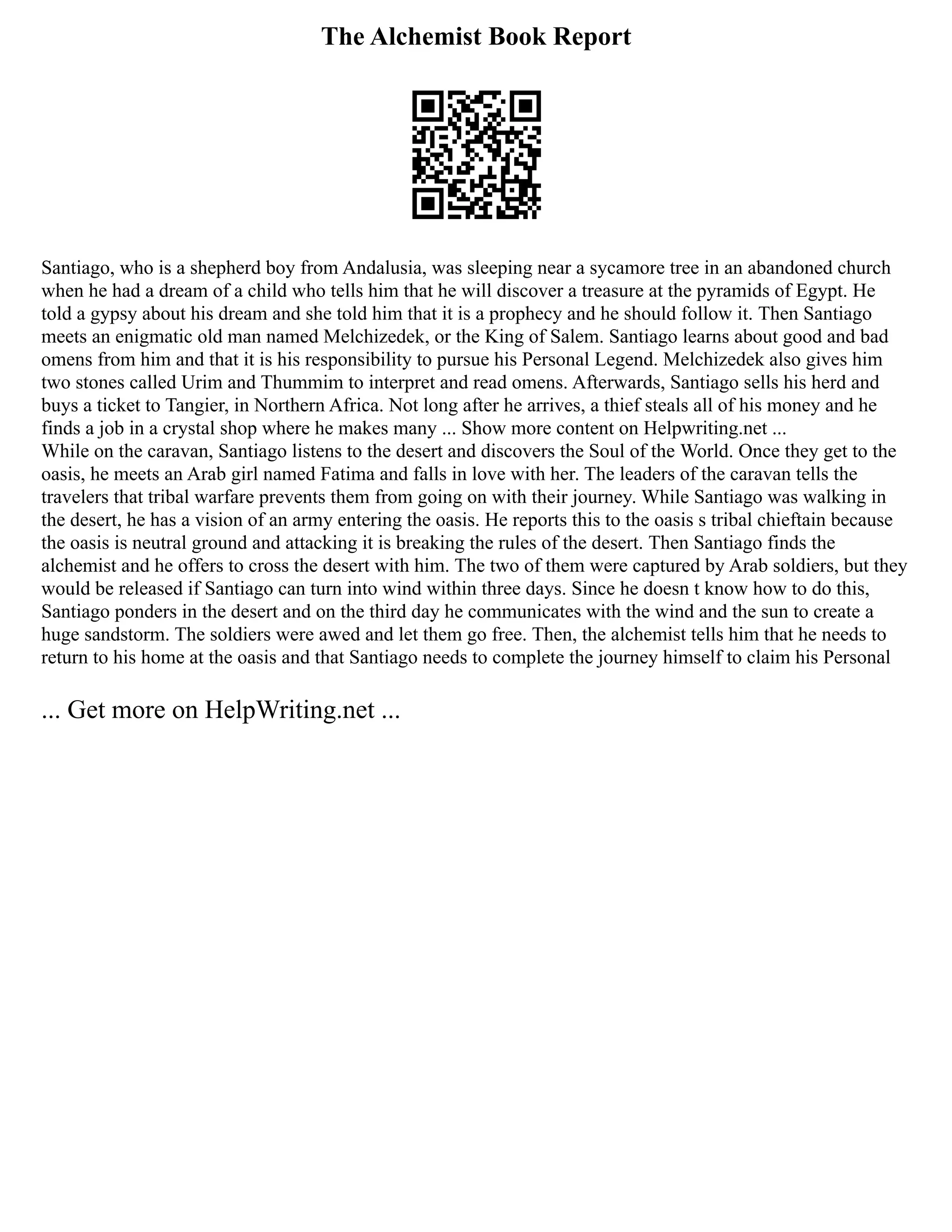 The Alchemist Book Report
Santiago, who is a shepherd boy from Andalusia, was sleeping near a sycamore tree in an abandoned church
when he had a dream of a child who tells him that he will discover a treasure at the pyramids of Egypt. He
told a gypsy about his dream and she told him that it is a prophecy and he should follow it. Then Santiago
meets an enigmatic old man named Melchizedek, or the King of Salem. Santiago learns about good and bad
omens from him and that it is his responsibility to pursue his Personal Legend. Melchizedek also gives him
two stones called Urim and Thummim to interpret and read omens. Afterwards, Santiago sells his herd and
buys a ticket to Tangier, in Northern Africa. Not long after he arrives, a thief steals all of his money and he
finds a job in a crystal shop where he makes many ... Show more content on Helpwriting.net ...
While on the caravan, Santiago listens to the desert and discovers the Soul of the World. Once they get to the
oasis, he meets an Arab girl named Fatima and falls in love with her. The leaders of the caravan tells the
travelers that tribal warfare prevents them from going on with their journey. While Santiago was walking in
the desert, he has a vision of an army entering the oasis. He reports this to the oasis s tribal chieftain because
the oasis is neutral ground and attacking it is breaking the rules of the desert. Then Santiago finds the
alchemist and he offers to cross the desert with him. The two of them were captured by Arab soldiers, but they
would be released if Santiago can turn into wind within three days. Since he doesn t know how to do this,
Santiago ponders in the desert and on the third day he communicates with the wind and the sun to create a
huge sandstorm. The soldiers were awed and let them go free. Then, the alchemist tells him that he needs to
return to his home at the oasis and that Santiago needs to complete the journey himself to claim his Personal
... Get more on HelpWriting.net ...
 