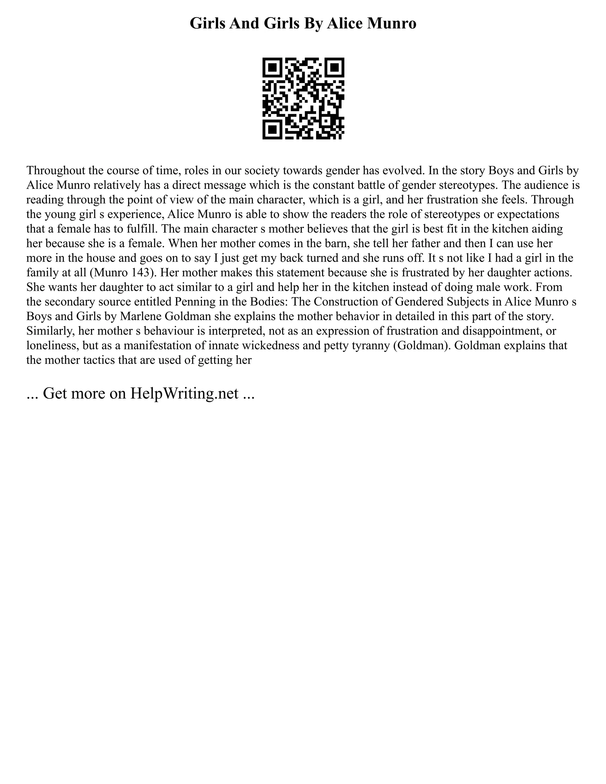 Girls And Girls By Alice Munro
Throughout the course of time, roles in our society towards gender has evolved. In the story Boys and Girls by
Alice Munro relatively has a direct message which is the constant battle of gender stereotypes. The audience is
reading through the point of view of the main character, which is a girl, and her frustration she feels. Through
the young girl s experience, Alice Munro is able to show the readers the role of stereotypes or expectations
that a female has to fulfill. The main character s mother believes that the girl is best fit in the kitchen aiding
her because she is a female. When her mother comes in the barn, she tell her father and then I can use her
more in the house and goes on to say I just get my back turned and she runs off. It s not like I had a girl in the
family at all (Munro 143). Her mother makes this statement because she is frustrated by her daughter actions.
She wants her daughter to act similar to a girl and help her in the kitchen instead of doing male work. From
the secondary source entitled Penning in the Bodies: The Construction of Gendered Subjects in Alice Munro s
Boys and Girls by Marlene Goldman she explains the mother behavior in detailed in this part of the story.
Similarly, her mother s behaviour is interpreted, not as an expression of frustration and disappointment, or
loneliness, but as a manifestation of innate wickedness and petty tyranny (Goldman). Goldman explains that
the mother tactics that are used of getting her
... Get more on HelpWriting.net ...
 