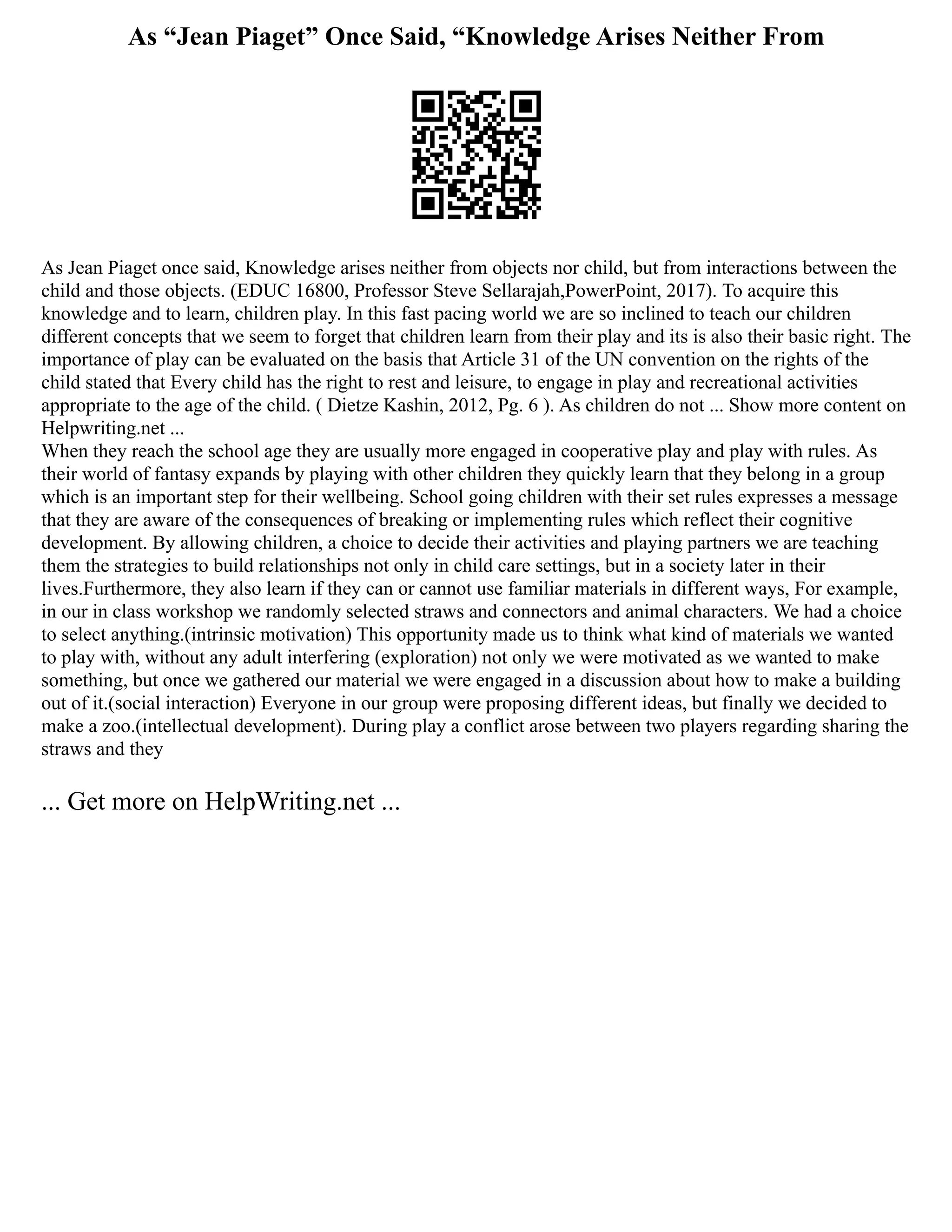 As “Jean Piaget” Once Said, “Knowledge Arises Neither From
As Jean Piaget once said, Knowledge arises neither from objects nor child, but from interactions between the
child and those objects. (EDUC 16800, Professor Steve Sellarajah,PowerPoint, 2017). To acquire this
knowledge and to learn, children play. In this fast pacing world we are so inclined to teach our children
different concepts that we seem to forget that children learn from their play and its is also their basic right. The
importance of play can be evaluated on the basis that Article 31 of the UN convention on the rights of the
child stated that Every child has the right to rest and leisure, to engage in play and recreational activities
appropriate to the age of the child. ( Dietze Kashin, 2012, Pg. 6 ). As children do not ... Show more content on
Helpwriting.net ...
When they reach the school age they are usually more engaged in cooperative play and play with rules. As
their world of fantasy expands by playing with other children they quickly learn that they belong in a group
which is an important step for their wellbeing. School going children with their set rules expresses a message
that they are aware of the consequences of breaking or implementing rules which reflect their cognitive
development. By allowing children, a choice to decide their activities and playing partners we are teaching
them the strategies to build relationships not only in child care settings, but in a society later in their
lives.Furthermore, they also learn if they can or cannot use familiar materials in different ways, For example,
in our in class workshop we randomly selected straws and connectors and animal characters. We had a choice
to select anything.(intrinsic motivation) This opportunity made us to think what kind of materials we wanted
to play with, without any adult interfering (exploration) not only we were motivated as we wanted to make
something, but once we gathered our material we were engaged in a discussion about how to make a building
out of it.(social interaction) Everyone in our group were proposing different ideas, but finally we decided to
make a zoo.(intellectual development). During play a conflict arose between two players regarding sharing the
straws and they
... Get more on HelpWriting.net ...
 
