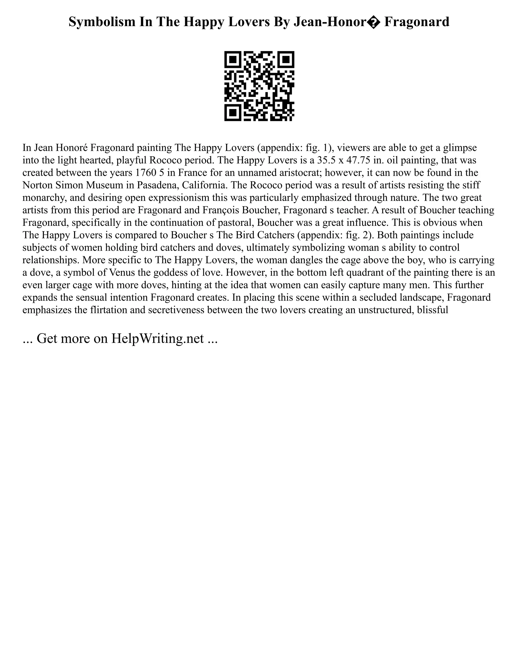 Symbolism In The Happy Lovers By Jean-Honor� Fragonard
In Jean Honoré Fragonard painting The Happy Lovers (appendix: fig. 1), viewers are able to get a glimpse
into the light hearted, playful Rococo period. The Happy Lovers is a 35.5 x 47.75 in. oil painting, that was
created between the years 1760 5 in France for an unnamed aristocrat; however, it can now be found in the
Norton Simon Museum in Pasadena, California. The Rococo period was a result of artists resisting the stiff
monarchy, and desiring open expressionism this was particularly emphasized through nature. The two great
artists from this period are Fragonard and François Boucher, Fragonard s teacher. A result of Boucher teaching
Fragonard, specifically in the continuation of pastoral, Boucher was a great influence. This is obvious when
The Happy Lovers is compared to Boucher s The Bird Catchers (appendix: fig. 2). Both paintings include
subjects of women holding bird catchers and doves, ultimately symbolizing woman s ability to control
relationships. More specific to The Happy Lovers, the woman dangles the cage above the boy, who is carrying
a dove, a symbol of Venus the goddess of love. However, in the bottom left quadrant of the painting there is an
even larger cage with more doves, hinting at the idea that women can easily capture many men. This further
expands the sensual intention Fragonard creates. In placing this scene within a secluded landscape, Fragonard
emphasizes the flirtation and secretiveness between the two lovers creating an unstructured, blissful
... Get more on HelpWriting.net ...
 
