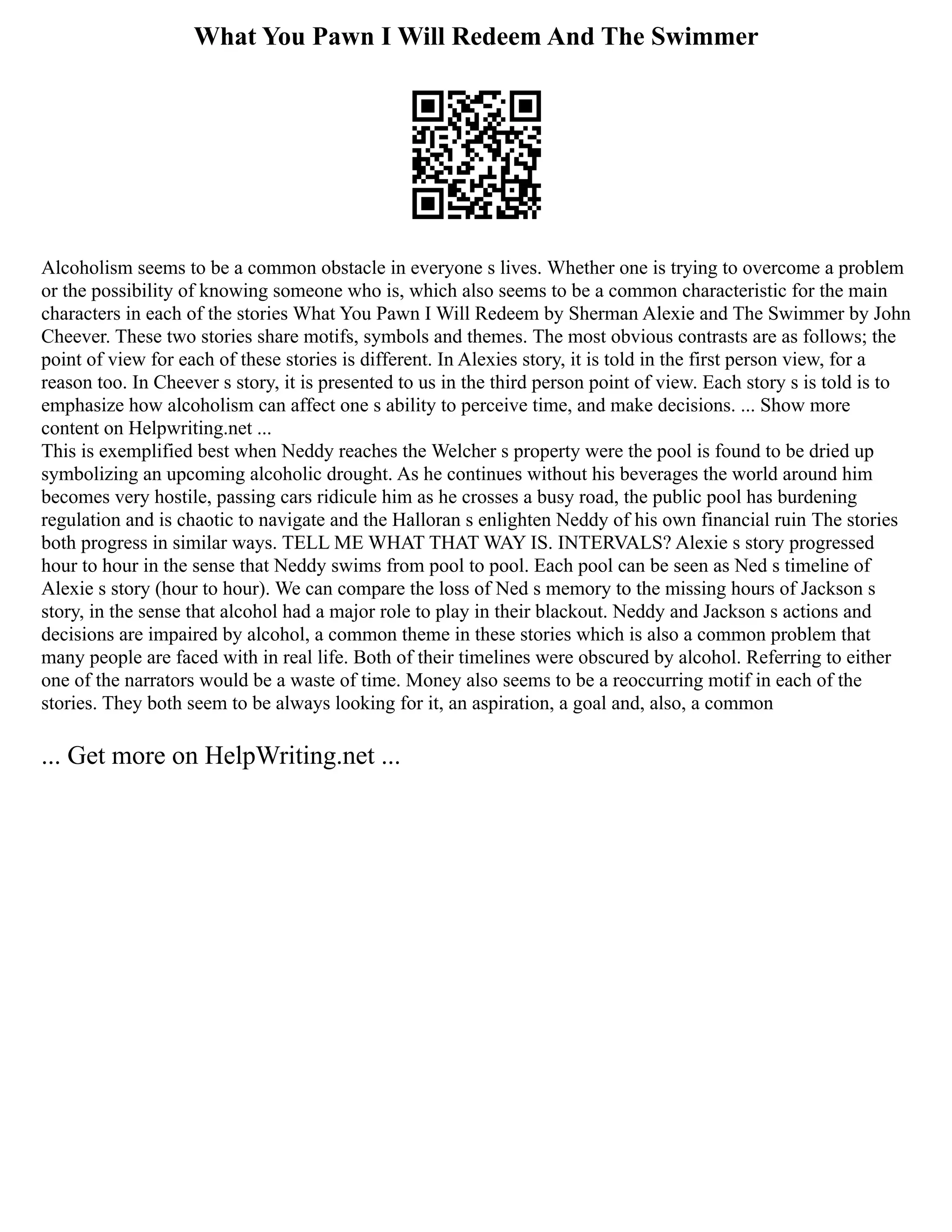 What You Pawn I Will Redeem And The Swimmer
Alcoholism seems to be a common obstacle in everyone s lives. Whether one is trying to overcome a problem
or the possibility of knowing someone who is, which also seems to be a common characteristic for the main
characters in each of the stories What You Pawn I Will Redeem by Sherman Alexie and The Swimmer by John
Cheever. These two stories share motifs, symbols and themes. The most obvious contrasts are as follows; the
point of view for each of these stories is different. In Alexies story, it is told in the first person view, for a
reason too. In Cheever s story, it is presented to us in the third person point of view. Each story s is told is to
emphasize how alcoholism can affect one s ability to perceive time, and make decisions. ... Show more
content on Helpwriting.net ...
This is exemplified best when Neddy reaches the Welcher s property were the pool is found to be dried up
symbolizing an upcoming alcoholic drought. As he continues without his beverages the world around him
becomes very hostile, passing cars ridicule him as he crosses a busy road, the public pool has burdening
regulation and is chaotic to navigate and the Halloran s enlighten Neddy of his own financial ruin The stories
both progress in similar ways. TELL ME WHAT THAT WAY IS. INTERVALS? Alexie s story progressed
hour to hour in the sense that Neddy swims from pool to pool. Each pool can be seen as Ned s timeline of
Alexie s story (hour to hour). We can compare the loss of Ned s memory to the missing hours of Jackson s
story, in the sense that alcohol had a major role to play in their blackout. Neddy and Jackson s actions and
decisions are impaired by alcohol, a common theme in these stories which is also a common problem that
many people are faced with in real life. Both of their timelines were obscured by alcohol. Referring to either
one of the narrators would be a waste of time. Money also seems to be a reoccurring motif in each of the
stories. They both seem to be always looking for it, an aspiration, a goal and, also, a common
... Get more on HelpWriting.net ...
 