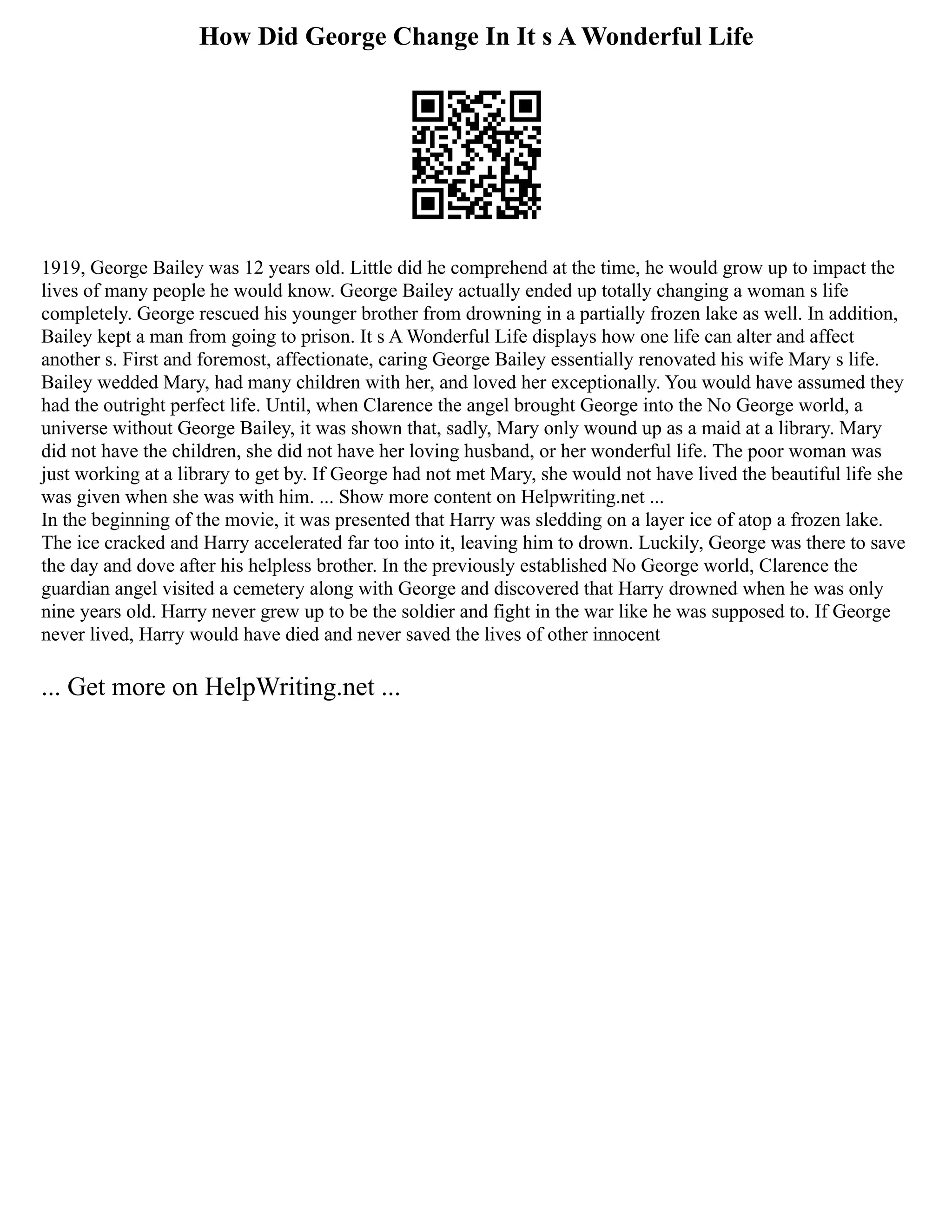 How Did George Change In It s A Wonderful Life
1919, George Bailey was 12 years old. Little did he comprehend at the time, he would grow up to impact the
lives of many people he would know. George Bailey actually ended up totally changing a woman s life
completely. George rescued his younger brother from drowning in a partially frozen lake as well. In addition,
Bailey kept a man from going to prison. It s A Wonderful Life displays how one life can alter and affect
another s. First and foremost, affectionate, caring George Bailey essentially renovated his wife Mary s life.
Bailey wedded Mary, had many children with her, and loved her exceptionally. You would have assumed they
had the outright perfect life. Until, when Clarence the angel brought George into the No George world, a
universe without George Bailey, it was shown that, sadly, Mary only wound up as a maid at a library. Mary
did not have the children, she did not have her loving husband, or her wonderful life. The poor woman was
just working at a library to get by. If George had not met Mary, she would not have lived the beautiful life she
was given when she was with him. ... Show more content on Helpwriting.net ...
In the beginning of the movie, it was presented that Harry was sledding on a layer ice of atop a frozen lake.
The ice cracked and Harry accelerated far too into it, leaving him to drown. Luckily, George was there to save
the day and dove after his helpless brother. In the previously established No George world, Clarence the
guardian angel visited a cemetery along with George and discovered that Harry drowned when he was only
nine years old. Harry never grew up to be the soldier and fight in the war like he was supposed to. If George
never lived, Harry would have died and never saved the lives of other innocent
... Get more on HelpWriting.net ...
 