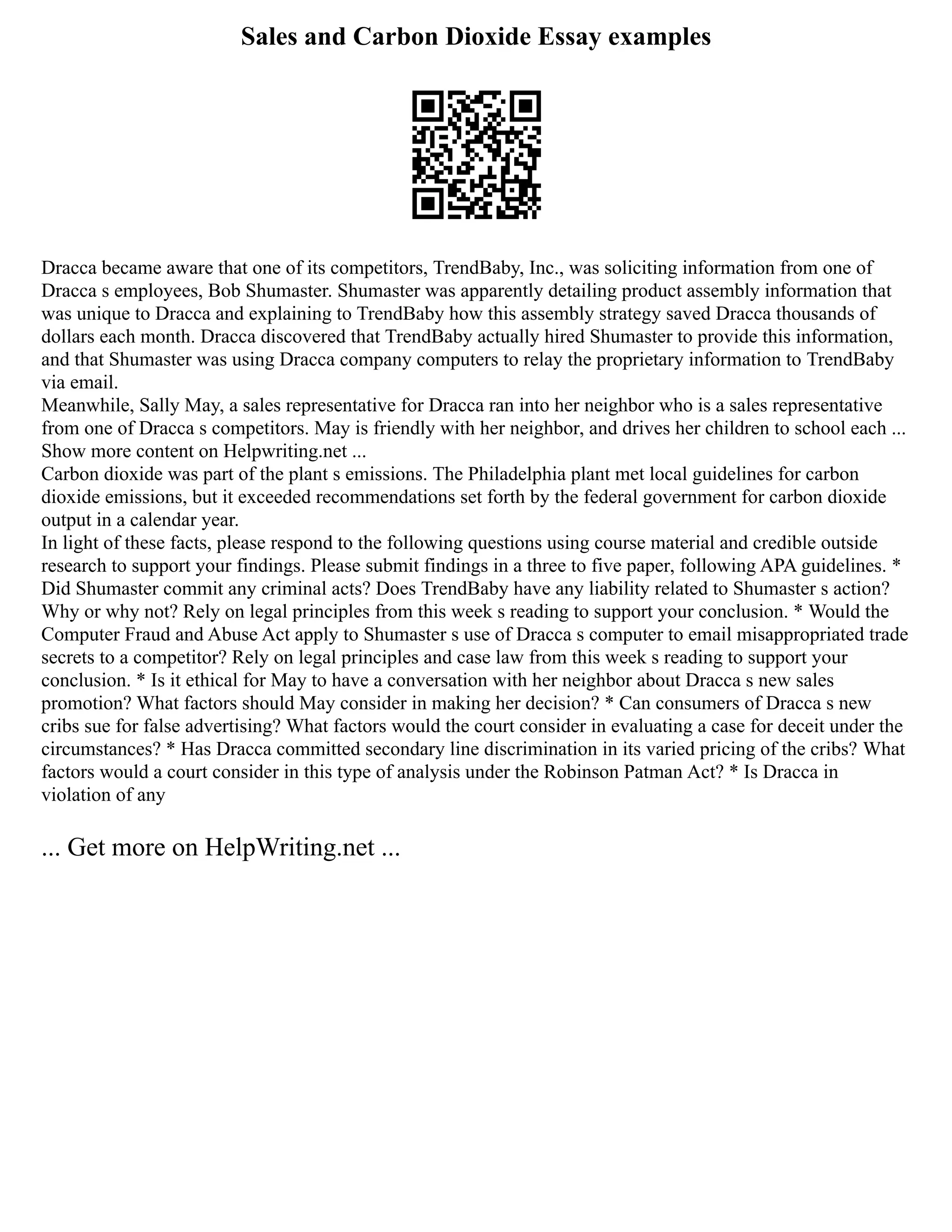 Sales and Carbon Dioxide Essay examples
Dracca became aware that one of its competitors, TrendBaby, Inc., was soliciting information from one of
Dracca s employees, Bob Shumaster. Shumaster was apparently detailing product assembly information that
was unique to Dracca and explaining to TrendBaby how this assembly strategy saved Dracca thousands of
dollars each month. Dracca discovered that TrendBaby actually hired Shumaster to provide this information,
and that Shumaster was using Dracca company computers to relay the proprietary information to TrendBaby
via email.
Meanwhile, Sally May, a sales representative for Dracca ran into her neighbor who is a sales representative
from one of Dracca s competitors. May is friendly with her neighbor, and drives her children to school each ...
Show more content on Helpwriting.net ...
Carbon dioxide was part of the plant s emissions. The Philadelphia plant met local guidelines for carbon
dioxide emissions, but it exceeded recommendations set forth by the federal government for carbon dioxide
output in a calendar year.
In light of these facts, please respond to the following questions using course material and credible outside
research to support your findings. Please submit findings in a three to five paper, following APA guidelines. *
Did Shumaster commit any criminal acts? Does TrendBaby have any liability related to Shumaster s action?
Why or why not? Rely on legal principles from this week s reading to support your conclusion. * Would the
Computer Fraud and Abuse Act apply to Shumaster s use of Dracca s computer to email misappropriated trade
secrets to a competitor? Rely on legal principles and case law from this week s reading to support your
conclusion. * Is it ethical for May to have a conversation with her neighbor about Dracca s new sales
promotion? What factors should May consider in making her decision? * Can consumers of Dracca s new
cribs sue for false advertising? What factors would the court consider in evaluating a case for deceit under the
circumstances? * Has Dracca committed secondary line discrimination in its varied pricing of the cribs? What
factors would a court consider in this type of analysis under the Robinson Patman Act? * Is Dracca in
violation of any
... Get more on HelpWriting.net ...
 