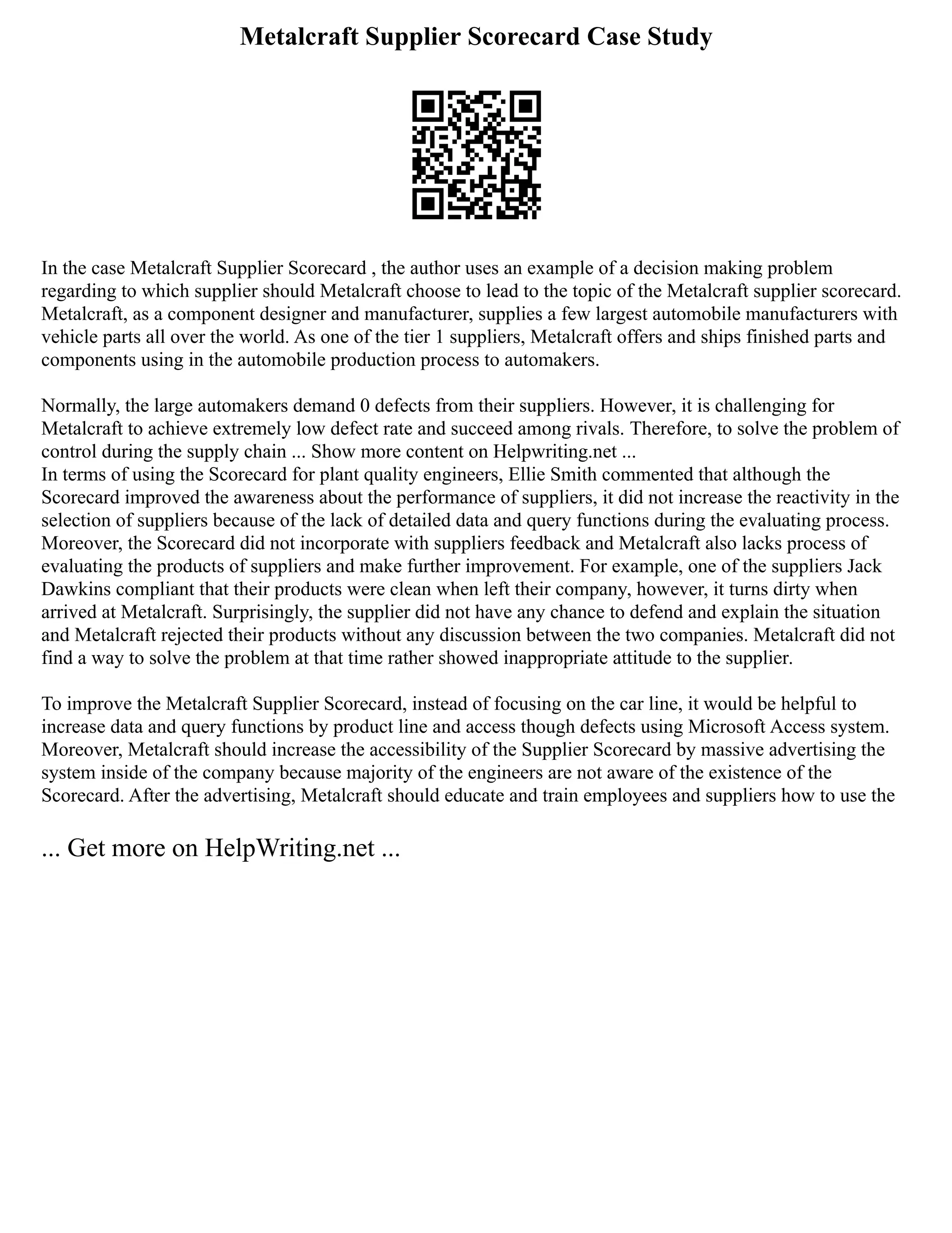 Metalcraft Supplier Scorecard Case Study
In the case Metalcraft Supplier Scorecard , the author uses an example of a decision making problem
regarding to which supplier should Metalcraft choose to lead to the topic of the Metalcraft supplier scorecard.
Metalcraft, as a component designer and manufacturer, supplies a few largest automobile manufacturers with
vehicle parts all over the world. As one of the tier 1 suppliers, Metalcraft offers and ships finished parts and
components using in the automobile production process to automakers.
Normally, the large automakers demand 0 defects from their suppliers. However, it is challenging for
Metalcraft to achieve extremely low defect rate and succeed among rivals. Therefore, to solve the problem of
control during the supply chain ... Show more content on Helpwriting.net ...
In terms of using the Scorecard for plant quality engineers, Ellie Smith commented that although the
Scorecard improved the awareness about the performance of suppliers, it did not increase the reactivity in the
selection of suppliers because of the lack of detailed data and query functions during the evaluating process.
Moreover, the Scorecard did not incorporate with suppliers feedback and Metalcraft also lacks process of
evaluating the products of suppliers and make further improvement. For example, one of the suppliers Jack
Dawkins compliant that their products were clean when left their company, however, it turns dirty when
arrived at Metalcraft. Surprisingly, the supplier did not have any chance to defend and explain the situation
and Metalcraft rejected their products without any discussion between the two companies. Metalcraft did not
find a way to solve the problem at that time rather showed inappropriate attitude to the supplier.
To improve the Metalcraft Supplier Scorecard, instead of focusing on the car line, it would be helpful to
increase data and query functions by product line and access though defects using Microsoft Access system.
Moreover, Metalcraft should increase the accessibility of the Supplier Scorecard by massive advertising the
system inside of the company because majority of the engineers are not aware of the existence of the
Scorecard. After the advertising, Metalcraft should educate and train employees and suppliers how to use the
... Get more on HelpWriting.net ...
 