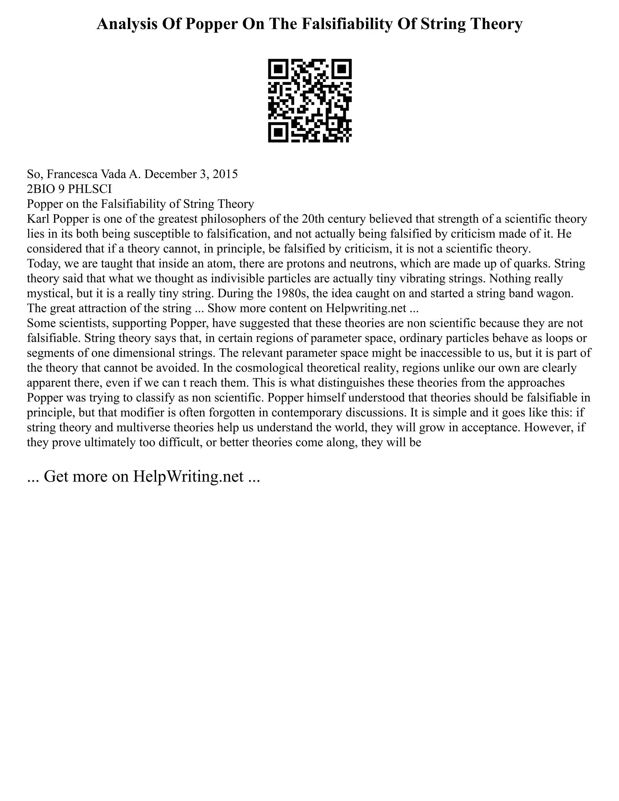 Analysis Of Popper On The Falsifiability Of String Theory
So, Francesca Vada A. December 3, 2015
2BIO 9 PHLSCI
Popper on the Falsifiability of String Theory
Karl Popper is one of the greatest philosophers of the 20th century believed that strength of a scientific theory
lies in its both being susceptible to falsification, and not actually being falsified by criticism made of it. He
considered that if a theory cannot, in principle, be falsified by criticism, it is not a scientific theory.
Today, we are taught that inside an atom, there are protons and neutrons, which are made up of quarks. String
theory said that what we thought as indivisible particles are actually tiny vibrating strings. Nothing really
mystical, but it is a really tiny string. During the 1980s, the idea caught on and started a string band wagon.
The great attraction of the string ... Show more content on Helpwriting.net ...
Some scientists, supporting Popper, have suggested that these theories are non scientific because they are not
falsifiable. String theory says that, in certain regions of parameter space, ordinary particles behave as loops or
segments of one dimensional strings. The relevant parameter space might be inaccessible to us, but it is part of
the theory that cannot be avoided. In the cosmological theoretical reality, regions unlike our own are clearly
apparent there, even if we can t reach them. This is what distinguishes these theories from the approaches
Popper was trying to classify as non scientific. Popper himself understood that theories should be falsifiable in
principle, but that modifier is often forgotten in contemporary discussions. It is simple and it goes like this: if
string theory and multiverse theories help us understand the world, they will grow in acceptance. However, if
they prove ultimately too difficult, or better theories come along, they will be
... Get more on HelpWriting.net ...
 