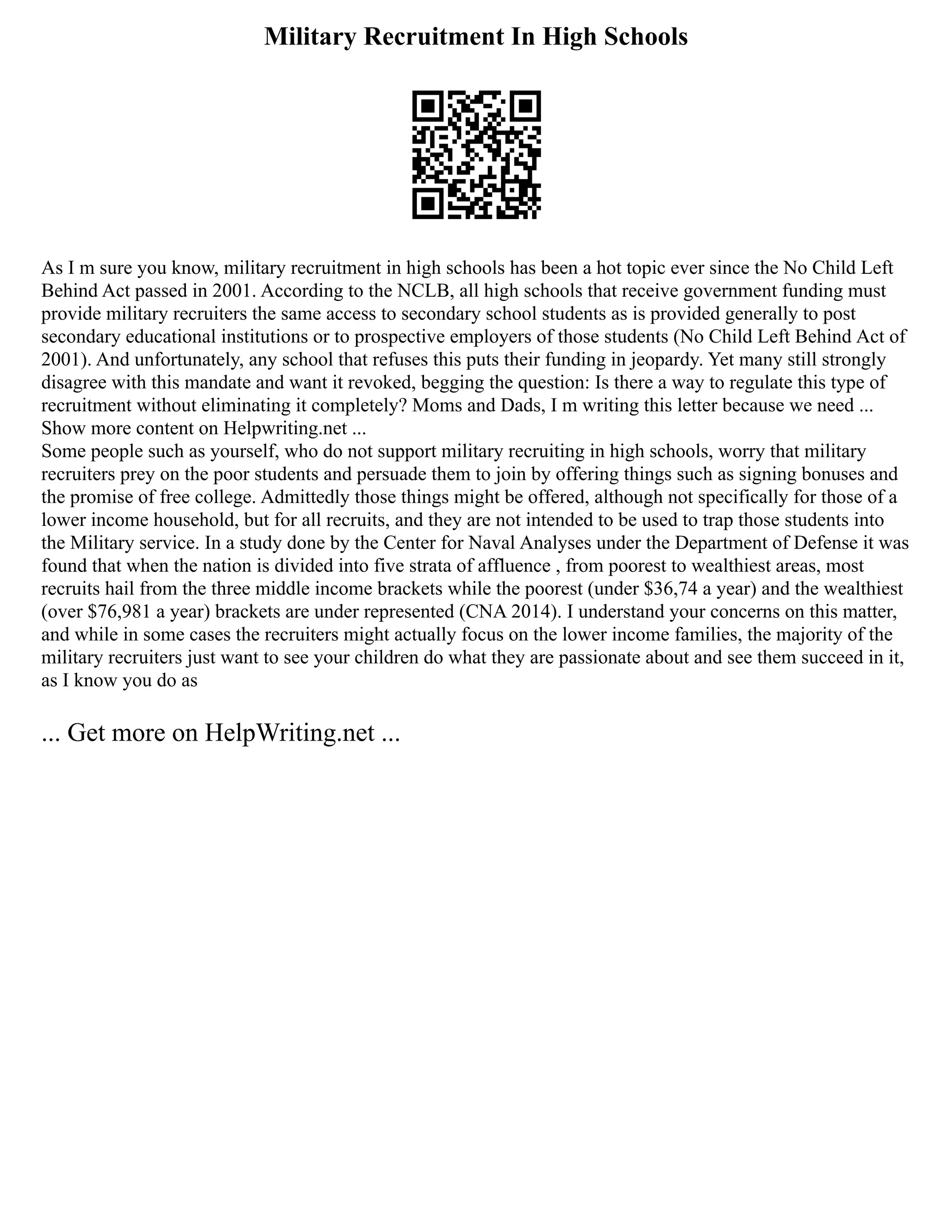 Military Recruitment In High Schools
As I m sure you know, military recruitment in high schools has been a hot topic ever since the No Child Left
Behind Act passed in 2001. According to the NCLB, all high schools that receive government funding must
provide military recruiters the same access to secondary school students as is provided generally to post
secondary educational institutions or to prospective employers of those students (No Child Left Behind Act of
2001). And unfortunately, any school that refuses this puts their funding in jeopardy. Yet many still strongly
disagree with this mandate and want it revoked, begging the question: Is there a way to regulate this type of
recruitment without eliminating it completely? Moms and Dads, I m writing this letter because we need ...
Show more content on Helpwriting.net ...
Some people such as yourself, who do not support military recruiting in high schools, worry that military
recruiters prey on the poor students and persuade them to join by offering things such as signing bonuses and
the promise of free college. Admittedly those things might be offered, although not specifically for those of a
lower income household, but for all recruits, and they are not intended to be used to trap those students into
the Military service. In a study done by the Center for Naval Analyses under the Department of Defense it was
found that when the nation is divided into five strata of affluence , from poorest to wealthiest areas, most
recruits hail from the three middle income brackets while the poorest (under $36,74 a year) and the wealthiest
(over $76,981 a year) brackets are under represented (CNA 2014). I understand your concerns on this matter,
and while in some cases the recruiters might actually focus on the lower income families, the majority of the
military recruiters just want to see your children do what they are passionate about and see them succeed in it,
as I know you do as
... Get more on HelpWriting.net ...
 