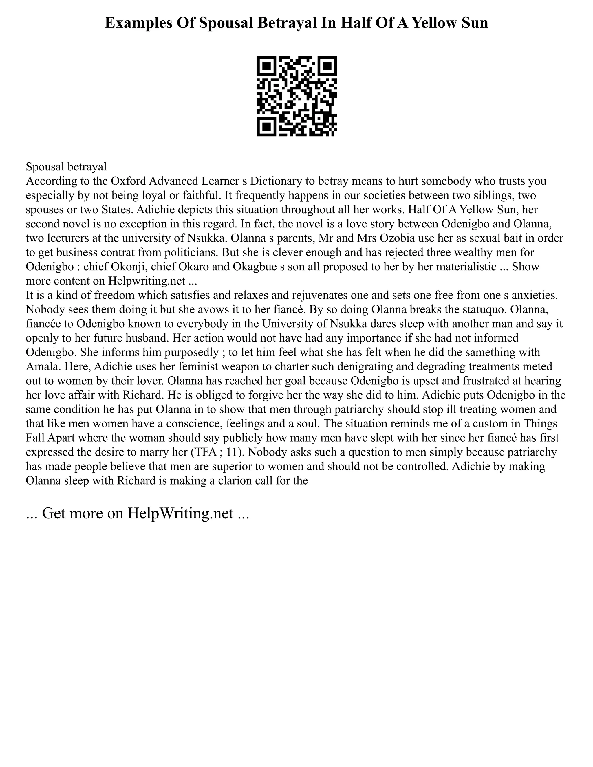 Examples Of Spousal Betrayal In Half Of A Yellow Sun
Spousal betrayal
According to the Oxford Advanced Learner s Dictionary to betray means to hurt somebody who trusts you
especially by not being loyal or faithful. It frequently happens in our societies between two siblings, two
spouses or two States. Adichie depicts this situation throughout all her works. Half Of A Yellow Sun, her
second novel is no exception in this regard. In fact, the novel is a love story between Odenigbo and Olanna,
two lecturers at the university of Nsukka. Olanna s parents, Mr and Mrs Ozobia use her as sexual bait in order
to get business contrat from politicians. But she is clever enough and has rejected three wealthy men for
Odenigbo : chief Okonji, chief Okaro and Okagbue s son all proposed to her by her materialistic ... Show
more content on Helpwriting.net ...
It is a kind of freedom which satisfies and relaxes and rejuvenates one and sets one free from one s anxieties.
Nobody sees them doing it but she avows it to her fiancé. By so doing Olanna breaks the statuquo. Olanna,
fiancée to Odenigbo known to everybody in the University of Nsukka dares sleep with another man and say it
openly to her future husband. Her action would not have had any importance if she had not informed
Odenigbo. She informs him purposedly ; to let him feel what she has felt when he did the samething with
Amala. Here, Adichie uses her feminist weapon to charter such denigrating and degrading treatments meted
out to women by their lover. Olanna has reached her goal because Odenigbo is upset and frustrated at hearing
her love affair with Richard. He is obliged to forgive her the way she did to him. Adichie puts Odenigbo in the
same condition he has put Olanna in to show that men through patriarchy should stop ill treating women and
that like men women have a conscience, feelings and a soul. The situation reminds me of a custom in Things
Fall Apart where the woman should say publicly how many men have slept with her since her fiancé has first
expressed the desire to marry her (TFA ; 11). Nobody asks such a question to men simply because patriarchy
has made people believe that men are superior to women and should not be controlled. Adichie by making
Olanna sleep with Richard is making a clarion call for the
... Get more on HelpWriting.net ...
 