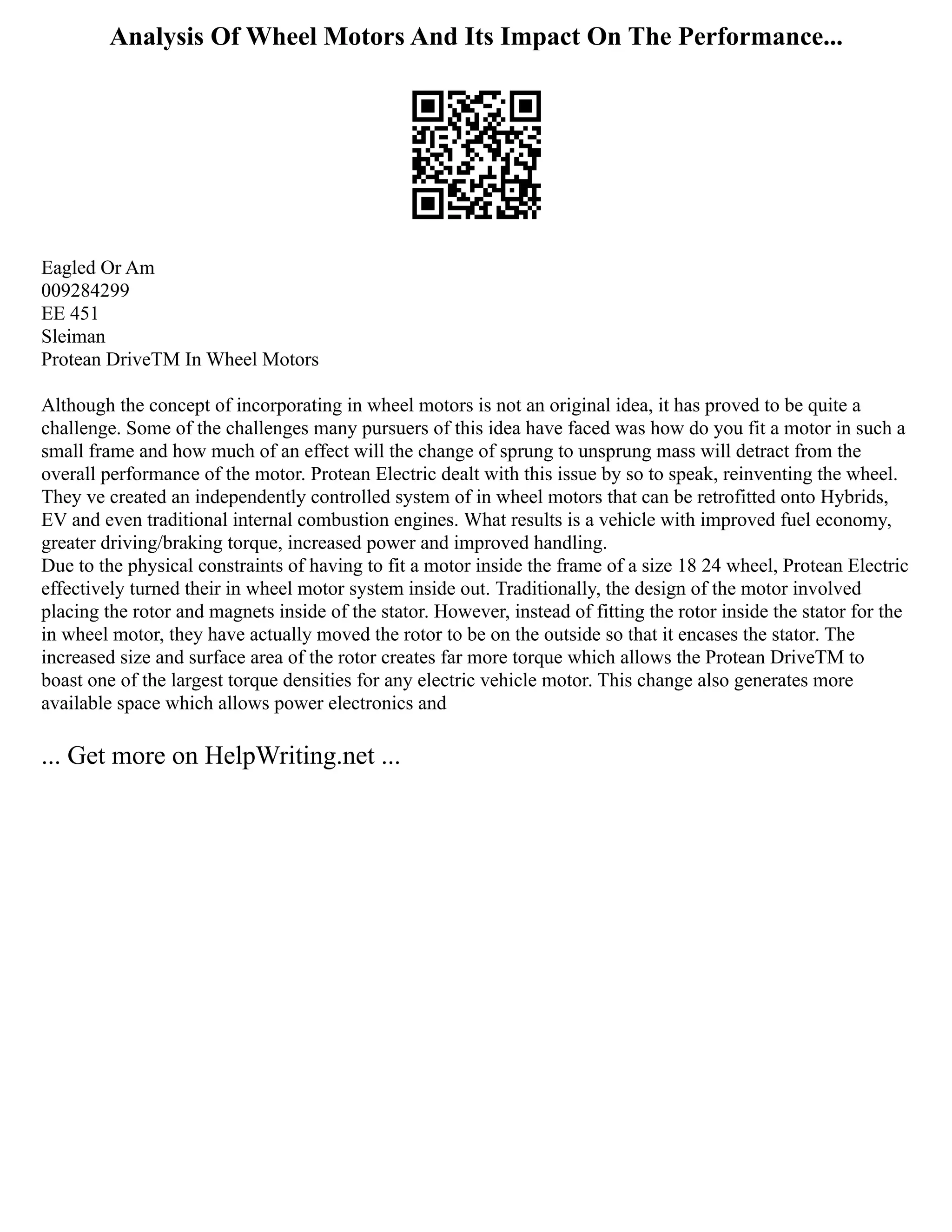 Analysis Of Wheel Motors And Its Impact On The Performance...
Eagled Or Am
009284299
EE 451
Sleiman
Protean DriveTM In Wheel Motors
Although the concept of incorporating in wheel motors is not an original idea, it has proved to be quite a
challenge. Some of the challenges many pursuers of this idea have faced was how do you fit a motor in such a
small frame and how much of an effect will the change of sprung to unsprung mass will detract from the
overall performance of the motor. Protean Electric dealt with this issue by so to speak, reinventing the wheel.
They ve created an independently controlled system of in wheel motors that can be retrofitted onto Hybrids,
EV and even traditional internal combustion engines. What results is a vehicle with improved fuel economy,
greater driving/braking torque, increased power and improved handling.
Due to the physical constraints of having to fit a motor inside the frame of a size 18 24 wheel, Protean Electric
effectively turned their in wheel motor system inside out. Traditionally, the design of the motor involved
placing the rotor and magnets inside of the stator. However, instead of fitting the rotor inside the stator for the
in wheel motor, they have actually moved the rotor to be on the outside so that it encases the stator. The
increased size and surface area of the rotor creates far more torque which allows the Protean DriveTM to
boast one of the largest torque densities for any electric vehicle motor. This change also generates more
available space which allows power electronics and
... Get more on HelpWriting.net ...
 