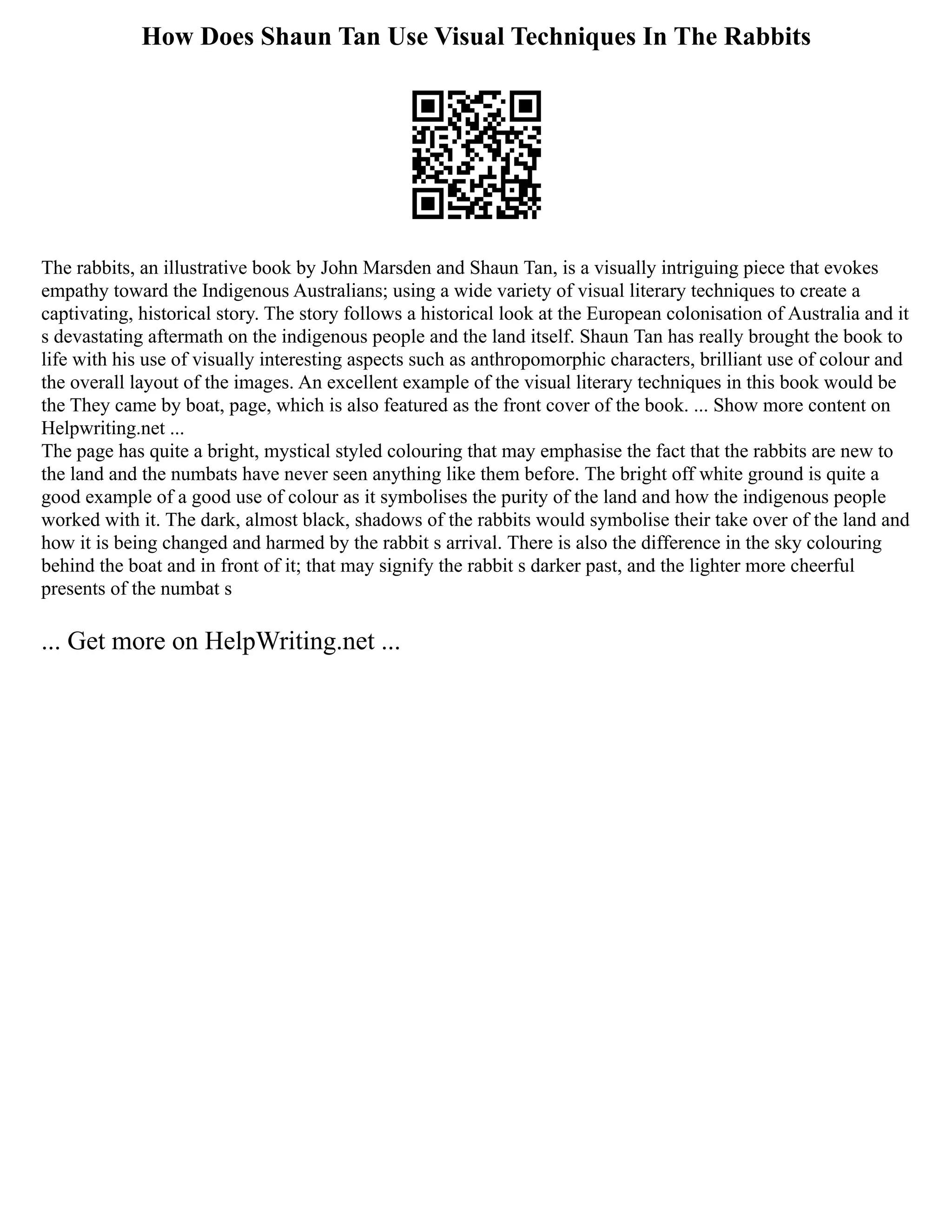 How Does Shaun Tan Use Visual Techniques In The Rabbits
The rabbits, an illustrative book by John Marsden and Shaun Tan, is a visually intriguing piece that evokes
empathy toward the Indigenous Australians; using a wide variety of visual literary techniques to create a
captivating, historical story. The story follows a historical look at the European colonisation of Australia and it
s devastating aftermath on the indigenous people and the land itself. Shaun Tan has really brought the book to
life with his use of visually interesting aspects such as anthropomorphic characters, brilliant use of colour and
the overall layout of the images. An excellent example of the visual literary techniques in this book would be
the They came by boat, page, which is also featured as the front cover of the book. ... Show more content on
Helpwriting.net ...
The page has quite a bright, mystical styled colouring that may emphasise the fact that the rabbits are new to
the land and the numbats have never seen anything like them before. The bright off white ground is quite a
good example of a good use of colour as it symbolises the purity of the land and how the indigenous people
worked with it. The dark, almost black, shadows of the rabbits would symbolise their take over of the land and
how it is being changed and harmed by the rabbit s arrival. There is also the difference in the sky colouring
behind the boat and in front of it; that may signify the rabbit s darker past, and the lighter more cheerful
presents of the numbat s
... Get more on HelpWriting.net ...
 