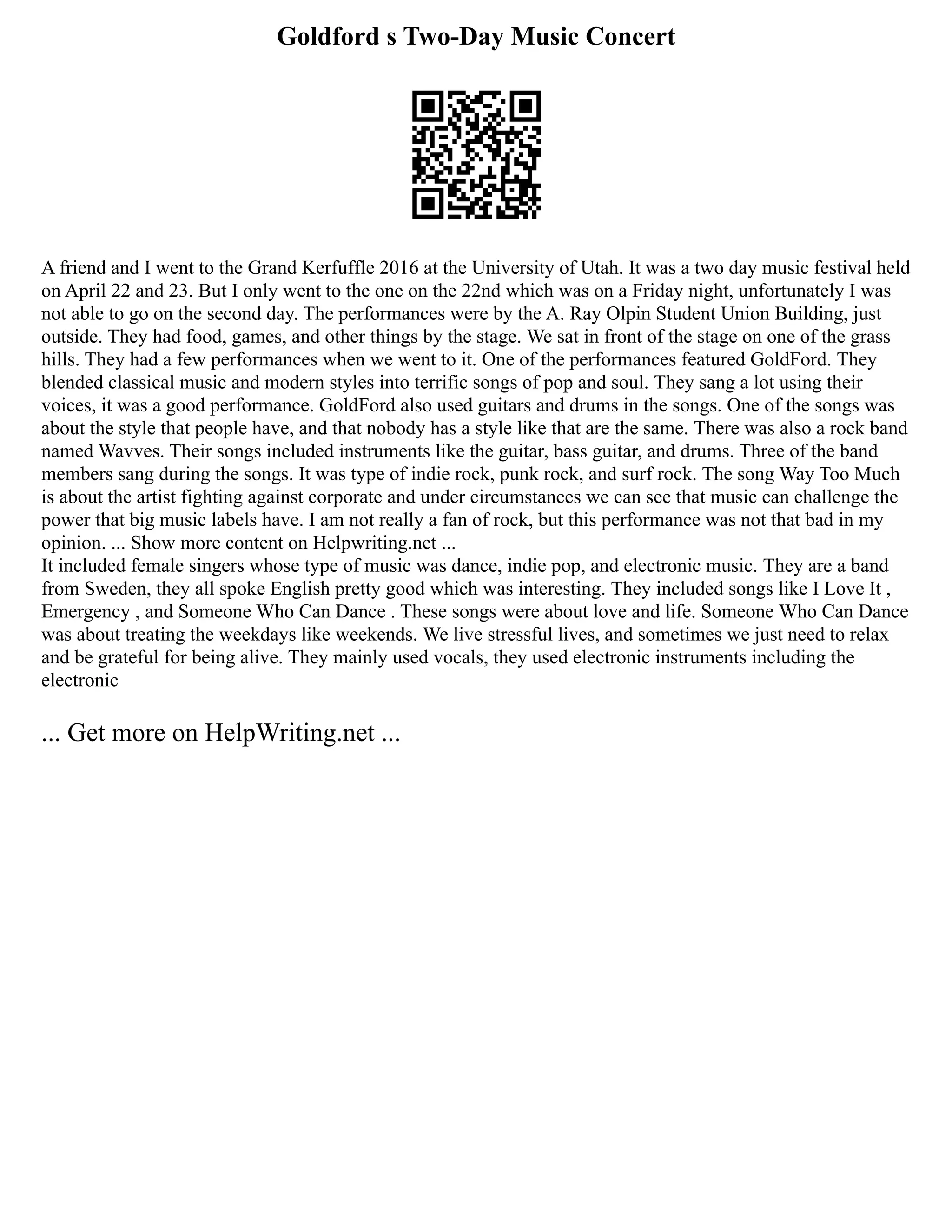 Goldford s Two-Day Music Concert
A friend and I went to the Grand Kerfuffle 2016 at the University of Utah. It was a two day music festival held
on April 22 and 23. But I only went to the one on the 22nd which was on a Friday night, unfortunately I was
not able to go on the second day. The performances were by the A. Ray Olpin Student Union Building, just
outside. They had food, games, and other things by the stage. We sat in front of the stage on one of the grass
hills. They had a few performances when we went to it. One of the performances featured GoldFord. They
blended classical music and modern styles into terrific songs of pop and soul. They sang a lot using their
voices, it was a good performance. GoldFord also used guitars and drums in the songs. One of the songs was
about the style that people have, and that nobody has a style like that are the same. There was also a rock band
named Wavves. Their songs included instruments like the guitar, bass guitar, and drums. Three of the band
members sang during the songs. It was type of indie rock, punk rock, and surf rock. The song Way Too Much
is about the artist fighting against corporate and under circumstances we can see that music can challenge the
power that big music labels have. I am not really a fan of rock, but this performance was not that bad in my
opinion. ... Show more content on Helpwriting.net ...
It included female singers whose type of music was dance, indie pop, and electronic music. They are a band
from Sweden, they all spoke English pretty good which was interesting. They included songs like I Love It ,
Emergency , and Someone Who Can Dance . These songs were about love and life. Someone Who Can Dance
was about treating the weekdays like weekends. We live stressful lives, and sometimes we just need to relax
and be grateful for being alive. They mainly used vocals, they used electronic instruments including the
electronic
... Get more on HelpWriting.net ...
 