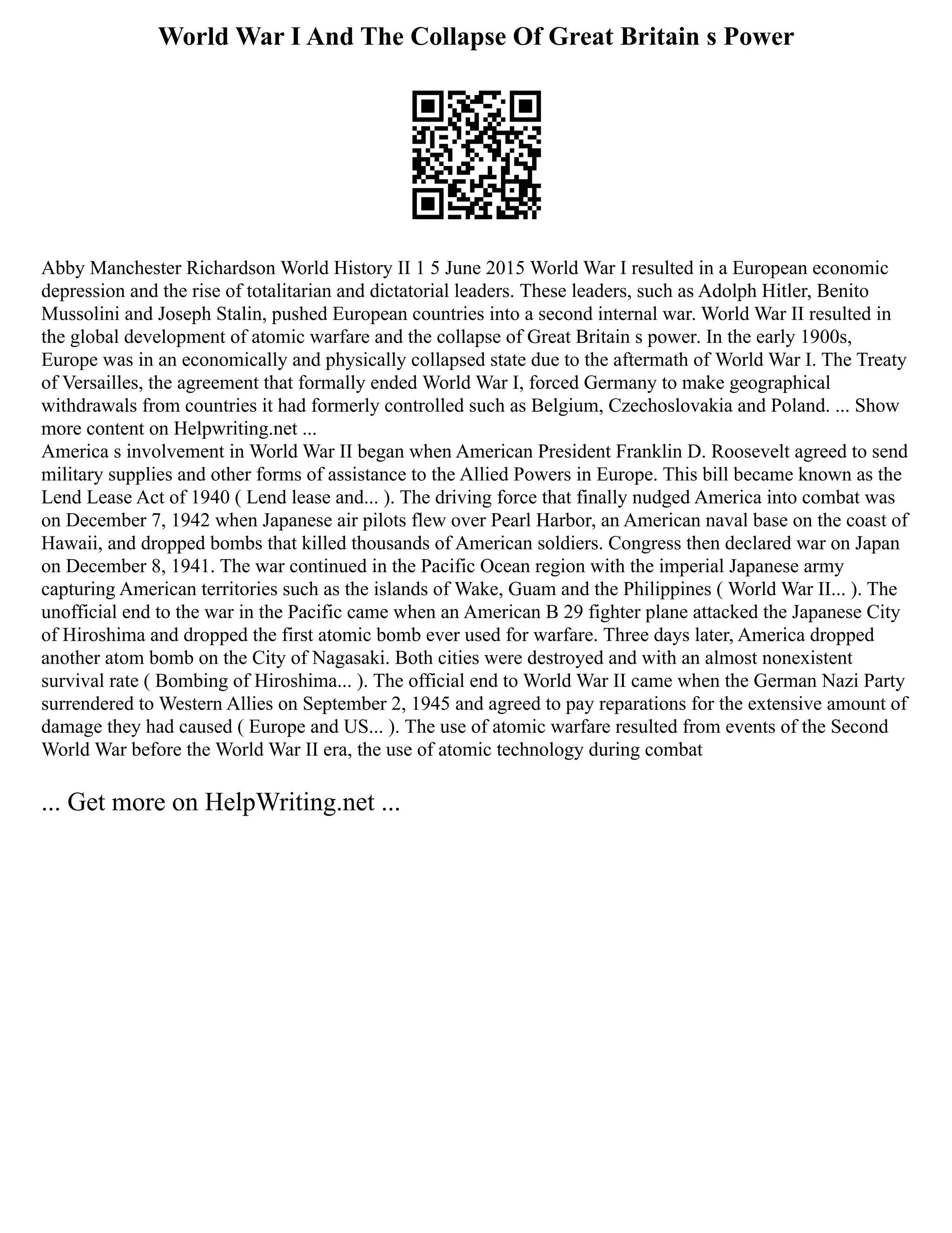 World War I And The Collapse Of Great Britain s Power
Abby Manchester Richardson World History II 1 5 June 2015 World War I resulted in a European economic
depression and the rise of totalitarian and dictatorial leaders. These leaders, such as Adolph Hitler, Benito
Mussolini and Joseph Stalin, pushed European countries into a second internal war. World War II resulted in
the global development of atomic warfare and the collapse of Great Britain s power. In the early 1900s,
Europe was in an economically and physically collapsed state due to the aftermath of World War I. The Treaty
of Versailles, the agreement that formally ended World War I, forced Germany to make geographical
withdrawals from countries it had formerly controlled such as Belgium, Czechoslovakia and Poland. ... Show
more content on Helpwriting.net ...
America s involvement in World War II began when American President Franklin D. Roosevelt agreed to send
military supplies and other forms of assistance to the Allied Powers in Europe. This bill became known as the
Lend Lease Act of 1940 ( Lend lease and... ). The driving force that finally nudged America into combat was
on December 7, 1942 when Japanese air pilots flew over Pearl Harbor, an American naval base on the coast of
Hawaii, and dropped bombs that killed thousands of American soldiers. Congress then declared war on Japan
on December 8, 1941. The war continued in the Pacific Ocean region with the imperial Japanese army
capturing American territories such as the islands of Wake, Guam and the Philippines ( World War II... ). The
unofficial end to the war in the Pacific came when an American B 29 fighter plane attacked the Japanese City
of Hiroshima and dropped the first atomic bomb ever used for warfare. Three days later, America dropped
another atom bomb on the City of Nagasaki. Both cities were destroyed and with an almost nonexistent
survival rate ( Bombing of Hiroshima... ). The official end to World War II came when the German Nazi Party
surrendered to Western Allies on September 2, 1945 and agreed to pay reparations for the extensive amount of
damage they had caused ( Europe and US... ). The use of atomic warfare resulted from events of the Second
World War before the World War II era, the use of atomic technology during combat
... Get more on HelpWriting.net ...
 